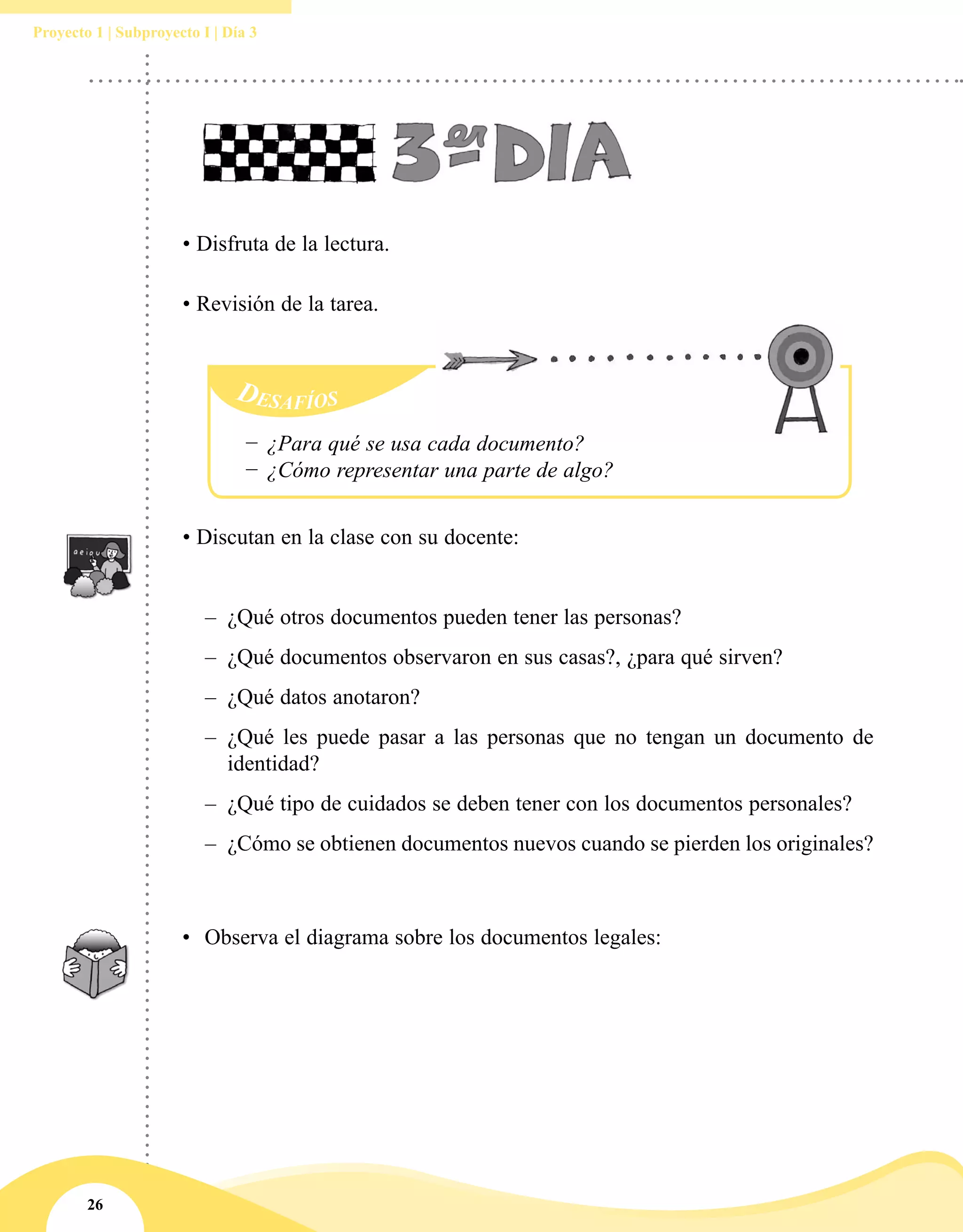 26
Proyecto 1 | Subproyecto I | Día 3
•	 Observa el diagrama sobre los documentos legales:
• Discutan en la clase con su docente:
–– ¿Qué otros documentos pueden tener las personas?
–– ¿Qué documentos observaron en sus casas?, ¿para qué sirven?
–– 	¿Qué datos anotaron?
–– ¿Qué les puede pasar a las personas que no tengan un documento de
identidad?
–– ¿Qué tipo de cuidados se deben tener con los documentos personales?
–– 	¿Cómo se obtienen documentos nuevos cuando se pierden los originales?
• Disfruta de la lectura.
• Revisión de la tarea.
−− ¿Para qué se usa cada documento?
−− ¿Cómo representar una parte de algo?
 