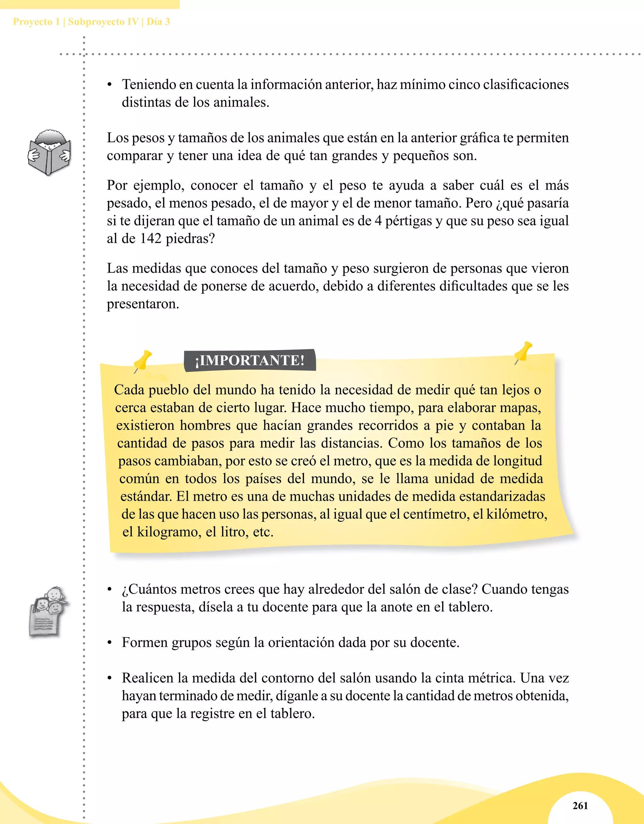 261
Proyecto 1 | Subproyecto IV | Día 3
•	 Teniendo en cuenta la información anterior, haz mínimo cinco clasificaciones
distintas de los animales.
Los pesos y tamaños de los animales que están en la anterior gráfica te permiten
comparar y tener una idea de qué tan grandes y pequeños son.
Por ejemplo, conocer el tamaño y el peso te ayuda a saber cuál es el más
pesado, el menos pesado, el de mayor y el de menor tamaño. Pero ¿qué pasaría
si te dijeran que el tamaño de un animal es de 4 pértigas y que su peso sea igual
al de 142 piedras?
Las medidas que conoces del tamaño y peso surgieron de personas que vieron
la necesidad de ponerse de acuerdo, debido a diferentes dificultades que se les
presentaron.
•	 ¿Cuántos metros crees que hay alrededor del salón de clase? Cuando tengas
la respuesta, dísela a tu docente para que la anote en el tablero.
•	 Formen grupos según la orientación dada por su docente.
•	 Realicen la medida del contorno del salón usando la cinta métrica. Una vez
hayan terminado de medir, díganle a su docente la cantidad de metros obtenida,
para que la registre en el tablero.
Cada pueblo del mundo ha tenido la necesidad de medir qué tan lejos o
cerca estaban de cierto lugar. Hace mucho tiempo, para elaborar mapas,
existieron hombres que hacían grandes recorridos a pie y contaban la
cantidad de pasos para medir las distancias. Como los tamaños de los
pasos cambiaban, por esto se creó el metro, que es la medida de longitud
común en todos los países del mundo, se le llama unidad de medida
estándar. El metro es una de muchas unidades de medida estandarizadas
de las que hacen uso las personas, al igual que el centímetro, el kilómetro,
el kilogramo, el litro, etc.
¡IMPORTANTE!
 