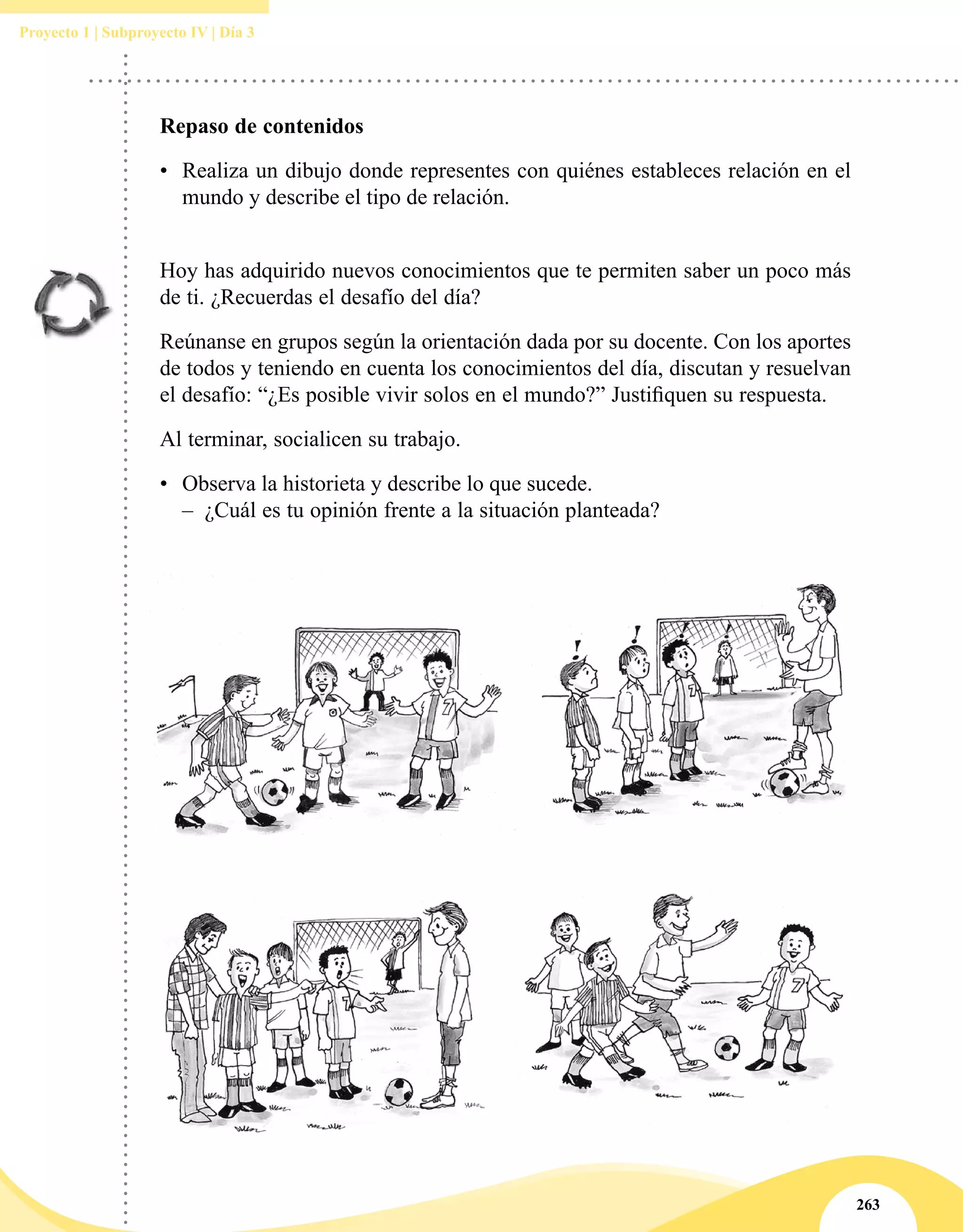 263
Proyecto 1 | Subproyecto IV | Día 3
Repaso de contenidos
•	 Realiza un dibujo donde representes con quiénes estableces relación en el
mundo y describe el tipo de relación.
Hoy has adquirido nuevos conocimientos que te permiten saber un poco más
de ti. ¿Recuerdas el desafío del día?
Reúnanse en grupos según la orientación dada por su docente. Con los aportes
de todos y teniendo en cuenta los conocimientos del día, discutan y resuelvan
el desafío: “¿Es posible vivir solos en el mundo?” Justifiquen su respuesta.
Al terminar, socialicen su trabajo.
•	 Observa la historieta y describe lo que sucede.
–– ¿Cuál es tu opinión frente a la situación planteada?
 
