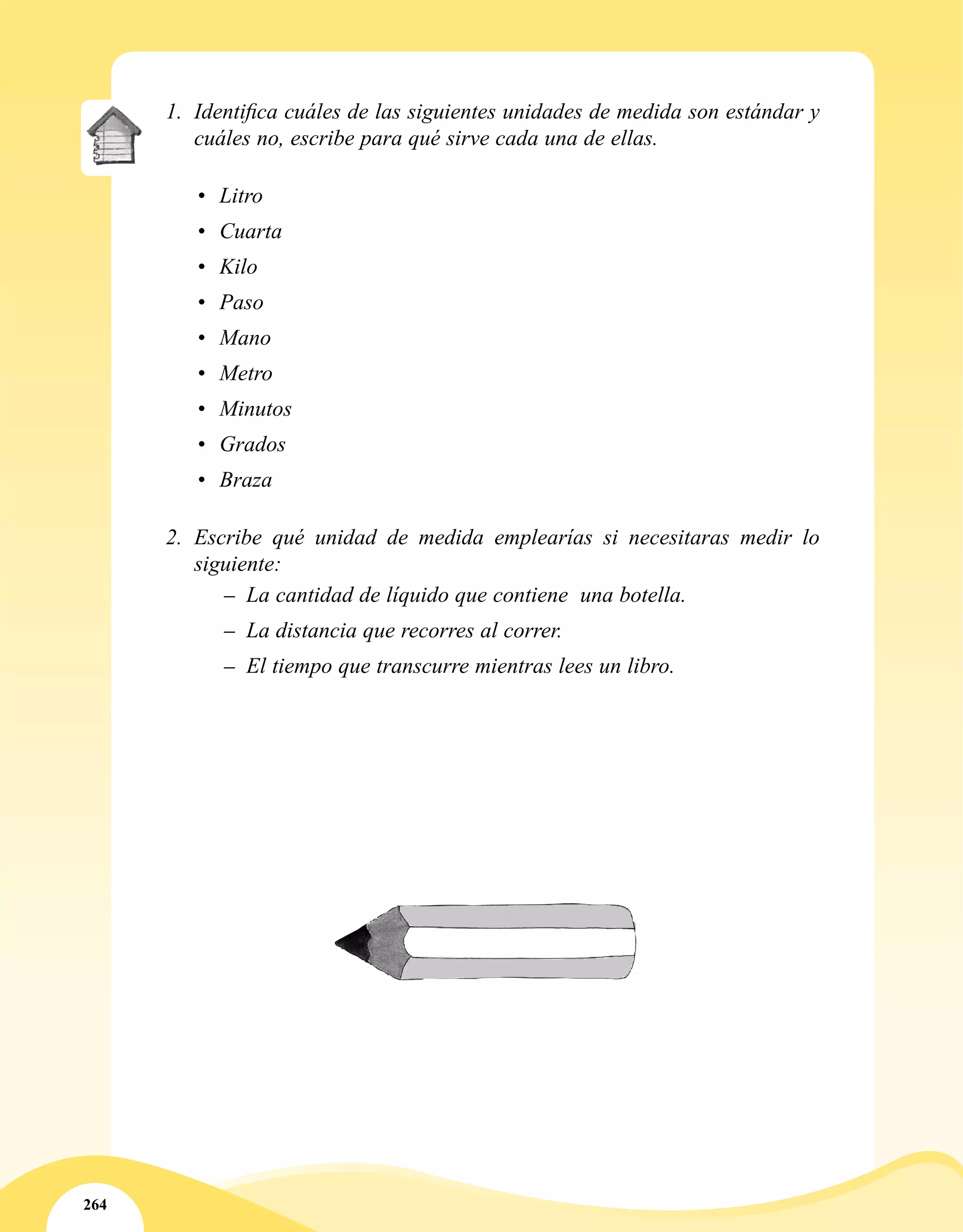 264
1.	 Identifica cuáles de las siguientes unidades de medida son estándar y
cuáles no, escribe para qué sirve cada una de ellas.
•	 Litro
•	 Cuarta
•	 Kilo
•	 Paso
•	 Mano
•	 Metro
•	 Minutos
•	 Grados
•	 Braza
2.	 Escribe qué unidad de medida emplearías si necesitaras medir lo
siguiente:
–– La cantidad de líquido que contiene una botella.
–– La distancia que recorres al correr.
–– El tiempo que transcurre mientras lees un libro.
 