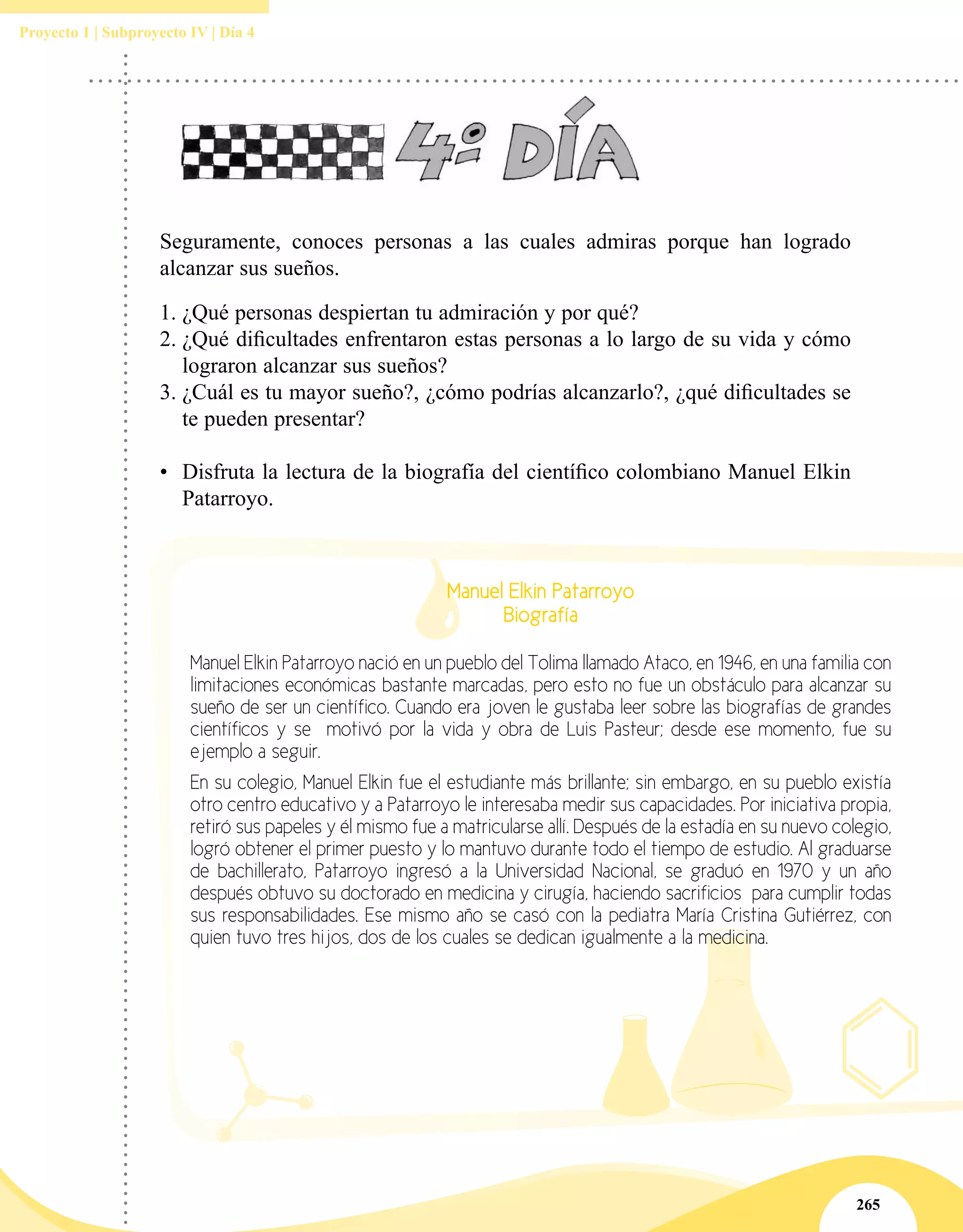 265
Proyecto 1 | Subproyecto IV | Día 4
Seguramente, conoces personas a las cuales admiras porque han logrado
alcanzar sus sueños.
1.	¿Qué personas despiertan tu admiración y por qué?
2.	¿Qué dificultades enfrentaron estas personas a lo largo de su vida y cómo
lograron alcanzar sus sueños?
3.	¿Cuál es tu mayor sueño?, ¿cómo podrías alcanzarlo?, ¿qué dificultades se
te pueden presentar?  
•	 Disfruta la lectura de la biografía del científico colombiano Manuel Elkin
Patarroyo.
Manuel Elkin Patarroyo
Biografía
Manuel Elkin Patarroyo nació en un pueblo del Tolima llamado Ataco, en 1946, en una familia con
limitaciones económicas bastante marcadas, pero esto no fue un obstáculo para alcanzar su
sueño de ser un científico. Cuando era joven le gustaba leer sobre las biografías de grandes
científicos y se  motivó por la vida y obra de Luis Pasteur; desde ese momento, fue su
ejemplo a seguir.
En su colegio, Manuel Elkin fue el estudiante más brillante; sin embargo, en su pueblo existía
otro centro educativo y a Patarroyo le interesaba medir sus capacidades. Por iniciativa propia,
retiró sus papeles y él mismo fue a matricularse allí. Después de la estadía en su nuevo colegio,
logró obtener el primer puesto y lo mantuvo durante todo el tiempo de estudio. Al graduarse
de bachillerato, Patarroyo ingresó a la Universidad Nacional, se graduó en 1970 y un año
después obtuvo su doctorado en medicina y cirugía, haciendo sacrificios  para cumplir todas
sus responsabilidades. Ese mismo año se casó con la pediatra María Cristina Gutiérrez, con
quien tuvo tres hijos, dos de los cuales se dedican igualmente a la medicina.
 
