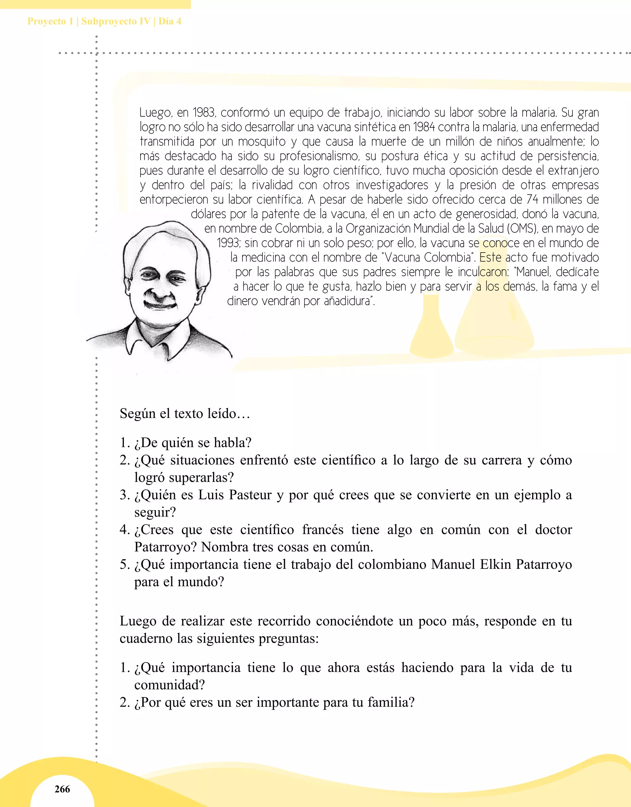 266
Proyecto 1 | Subproyecto IV | Día 4
Según el texto leído…
1.	¿De quién se habla?
2.	¿Qué situaciones enfrentó este científico a lo largo de su carrera y cómo
logró superarlas?
3.	¿Quién es Luis Pasteur y por qué crees que se convierte en un ejemplo a
seguir?
4.	¿Crees que este científico francés tiene algo en común con el doctor
Patarroyo? Nombra tres cosas en común.
5.	¿Qué importancia tiene el trabajo del colombiano Manuel Elkin Patarroyo
para el mundo?
Luego, en 1983, conformó un equipo de trabajo, iniciando su labor sobre la malaria. Su gran
logro no sólo ha sido desarrollar una vacuna sintética en 1984 contra la malaria, una enfermedad
transmitida por un mosquito y que causa la muerte de un millón de niños anualmente; lo
más destacado ha sido su profesionalismo, su postura ética y su actitud de persistencia,
pues durante el desarrollo de su logro científico, tuvo mucha oposición desde el extranjero
y dentro del país; la rivalidad con otros investigadores y la presión de otras empresas
entorpecieron su labor científica. A pesar de haberle sido ofrecido cerca de 74 millones de
dólares por la patente de la vacuna, él en un acto de generosidad, donó la vacuna,
en nombre de Colombia, a la Organización Mundial de la Salud (OMS), en mayo de
1993; sin cobrar ni un solo peso; por ello, la vacuna se conoce en el mundo de
la medicina con el nombre de “Vacuna Colombia”. Este acto fue motivado
por las palabras que sus padres siempre le inculcaron: “Manuel, dedícate
a hacer lo que te gusta, hazlo bien y para servir a los demás, la fama y el
dinero vendrán por añadidura”.
Luego de realizar este recorrido conociéndote un poco más, responde en tu
cuaderno las siguientes preguntas:
1.	¿Qué importancia tiene lo que ahora estás haciendo para la vida de tu
comunidad?
2.	¿Por qué eres un ser importante para tu familia?
 