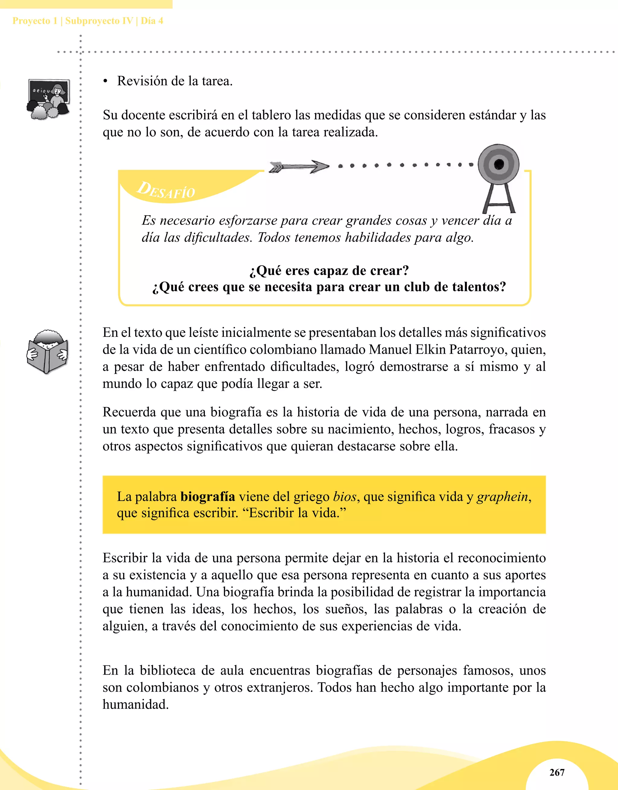 267
Proyecto 1 | Subproyecto IV | Día 4
Desafío
Es necesario esforzarse para crear grandes cosas y vencer día a
día las dificultades. Todos tenemos habilidades para algo.
¿Qué eres capaz de crear?
¿Qué crees que se necesita para crear un club de talentos?
•	 Revisión de la tarea.
Su docente escribirá en el tablero las medidas que se consideren estándar y las
que no lo son, de acuerdo con la tarea realizada.
En el texto que leíste inicialmente se presentaban los detalles más significativos
de la vida de un científico colombiano llamado Manuel Elkin Patarroyo, quien,
a pesar de haber enfrentado dificultades, logró demostrarse a sí mismo y al
mundo lo capaz que podía llegar a ser.
Recuerda que una biografía es la historia de vida de una persona, narrada en
un texto que presenta detalles sobre su nacimiento, hechos, logros, fracasos y
otros aspectos significativos que quieran destacarse sobre ella.
La palabra biografía viene del griego bios, que significa vida y graphein,
que significa escribir. “Escribir la vida.”
Escribir la vida de una persona permite dejar en la historia el reconocimiento
a su existencia y a aquello que esa persona representa en cuanto a sus aportes
a la humanidad. Una biografía brinda la posibilidad de registrar la importancia
que tienen las ideas, los hechos, los sueños, las palabras o la creación de
alguien, a través del conocimiento de sus experiencias de vida.
En la biblioteca de aula encuentras biografías de personajes famosos, unos
son colombianos y otros extranjeros. Todos han hecho algo importante por la
humanidad.
 