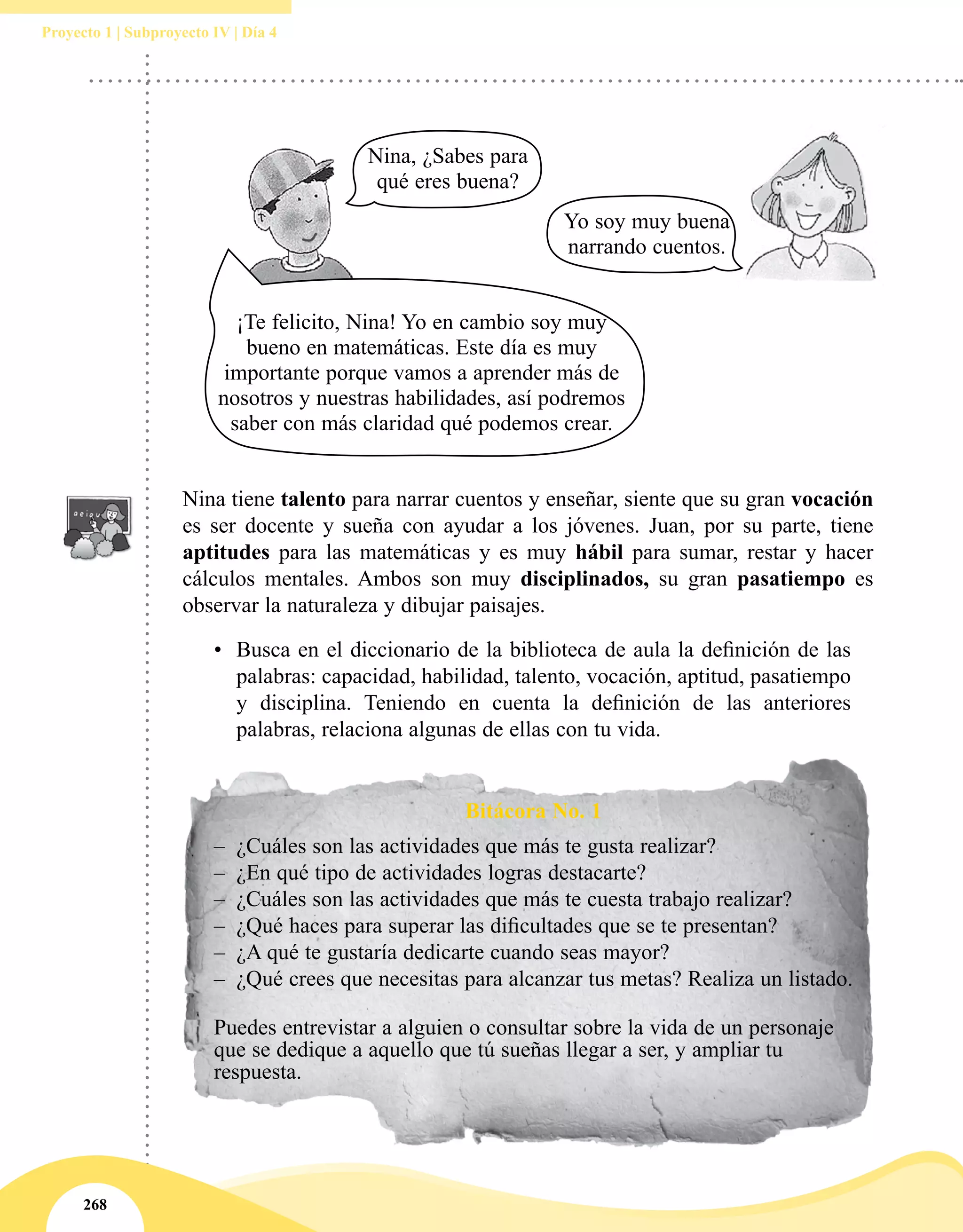 268
Proyecto 1 | Subproyecto IV | Día 4
Nina tiene talento para narrar cuentos y enseñar, siente que su gran vocación
es ser docente y sueña con ayudar a los jóvenes. Juan, por su parte, tiene
aptitudes para las matemáticas y es muy hábil para sumar, restar y hacer
cálculos mentales. Ambos son muy disciplinados, su gran pasatiempo es
observar la naturaleza y dibujar paisajes.
•	 Busca en el diccionario de la biblioteca de aula la definición de las 
palabras: capacidad, habilidad, talento, vocación, aptitud, pasatiempo
y disciplina. Teniendo en cuenta la definición de las anteriores
palabras, relaciona algunas de ellas con tu vida.
Bitácora No. 1
–– ¿Cuáles son las actividades que más te gusta realizar?
–– ¿En qué tipo de actividades logras destacarte?
–– ¿Cuáles son las actividades que más te cuesta trabajo realizar?
–– ¿Qué haces para superar las dificultades que se te presentan?
–– ¿A qué te gustaría dedicarte cuando seas mayor?
–– ¿Qué crees que necesitas para alcanzar tus metas? Realiza un listado.
Puedes entrevistar a alguien o consultar sobre la vida de un personaje
que se dedique a aquello que tú sueñas llegar a ser, y ampliar tu
respuesta.
¡Te felicito, Nina! Yo en cambio soy muy
bueno en matemáticas. Este día es muy
importante porque vamos a aprender más de
nosotros y nuestras habilidades, así podremos
saber con más claridad qué podemos crear.
Nina, ¿Sabes para
qué eres buena?
Yo soy muy buena
narrando cuentos.
 