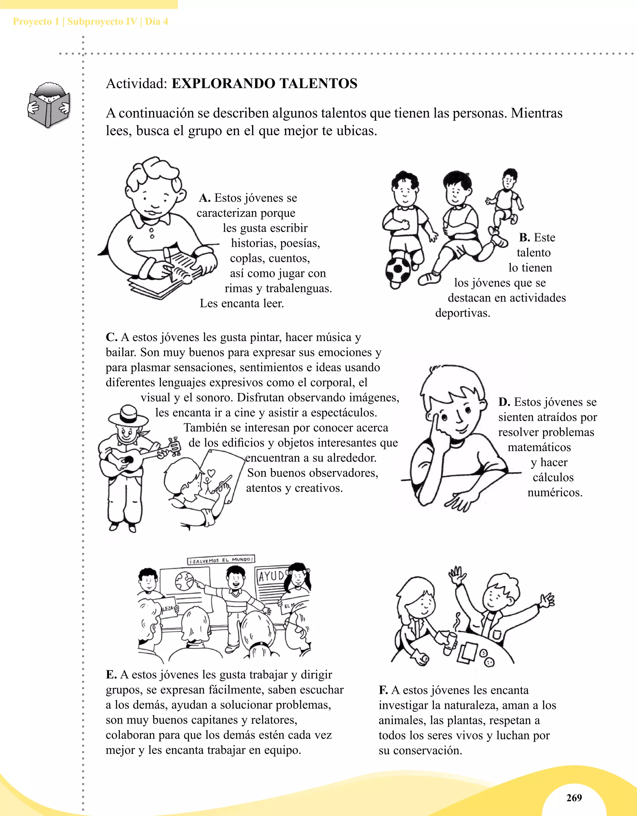269
Proyecto 1 | Subproyecto IV | Día 4
Actividad: EXPLORANDO TALENTOS
A continuación se describen algunos talentos que tienen las personas. Mientras
lees, busca el grupo en el que mejor te ubicas.
A. Estos jóvenes se
caracterizan porque
les gusta escribir
historias, poesías,
coplas, cuentos,
así como jugar con
rimas y trabalenguas.
Les encanta leer.
C. A estos jóvenes les gusta pintar, hacer música y
bailar. Son muy buenos para expresar sus emociones y
para plasmar sensaciones, sentimientos e ideas usando
diferentes lenguajes expresivos como el corporal, el
visual y el sonoro. Disfrutan observando imágenes,
les encanta ir a cine y asistir a espectáculos.
También se interesan por conocer acerca
de los edificios y objetos interesantes que
encuentran a su alrededor.
Son buenos observadores,
atentos y creativos.
E. A estos jóvenes les gusta trabajar y dirigir
grupos, se expresan fácilmente, saben escuchar
a los demás, ayudan a solucionar problemas,
son muy buenos capitanes y relatores,
colaboran para que los demás estén cada vez
mejor y les encanta trabajar en equipo.
B. Este
talento
lo tienen
los jóvenes que se
destacan en actividades
deportivas.
D. Estos jóvenes se
sienten atraídos por
resolver problemas
matemáticos
y hacer
cálculos
numéricos.
F. A estos jóvenes les encanta
investigar la naturaleza, aman a los
animales, las plantas, respetan a
todos los seres vivos y luchan por
su conservación.
 
