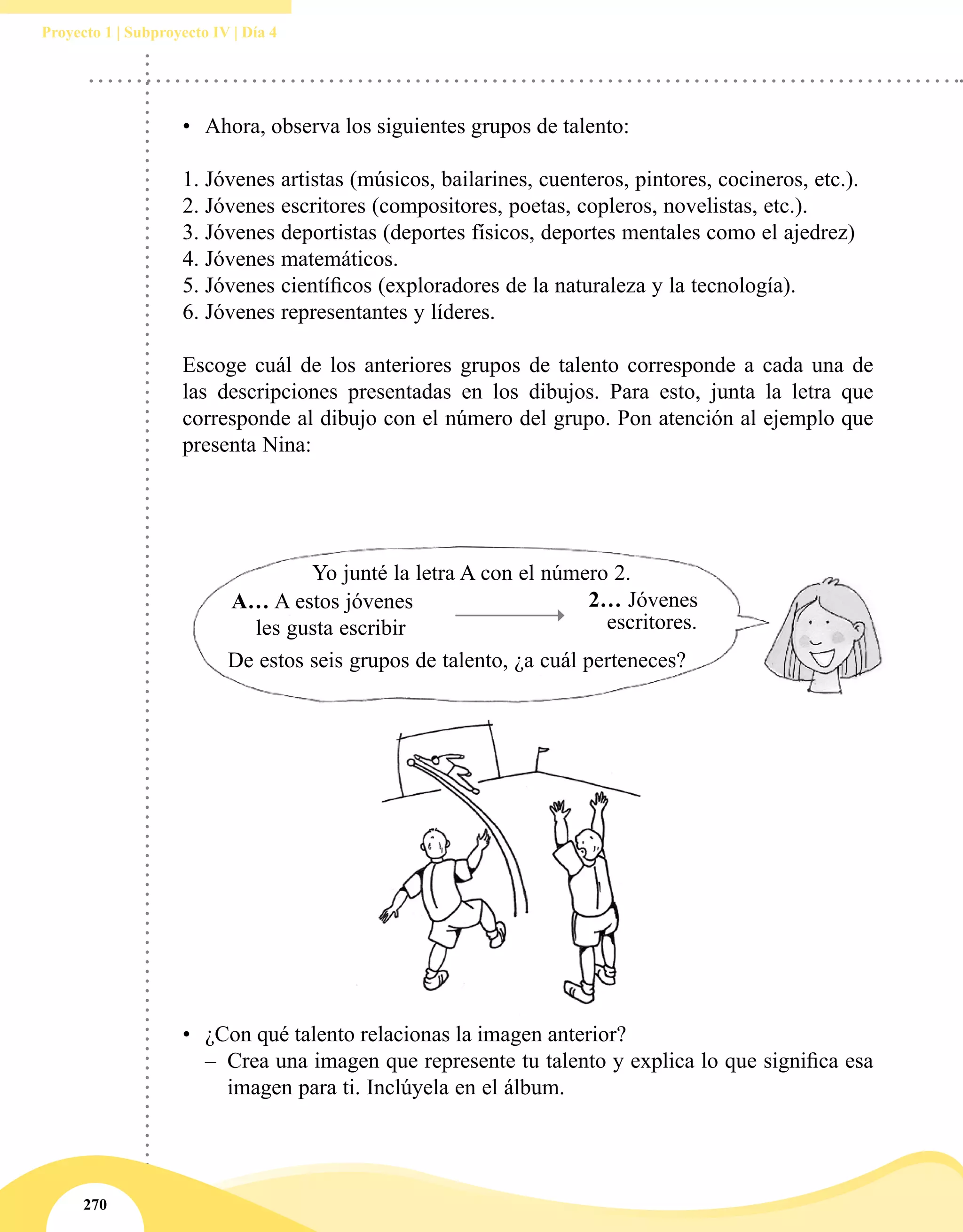 270
Proyecto 1 | Subproyecto IV | Día 4
•	 Ahora, observa los siguientes grupos de talento:  
 
1.	Jóvenes artistas (músicos, bailarines, cuenteros, pintores, cocineros, etc.).
2.	Jóvenes escritores (compositores, poetas, copleros, novelistas, etc.).
3.	Jóvenes deportistas (deportes físicos, deportes mentales como el ajedrez)
4.	Jóvenes matemáticos.
5.	Jóvenes científicos (exploradores de la naturaleza y la tecnología).
6.	Jóvenes representantes y líderes.  
 
Escoge cuál de los anteriores grupos de talento corresponde a cada una de
las descripciones presentadas en los dibujos. Para esto, junta la letra que
corresponde al dibujo con el número del grupo. Pon atención al ejemplo que
presenta Nina:
•	 ¿Con qué talento relacionas la imagen anterior?
–– Crea una imagen que represente tu talento y explica lo que significa esa
imagen para ti. Inclúyela en el álbum.
Yo junté la letra A con el número 2.
De estos seis grupos de talento, ¿a cuál perteneces?
2… Jóvenes
escritores.
A… A estos jóvenes
les gusta escribir
 