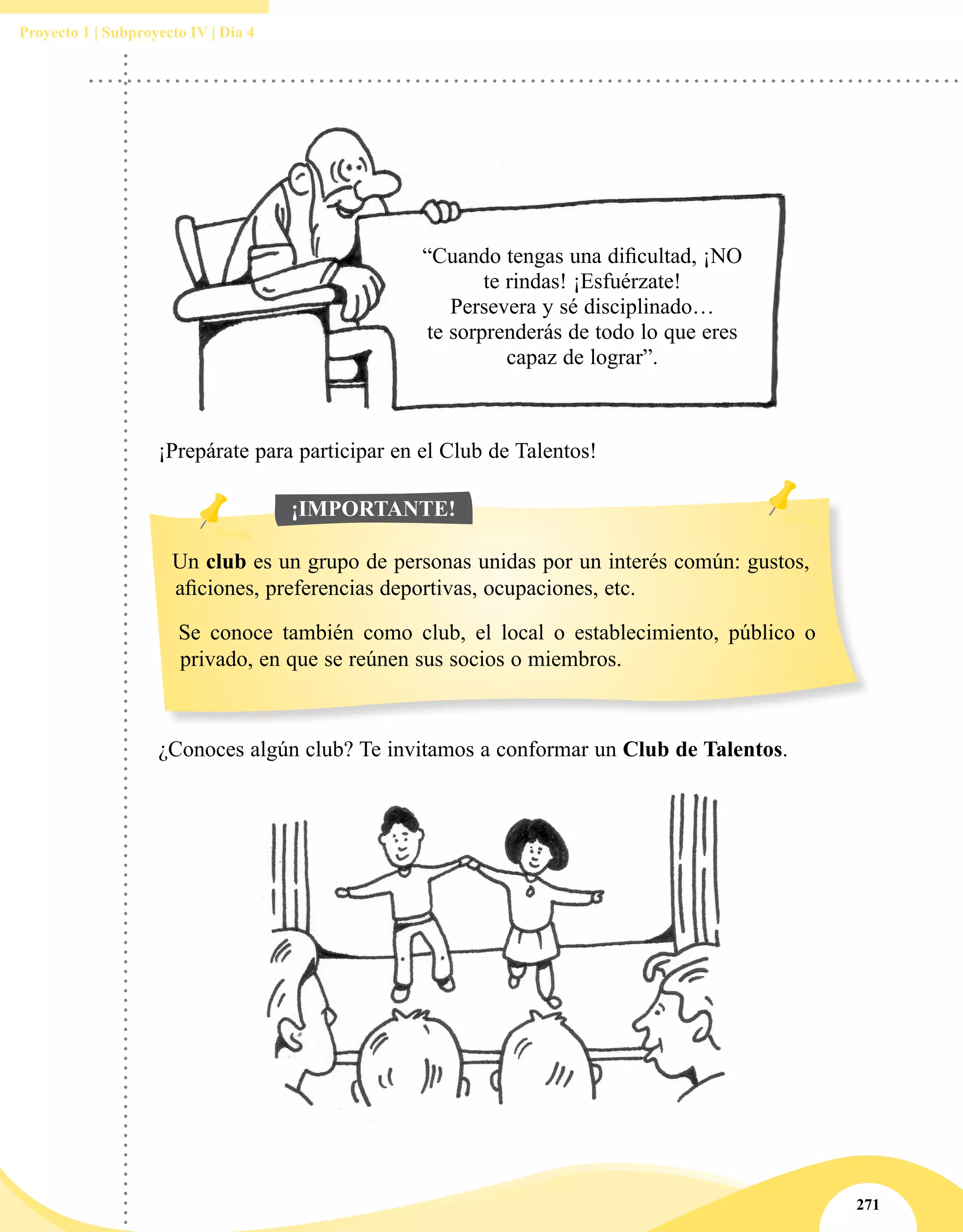 271
Proyecto 1 | Subproyecto IV | Día 4
“Cuando tengas una dificultad, ¡NO
te rindas! ¡Esfuérzate!
Persevera y sé disciplinado…
te sorprenderás de todo lo que eres
capaz de lograr”.
¡Prepárate para participar en el Club de Talentos!
Un club es un grupo de personas unidas por un interés común: gustos,
aficiones, preferencias deportivas, ocupaciones, etc.
Se conoce también como club, el local o establecimiento, público o
privado, en que se reúnen sus socios o miembros.
¡IMPORTANTE!
¿Conoces algún club? Te invitamos a conformar un Club de Talentos.
 