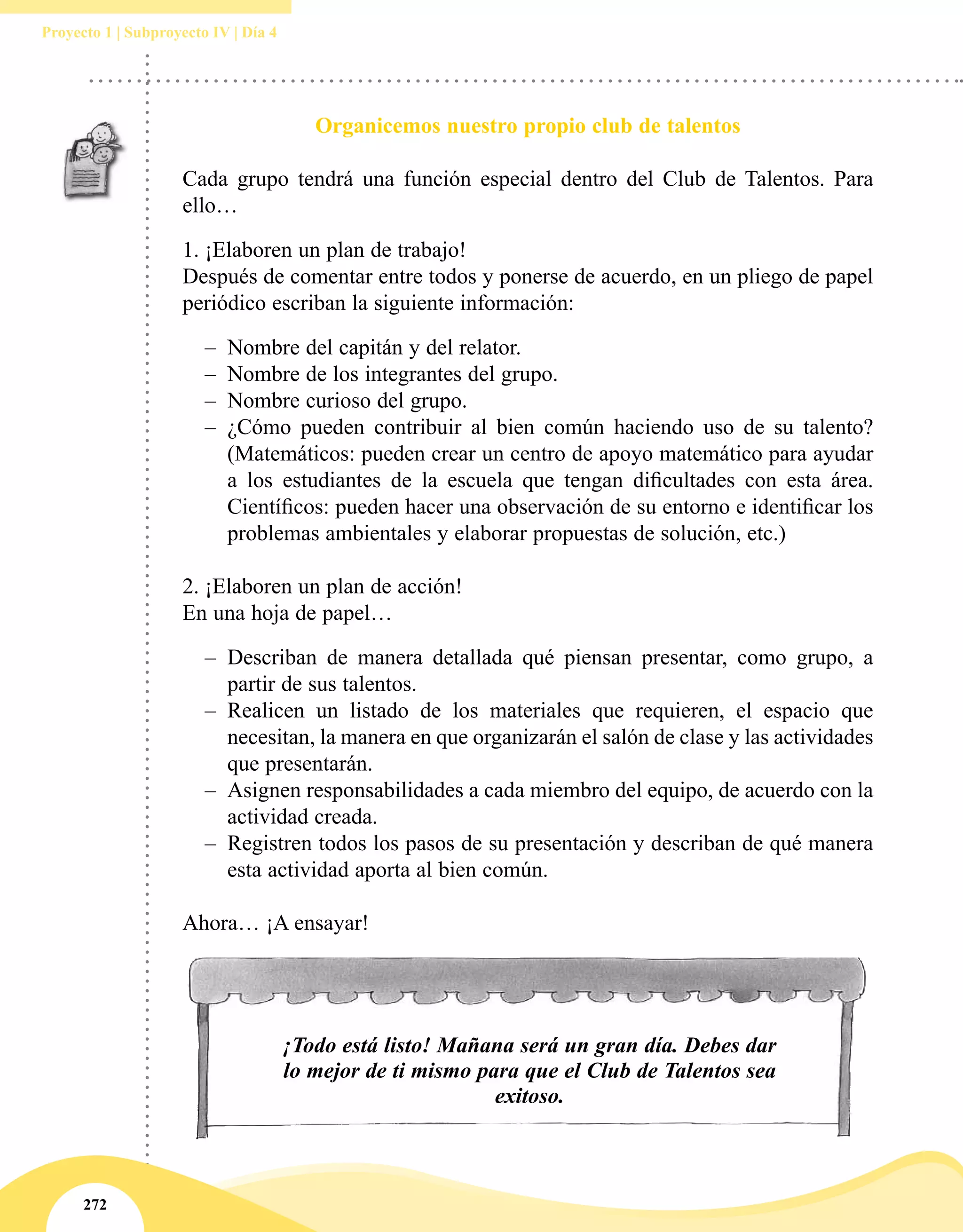272
Proyecto 1 | Subproyecto IV | Día 4
Organicemos nuestro propio club de talentos
Cada grupo tendrá una función especial dentro del Club de Talentos. Para
ello…
1.	¡Elaboren un plan de trabajo! 
Después de comentar entre todos y ponerse de acuerdo, en un pliego de papel
periódico escriban la siguiente información:
–– Nombre del capitán y del relator.
–– Nombre de los integrantes del grupo.
–– Nombre curioso del grupo.
–– ¿Cómo  pueden contribuir al bien común haciendo uso de su talento?
(Matemáticos: pueden crear un centro de apoyo matemático para ayudar
a los estudiantes de la escuela que tengan dificultades con esta área.
Científicos: pueden hacer una observación de su entorno e identificar los
problemas ambientales y elaborar propuestas de solución, etc.)
2.	¡Elaboren un plan de acción!
En una hoja de papel…
–– Describan de manera detallada qué piensan presentar, como grupo, a
partir de sus talentos.
–– Realicen un listado de los materiales que requieren, el espacio que
necesitan, la manera en que organizarán el salón de clase y las actividades
que presentarán.
–– Asignen responsabilidades a cada miembro del equipo, de acuerdo con la
actividad creada.
–– Registren todos los pasos de su presentación y describan de qué manera
esta actividad aporta al bien común.
Ahora… ¡A ensayar!
¡Todo está listo! Mañana será un gran día. Debes dar
lo mejor de ti mismo para que el Club de Talentos sea
exitoso.
 