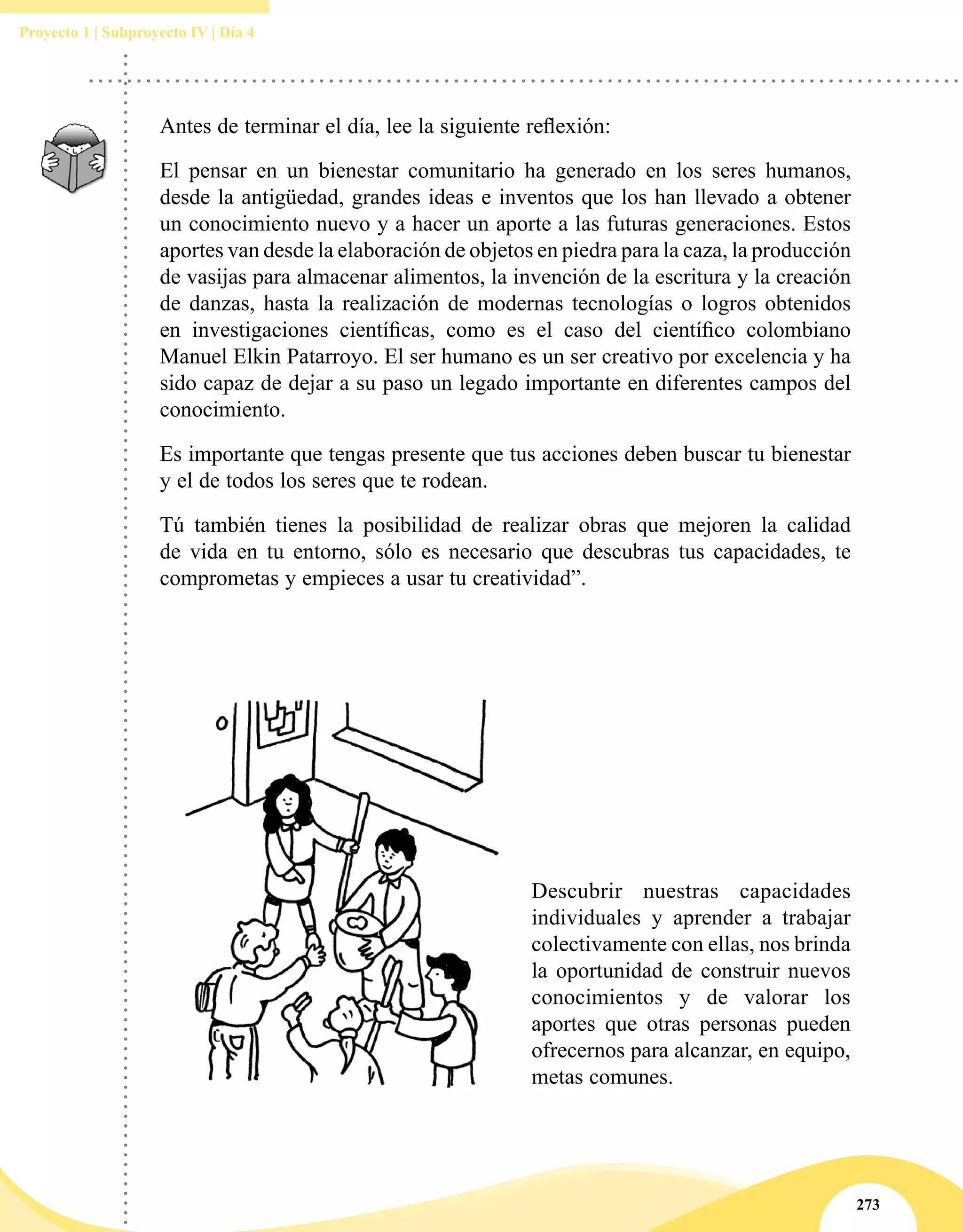 273
Proyecto 1 | Subproyecto IV | Día 4
Antes de terminar el día, lee la siguiente reflexión:
El pensar en un bienestar comunitario ha generado en los seres humanos,
desde la antigüedad, grandes ideas e inventos que los han llevado a obtener
un conocimiento nuevo y a hacer un aporte a las futuras generaciones. Estos
aportes van desde la elaboración de objetos en piedra para la caza, la producción
de vasijas para almacenar alimentos, la invención de la escritura y la creación
de danzas, hasta la realización de modernas tecnologías o logros obtenidos
en investigaciones científicas, como es el caso del científico colombiano
Manuel Elkin Patarroyo. El ser humano es un ser creativo por excelencia y ha
sido capaz de dejar a su paso un legado importante en diferentes campos del
conocimiento.
Es importante que tengas presente que tus acciones deben buscar tu bienestar
y el de todos los seres que te rodean.
Tú también tienes la posibilidad de realizar obras que mejoren la calidad
de vida en tu entorno, sólo es necesario que descubras tus capacidades, te
comprometas y empieces a usar tu creatividad”.
Descubrir nuestras capacidades
individuales y aprender a trabajar
colectivamente con ellas, nos brinda
la oportunidad de construir nuevos
conocimientos y de valorar los
aportes que otras personas pueden
ofrecernos para alcanzar, en equipo,
metas comunes.
 