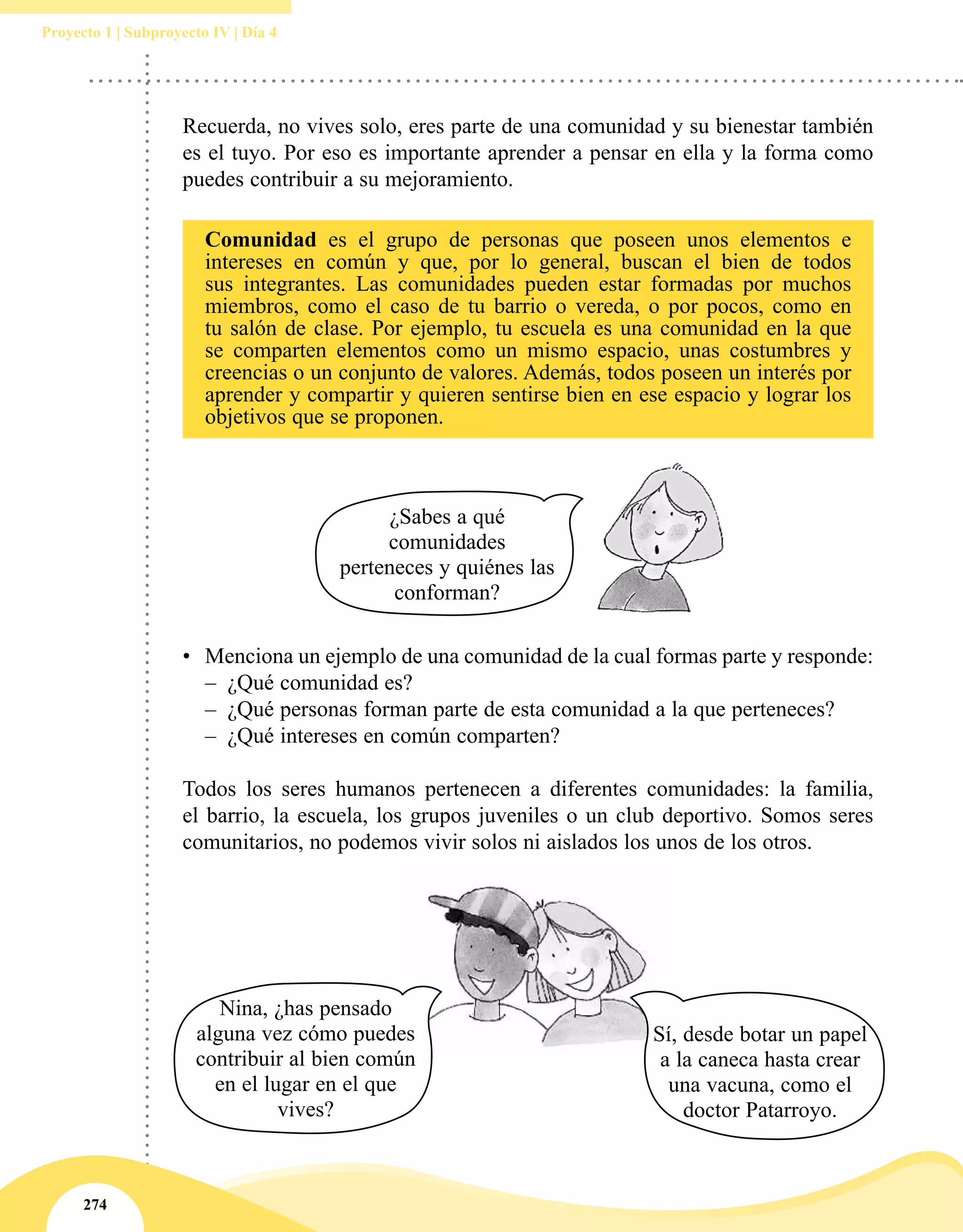 274
Proyecto 1 | Subproyecto IV | Día 4
•	 Menciona un ejemplo de una comunidad de la cual formas parte y responde:
–– ¿Qué comunidad es?
–– ¿Qué personas forman parte de esta comunidad a la que perteneces?
–– ¿Qué intereses en común comparten?
Todos los seres humanos pertenecen a diferentes comunidades: la familia,
el barrio, la escuela, los grupos juveniles o un club deportivo. Somos seres
comunitarios, no podemos vivir solos ni aislados los unos de los otros.
Comunidad es el grupo de personas que poseen unos elementos e
intereses en común y que, por lo general, buscan el bien de todos
sus integrantes. Las comunidades pueden estar formadas por muchos
miembros, como el caso de tu barrio o vereda, o por pocos, como en
tu salón de clase. Por ejemplo, tu escuela es una comunidad en la que
se comparten elementos como un mismo espacio, unas costumbres y
creencias o un conjunto de valores. Además, todos poseen un interés por
aprender y compartir y quieren sentirse bien en ese espacio y lograr los
objetivos que se proponen.
Recuerda, no vives solo, eres parte de una comunidad y su bienestar también
es el tuyo. Por eso es importante aprender a pensar en ella y la forma como
puedes contribuir a su mejoramiento.
Sí, desde botar un papel
a la caneca hasta crear
una vacuna, como el
doctor Patarroyo.
Nina, ¿has pensado
alguna vez cómo puedes
contribuir al bien común
en el lugar en el que
vives?
¿Sabes a qué
comunidades
perteneces y quiénes las
conforman?
 