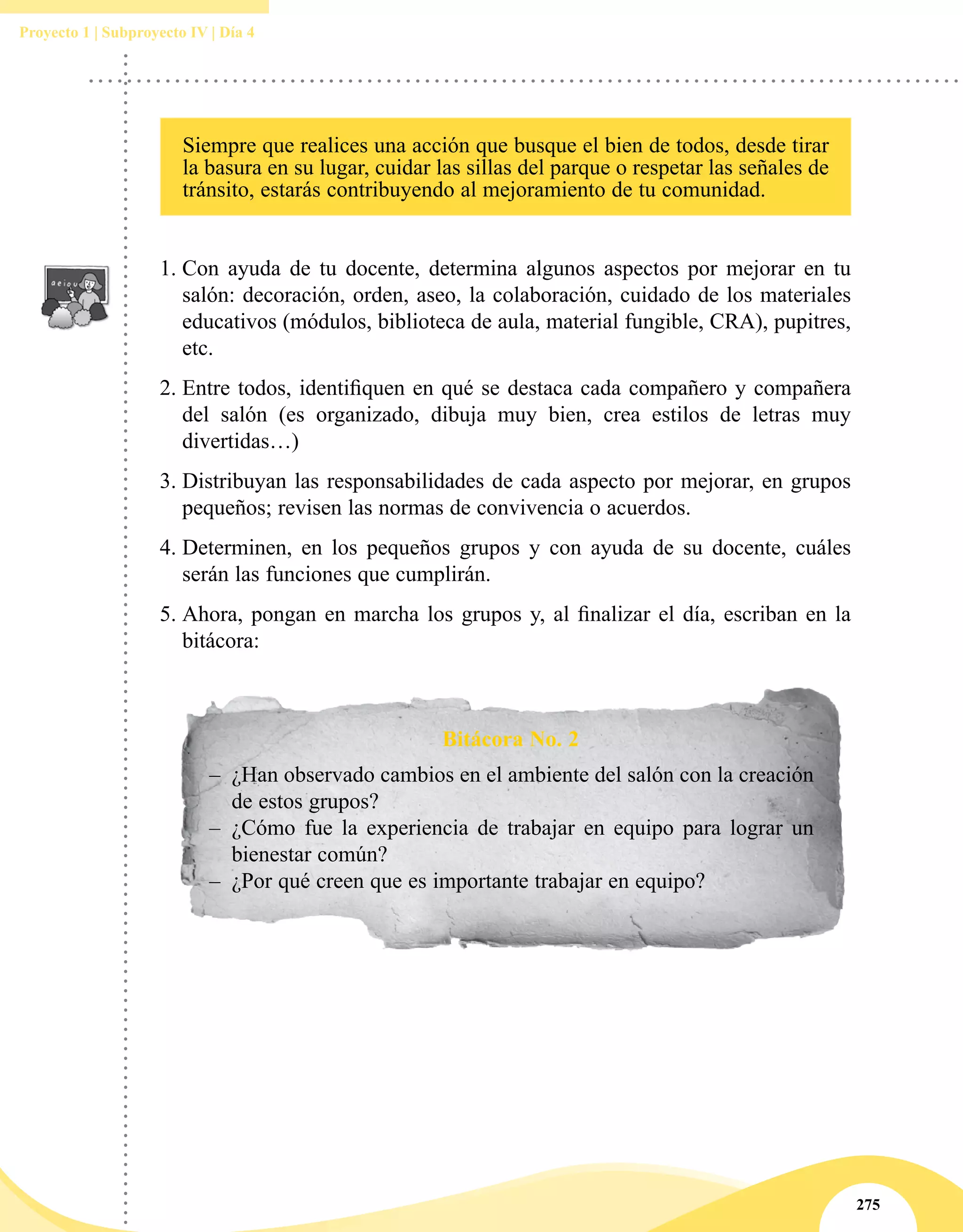 275
Proyecto 1 | Subproyecto IV | Día 4
1.	Con ayuda de tu docente, determina algunos aspectos por mejorar en tu
salón: decoración, orden, aseo, la colaboración, cuidado de los materiales
educativos (módulos, biblioteca de aula, material fungible, CRA), pupitres,
etc.
2.	Entre todos, identifiquen en qué se destaca cada compañero y compañera
del salón (es organizado, dibuja muy bien, crea estilos de letras muy
divertidas…)
3.	Distribuyan las responsabilidades de cada aspecto por mejorar, en grupos
pequeños; revisen las normas de convivencia o acuerdos.
4.	Determinen, en los pequeños grupos y con ayuda de su docente, cuáles
serán las funciones que cumplirán.
5.	Ahora, pongan en marcha los grupos y, al finalizar el día, escriban en la
bitácora:
Bitácora No. 2
–– ¿Han observado cambios en el ambiente del salón con la creación
de estos grupos?
–– ¿Cómo fue la experiencia de trabajar en equipo para lograr un
bienestar común?
–– ¿Por qué creen que es importante trabajar en equipo?
Siempre que realices una acción que busque el bien de todos, desde tirar
la basura en su lugar, cuidar las sillas del parque o respetar las señales de
tránsito, estarás contribuyendo al mejoramiento de tu comunidad.
 
