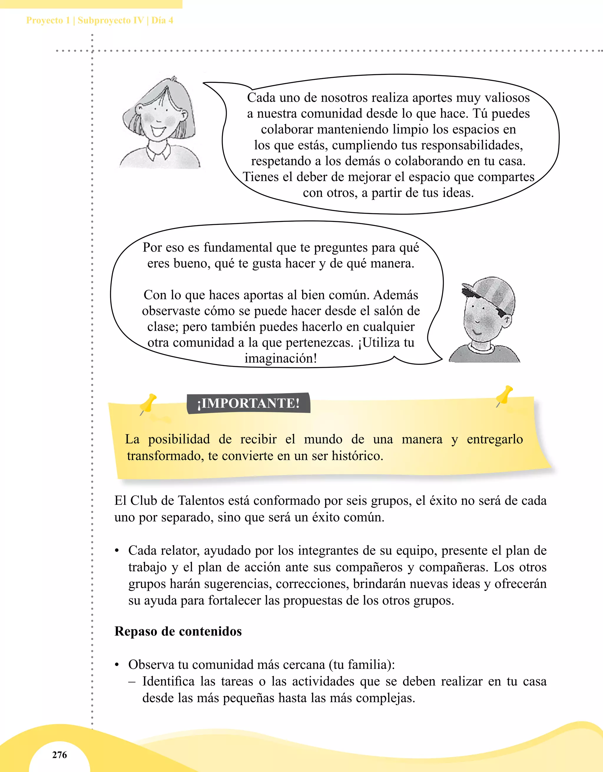 276
Proyecto 1 | Subproyecto IV | Día 4
El Club de Talentos está conformado por seis grupos, el éxito no será de cada
uno por separado, sino que será un éxito común.
•	 Cada relator, ayudado por los integrantes de su equipo, presente el plan de
trabajo y el plan de acción ante sus compañeros y compañeras. Los otros
grupos harán sugerencias, correcciones, brindarán nuevas ideas y ofrecerán
su ayuda para fortalecer las propuestas de los otros grupos.
Cada uno de nosotros realiza aportes muy valiosos
a nuestra comunidad desde lo que hace. Tú puedes
colaborar manteniendo limpio los espacios en
los que estás, cumpliendo tus responsabilidades,
respetando a los demás o colaborando en tu casa.
Tienes el deber de mejorar el espacio que compartes
con otros, a partir de tus ideas.
Por eso es fundamental que te preguntes para qué
eres bueno, qué te gusta hacer y de qué manera.
Con lo que haces aportas al bien común. Además
observaste cómo se puede hacer desde el salón de
clase; pero también puedes hacerlo en cualquier
otra comunidad a la que pertenezcas. ¡Utiliza tu
imaginación!
La posibilidad de recibir el mundo de una manera y entregarlo
transformado, te convierte en un ser histórico.
¡IMPORTANTE!
Repaso de contenidos
•	 Observa tu comunidad más cercana (tu familia):
–– Identifica las tareas o las actividades que se deben realizar en tu casa
desde las más pequeñas hasta las más complejas.
 