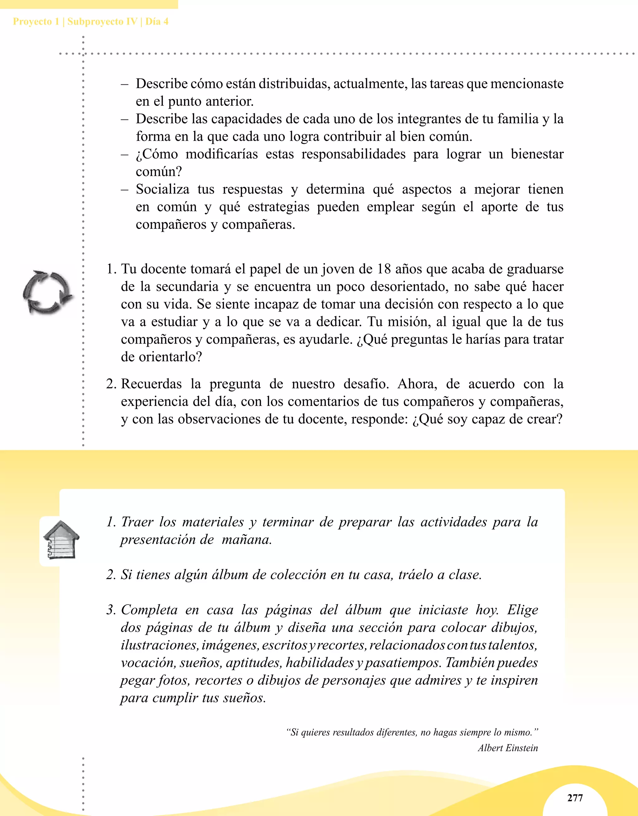 277
Proyecto 1 | Subproyecto IV | Día 4
–– Describe cómo están distribuidas, actualmente, las tareas que mencionaste
en el punto anterior.
–– Describe las capacidades de cada uno de los integrantes de tu familia y la
forma en la que cada uno logra contribuir al bien común.
–– ¿Cómo modificarías estas responsabilidades para lograr un bienestar
común?
–– Socializa tus respuestas y determina qué aspectos a mejorar tienen
en común y qué estrategias pueden emplear según el aporte de tus
compañeros y compañeras.
1.	Tu docente tomará el papel de un joven de 18 años que acaba de graduarse
de la secundaria y se encuentra un poco desorientado, no sabe qué hacer
con su vida. Se siente incapaz de tomar una decisión con respecto a lo que
va a estudiar y a lo que se va a dedicar. Tu misión, al igual que la de tus
compañeros y compañeras, es ayudarle. ¿Qué preguntas le harías para tratar
de orientarlo?
2.	Recuerdas la pregunta de nuestro desafío. Ahora, de acuerdo con la
experiencia del día, con los comentarios de tus compañeros y compañeras,
y con las observaciones de tu docente, responde: ¿Qué soy capaz de crear?
1.	Traer los materiales y terminar de preparar las actividades para la
presentación de  mañana.
2.	Si tienes algún álbum de colección en tu casa, tráelo a clase.
3.	Completa en casa las páginas del álbum que iniciaste hoy. Elige
dos páginas de tu álbum y diseña una sección para colocar dibujos,
ilustraciones,imágenes,escritosyrecortes,relacionadoscontustalentos,
vocación, sueños, aptitudes, habilidades y pasatiempos. También puedes
pegar fotos, recortes o dibujos de personajes que admires y te inspiren
para cumplir tus sueños.
“Si quieres resultados diferentes, no hagas siempre lo mismo.”
Albert Einstein
 