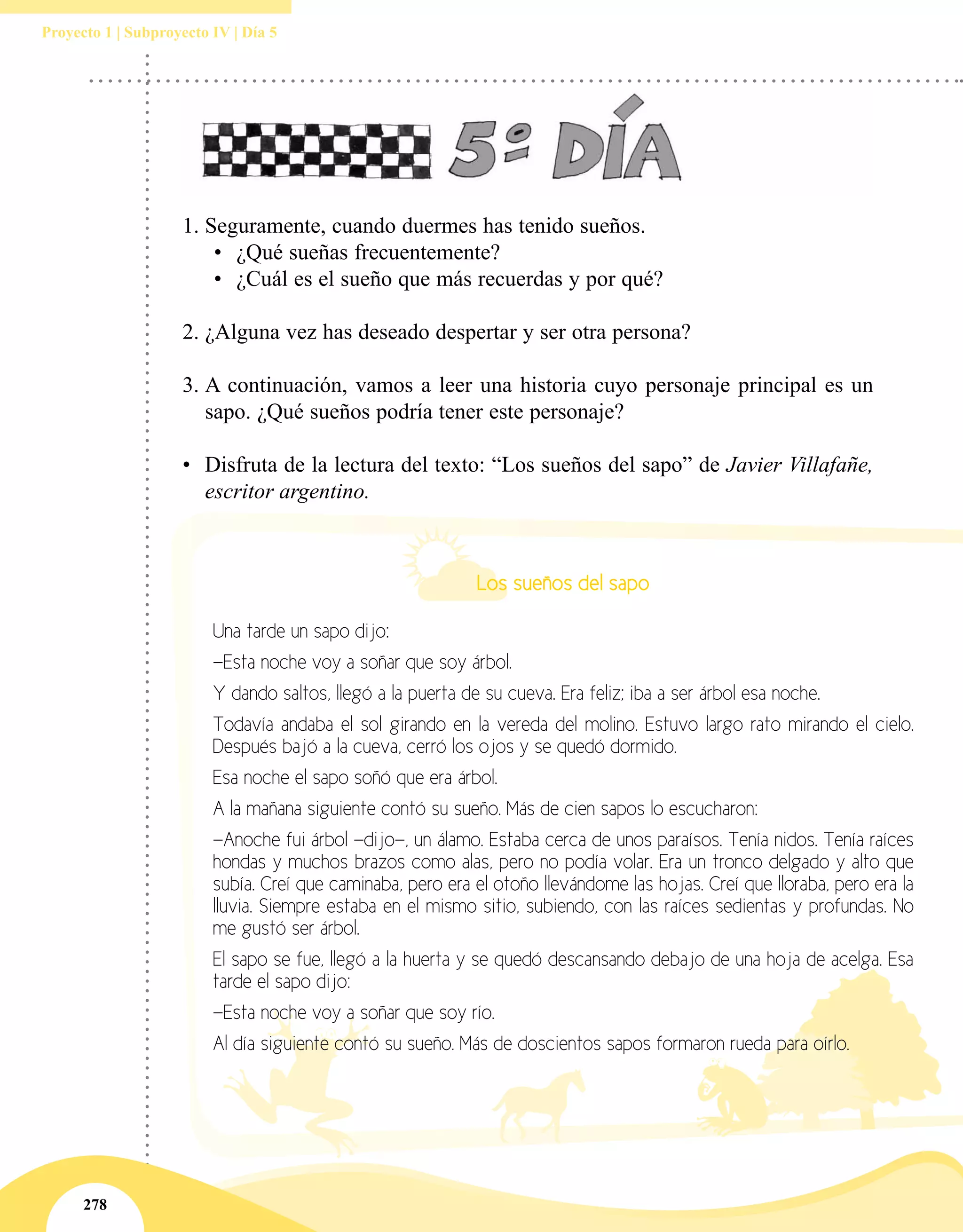 278
Proyecto 1 | Subproyecto IV | Día 5
1.	Seguramente, cuando duermes has tenido sueños.
•	 ¿Qué sueñas frecuentemente?
•	 ¿Cuál es el sueño que más recuerdas y por qué?
2.	¿Alguna vez has deseado despertar y ser otra persona?
3.	A continuación, vamos a leer una historia cuyo personaje principal es un
sapo. ¿Qué sueños podría tener este personaje?
•	 Disfruta de la lectura del texto: “Los sueños del sapo” de Javier Villafañe,
escritor argentino.
Los sueños del sapo
Una tarde un sapo dijo:
—Esta noche voy a soñar que soy árbol.
Y dando saltos, llegó a la puerta de su cueva. Era feliz; iba a ser árbol esa noche.
Todavía andaba el sol girando en la vereda del molino. Estuvo largo rato mirando el cielo.
Después bajó a la cueva, cerró los ojos y se quedó dormido.
Esa noche el sapo soñó que era árbol.
A la mañana siguiente contó su sueño. Más de cien sapos lo escucharon:
—Anoche fui árbol —dijo—, un álamo. Estaba cerca de unos paraísos. Tenía nidos. Tenía raíces
hondas y muchos brazos como alas, pero no podía volar. Era un tronco delgado y alto que
subía. Creí que caminaba, pero era el otoño llevándome las hojas. Creí que lloraba, pero era la
lluvia. Siempre estaba en el mismo sitio, subiendo, con las raíces sedientas y profundas. No
me gustó ser árbol.
El sapo se fue, llegó a la huerta y se quedó descansando debajo de una hoja de acelga. Esa
tarde el sapo dijo:
—Esta noche voy a soñar que soy río.
Al día siguiente contó su sueño. Más de doscientos sapos formaron rueda para oírlo.
 