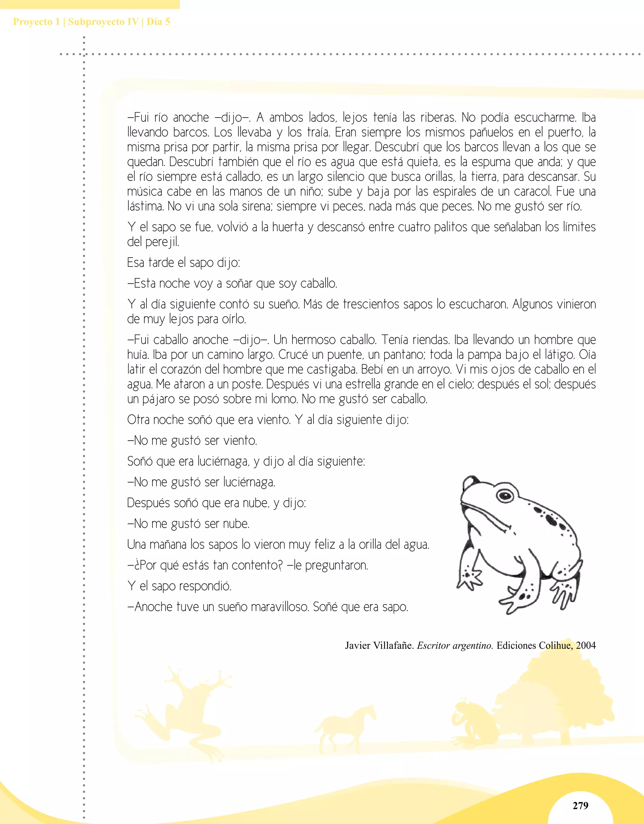 279
Proyecto 1 | Subproyecto IV | Día 5
—Fui río anoche —dijo—. A ambos lados, lejos tenía las riberas. No podía escucharme. Iba
llevando barcos. Los llevaba y los traía. Eran siempre los mismos pañuelos en el puerto, la
misma prisa por partir, la misma prisa por llegar. Descubrí que los barcos llevan a los que se
quedan. Descubrí también que el río es agua que está quieta, es la espuma que anda; y que
el río siempre está callado, es un largo silencio que busca orillas, la tierra, para descansar. Su
música cabe en las manos de un niño; sube y baja por las espirales de un caracol. Fue una
lástima. No vi una sola sirena; siempre vi peces, nada más que peces. No me gustó ser río.
Y el sapo se fue, volvió a la huerta y descansó entre cuatro palitos que señalaban los límites
del perejil.
Esa tarde el sapo dijo:
—Esta noche voy a soñar que soy caballo.
Y al día siguiente contó su sueño. Más de trescientos sapos lo escucharon. Algunos vinieron
de muy lejos para oírlo.
—Fui caballo anoche —dijo—. Un hermoso caballo. Tenía riendas. Iba llevando un hombre que
huía. Iba por un camino largo. Crucé un puente, un pantano; toda la pampa bajo el látigo. Oía
latir el corazón del hombre que me castigaba. Bebí en un arroyo. Vi mis ojos de caballo en el
agua. Me ataron a un poste. Después vi una estrella grande en el cielo; después el sol; después
un pájaro se posó sobre mi lomo. No me gustó ser caballo.
Otra noche soñó que era viento. Y al día siguiente dijo:
—No me gustó ser viento.
Soñó que era luciérnaga, y dijo al día siguiente:
—No me gustó ser luciérnaga.
Después soñó que era nube, y dijo:
—No me gustó ser nube.
Una mañana los sapos lo vieron muy feliz a la orilla del agua.
—¿Por qué estás tan contento? —le preguntaron.
Y el sapo respondió.
—Anoche tuve un sueño maravilloso. Soñé que era sapo.
Javier Villafañe. Escritor argentino. Ediciones Colihue, 2004
 