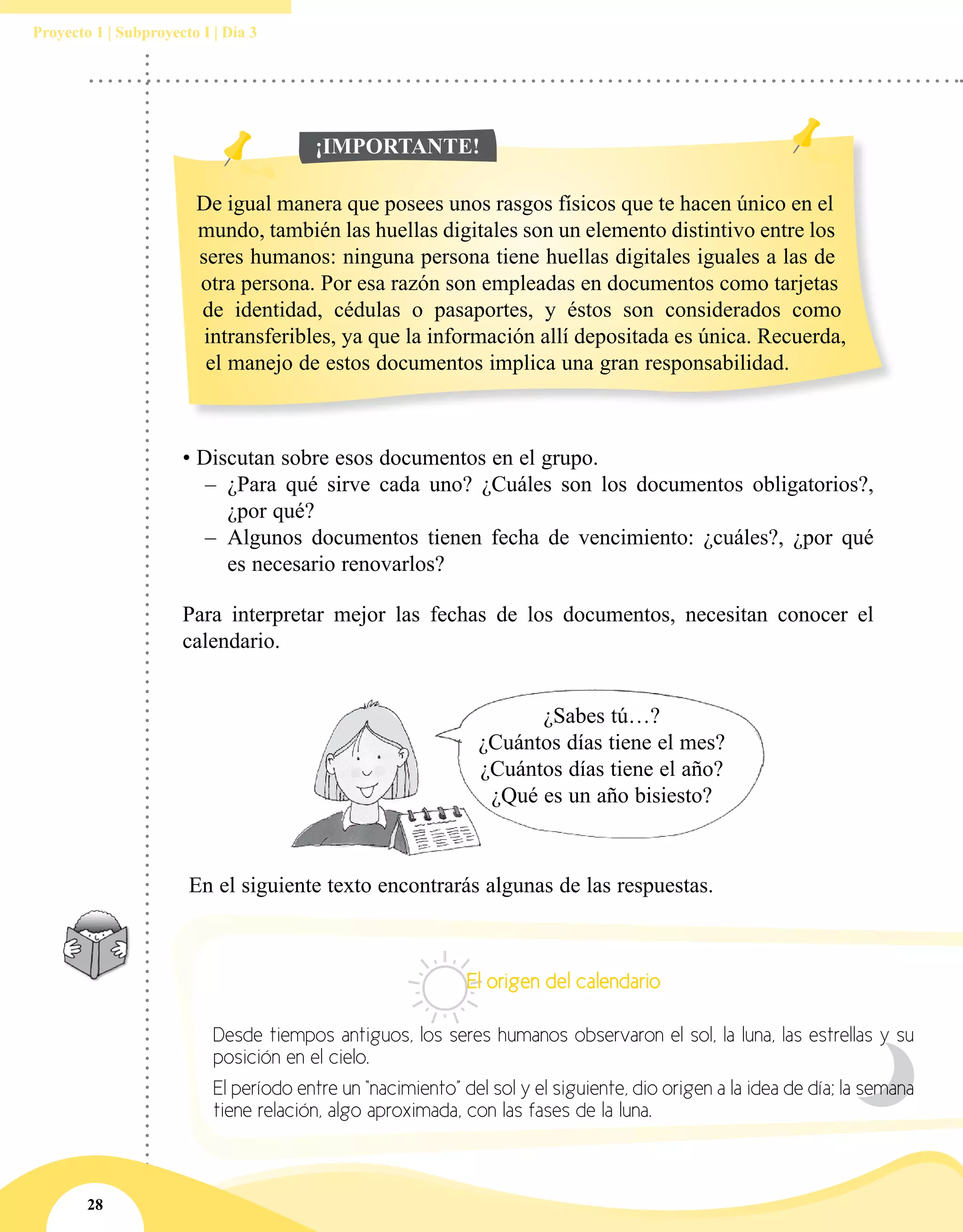 28
Proyecto 1 | Subproyecto I | Día 3
Para interpretar mejor las fechas de los documentos, necesitan conocer el
calendario.
¿Sabes tú…?
¿Cuántos días tiene el mes?
¿Cuántos días tiene el año?
¿Qué es un año bisiesto?
• Discutan sobre esos documentos en el grupo.
–– ¿Para qué sirve cada uno? ¿Cuáles son los documentos obligatorios?,
¿por qué?
–– Algunos documentos tienen fecha de vencimiento: ¿cuáles?, ¿por qué
es necesario renovarlos?
De igual manera que posees unos rasgos físicos que te hacen único en el
mundo, también las huellas digitales son un elemento distintivo entre los
seres humanos: ninguna persona tiene huellas digitales iguales a las de
otra persona. Por esa razón son empleadas en documentos como tarjetas
de identidad, cédulas o pasaportes, y éstos son considerados como
intransferibles, ya que la información allí depositada es única. Recuerda,
el manejo de estos documentos implica una gran responsabilidad.
¡IMPORTANTE!
En el siguiente texto encontrarás algunas de las respuestas.
El origen del calendario
Desde tiempos antiguos, los seres humanos observaron el sol, la luna, las estrellas y su
posición en el cielo.
El período entre un “nacimiento” del sol y el siguiente, dio origen a la idea de día; la semana
tiene relación, algo aproximada, con las fases de la luna.
 