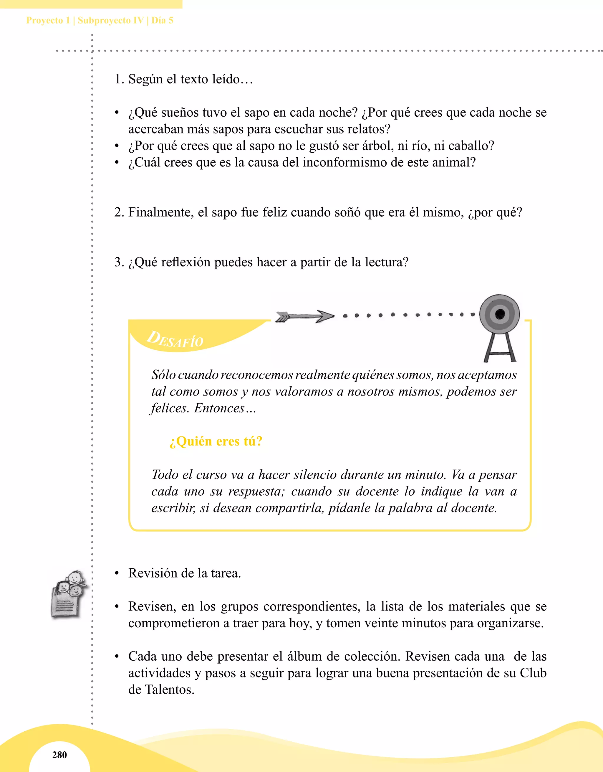 280
Proyecto 1 | Subproyecto IV | Día 5
1.	Según el texto leído…
•	 ¿Qué sueños tuvo el sapo en cada noche? ¿Por qué crees que cada noche se
acercaban más sapos para escuchar sus relatos?
•	 ¿Por qué crees que al sapo no le gustó ser árbol, ni río, ni caballo?
•	 ¿Cuál crees que es la causa del inconformismo de este animal?
2.	Finalmente, el sapo fue feliz cuando soñó que era él mismo, ¿por qué?
3.	¿Qué reflexión puedes hacer a partir de la lectura?
Desafío
Sólocuandoreconocemosrealmentequiénessomos,nosaceptamos
tal como somos y nos valoramos a nosotros mismos, podemos ser
felices. Entonces…
¿Quién eres tú?
Todo el curso va a hacer silencio durante un minuto. Va a pensar
cada uno su respuesta; cuando su docente lo indique la van a
escribir, si desean compartirla, pídanle la palabra al docente.
•	 Revisión de la tarea.
•	 Revisen, en los grupos correspondientes, la lista de los materiales que se
comprometieron a traer para hoy, y tomen veinte minutos para organizarse.
•	 Cada uno debe presentar el álbum de colección. Revisen cada una  de las
actividades y pasos a seguir para lograr una buena presentación de su Club
de Talentos.
 