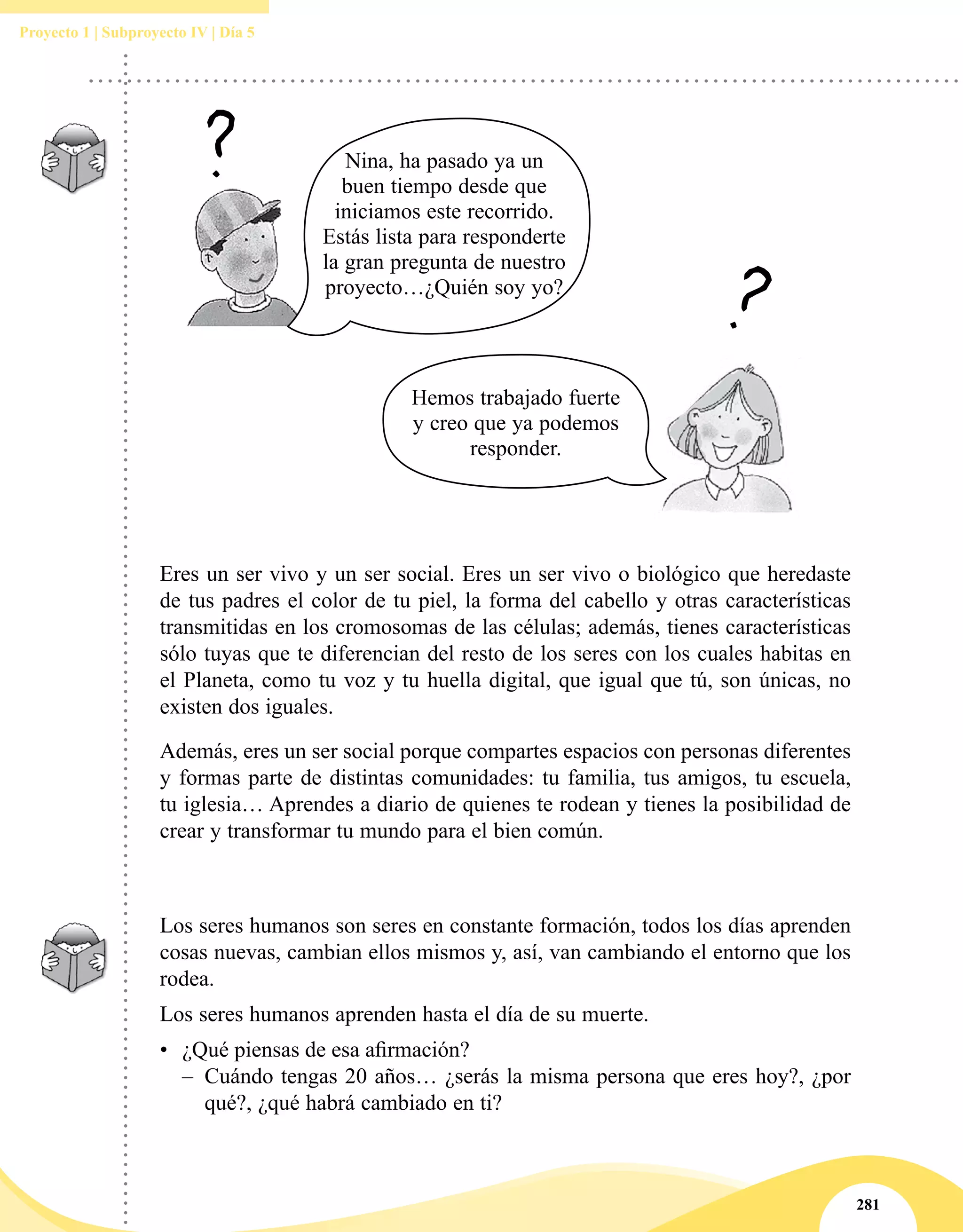 281
Proyecto 1 | Subproyecto IV | Día 5
Eres un ser vivo y un ser social. Eres un ser vivo o biológico que heredaste
de tus padres el color de tu piel, la forma del cabello y otras características
transmitidas en los cromosomas de las células; además, tienes características
sólo tuyas que te diferencian del resto de los seres con los cuales habitas en
el Planeta, como tu voz y tu huella digital, que igual que tú, son únicas, no
existen dos iguales.
Además, eres un ser social porque compartes espacios con personas diferentes
y formas parte de distintas comunidades: tu familia, tus amigos, tu escuela,
tu iglesia… Aprendes a diario de quienes te rodean y tienes la posibilidad de
crear y transformar tu mundo para el bien común.
Los seres humanos son seres en constante formación, todos los días aprenden
cosas nuevas, cambian ellos mismos y, así, van cambiando el entorno que los
rodea.
Los seres humanos aprenden hasta el día de su muerte.
•	 ¿Qué piensas de esa afirmación?
–– Cuándo tengas 20 años… ¿serás la misma persona que eres hoy?, ¿por
qué?, ¿qué habrá cambiado en ti?
Nina, ha pasado ya un
buen tiempo desde que
iniciamos este recorrido.
Estás lista para responderte
la gran pregunta de nuestro
proyecto…¿Quién soy yo?
Hemos trabajado fuerte
y creo que ya podemos
responder.
 