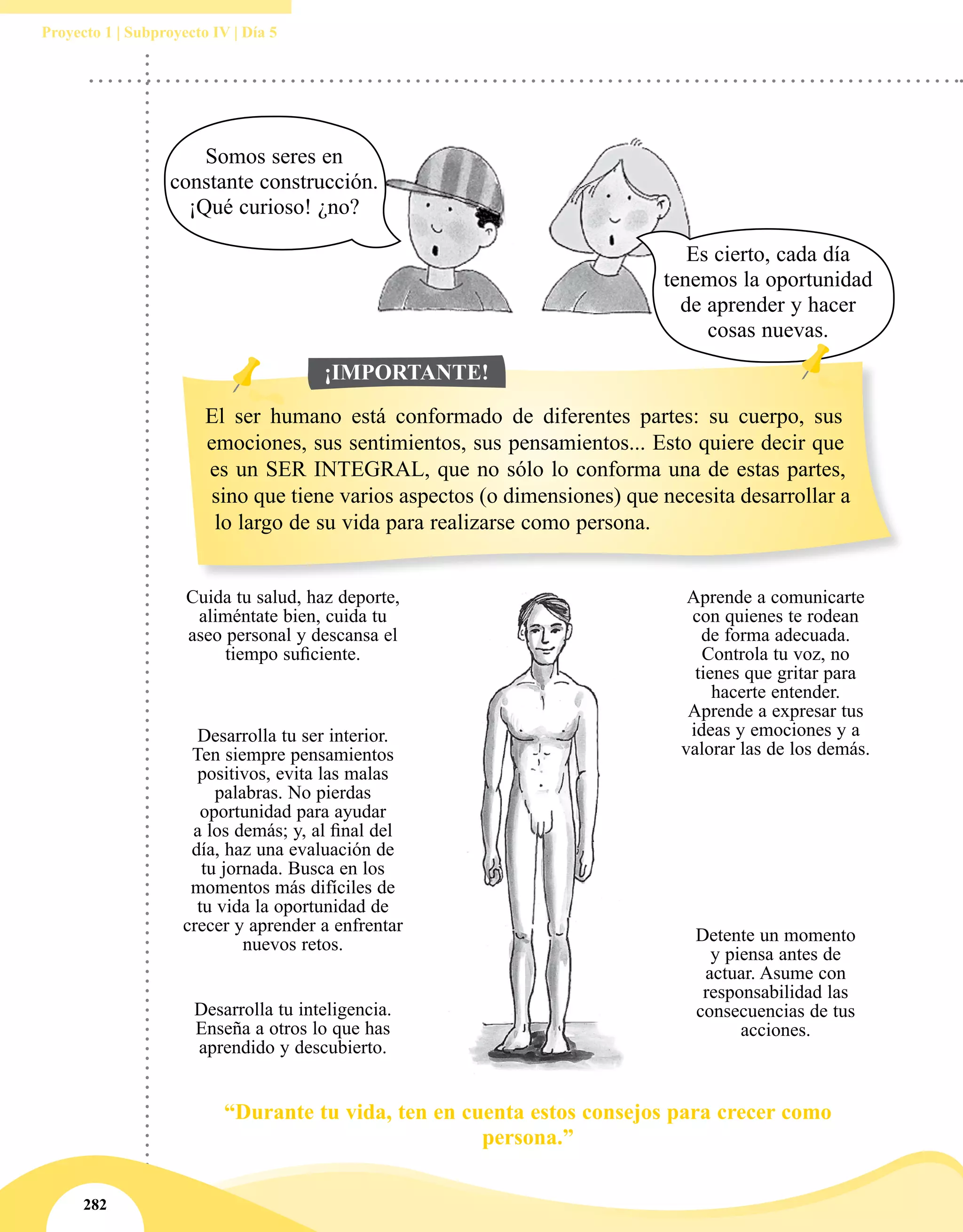 282
Proyecto 1 | Subproyecto IV | Día 5
“Durante tu vida, ten en cuenta estos consejos para crecer como
persona.”
Cuida tu salud, haz deporte,
aliméntate bien, cuida tu
aseo personal y descansa el
tiempo suficiente.
Desarrolla tu inteligencia.
Enseña a otros lo que has
aprendido y descubierto.
Desarrolla tu ser interior.
Ten siempre pensamientos
positivos, evita las malas
palabras. No pierdas
oportunidad para ayudar
a los demás; y, al final del
día, haz una evaluación de
tu jornada. Busca en los
momentos más difíciles de
tu vida la oportunidad de
crecer y aprender a enfrentar
nuevos retos.
Aprende a comunicarte
con quienes te rodean
de forma adecuada.
Controla tu voz, no
tienes que gritar para
hacerte entender.
Aprende a expresar tus
ideas y emociones y a
valorar las de los demás.
Detente un momento
y piensa antes de
actuar. Asume con
responsabilidad las
consecuencias de tus
acciones.
Somos seres en
constante construcción.
¡Qué curioso! ¿no?
Es cierto, cada día
tenemos la oportunidad
de aprender y hacer
cosas nuevas.
El ser humano está conformado de diferentes partes: su cuerpo, sus
emociones, sus sentimientos, sus pensamientos... Esto quiere decir que
es un SER INTEGRAL, que no sólo lo conforma una de estas partes,
sino que tiene varios aspectos (o dimensiones) que necesita desarrollar a
lo largo de su vida para realizarse como persona.
¡IMPORTANTE!
 