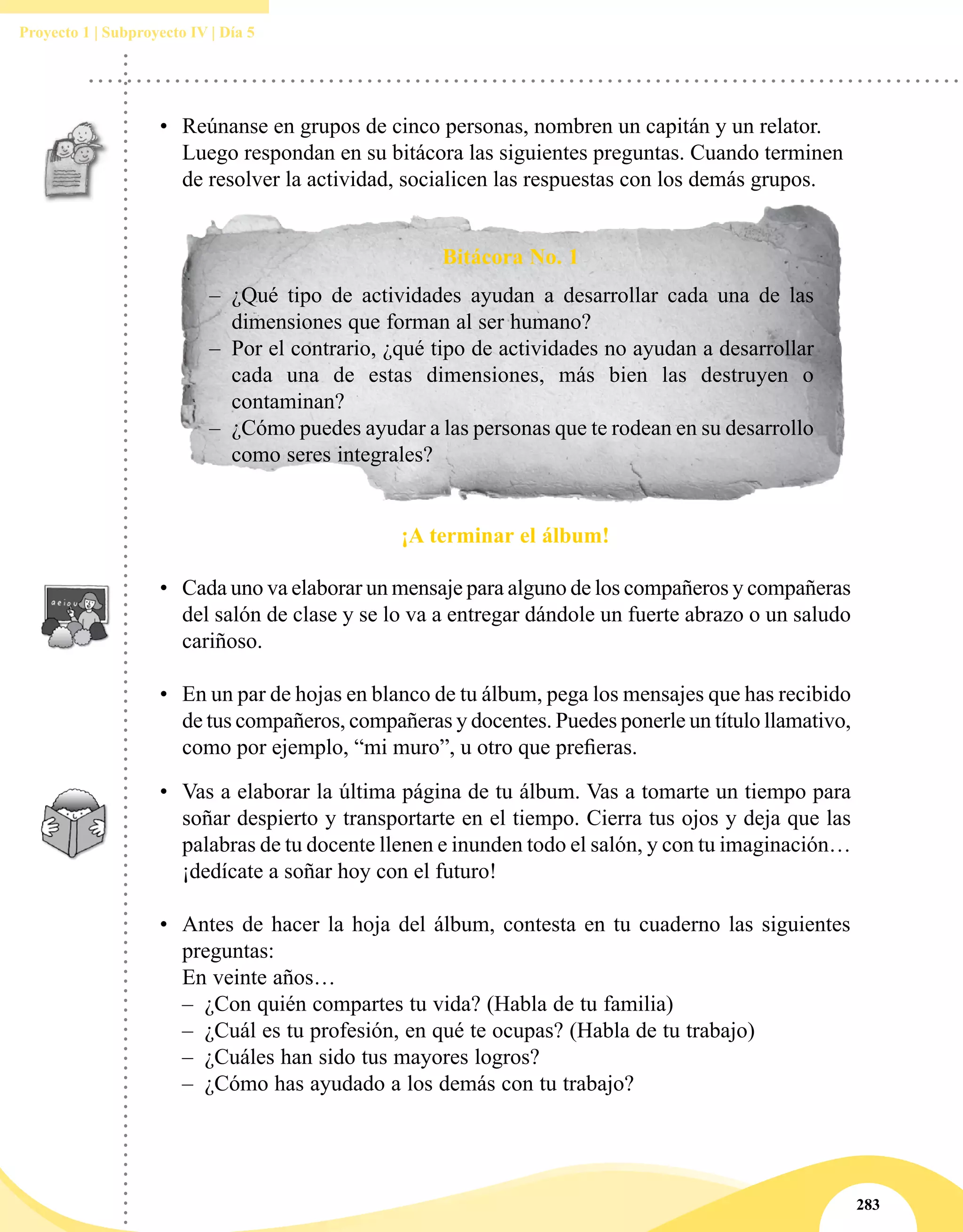 283
Proyecto 1 | Subproyecto IV | Día 5
•	 Reúnanse en grupos de cinco personas, nombren un capitán y un relator.
Luego respondan en su bitácora las siguientes preguntas. Cuando terminen
de resolver la actividad, socialicen las respuestas con los demás grupos.
Bitácora No. 1
–– ¿Qué tipo de actividades ayudan a desarrollar cada una de las
dimensiones que forman al ser humano?
–– Por el contrario, ¿qué tipo de actividades no ayudan a desarrollar
cada una de estas dimensiones, más bien las destruyen o
contaminan?
–– ¿Cómo puedes ayudar a las personas que te rodean en su desarrollo
como seres integrales?
¡A terminar el álbum!
•	 Cada uno va elaborar un mensaje para alguno de los compañeros y compañeras
del salón de clase y se lo va a entregar dándole un fuerte abrazo o un saludo
cariñoso.
•	 En un par de hojas en blanco de tu álbum, pega los mensajes que has recibido
de tus compañeros, compañeras y docentes. Puedes ponerle un título llamativo,
como por ejemplo, “mi muro”, u otro que prefieras.
•	 Vas a elaborar la última página de tu álbum. Vas a tomarte un tiempo para
soñar despierto y transportarte en el tiempo. Cierra tus ojos y deja que las
palabras de tu docente llenen e inunden todo el salón, y con tu imaginación…
¡dedícate a soñar hoy con el futuro!  
 
•	 Antes de hacer la hoja del álbum, contesta en tu cuaderno las siguientes 
preguntas:
En veinte años…
–– ¿Con quién compartes tu vida? (Habla de tu familia)
–– ¿Cuál es tu profesión, en qué te ocupas? (Habla de tu trabajo)
–– ¿Cuáles han sido tus mayores logros?
–– ¿Cómo has ayudado a los demás con tu trabajo?
 