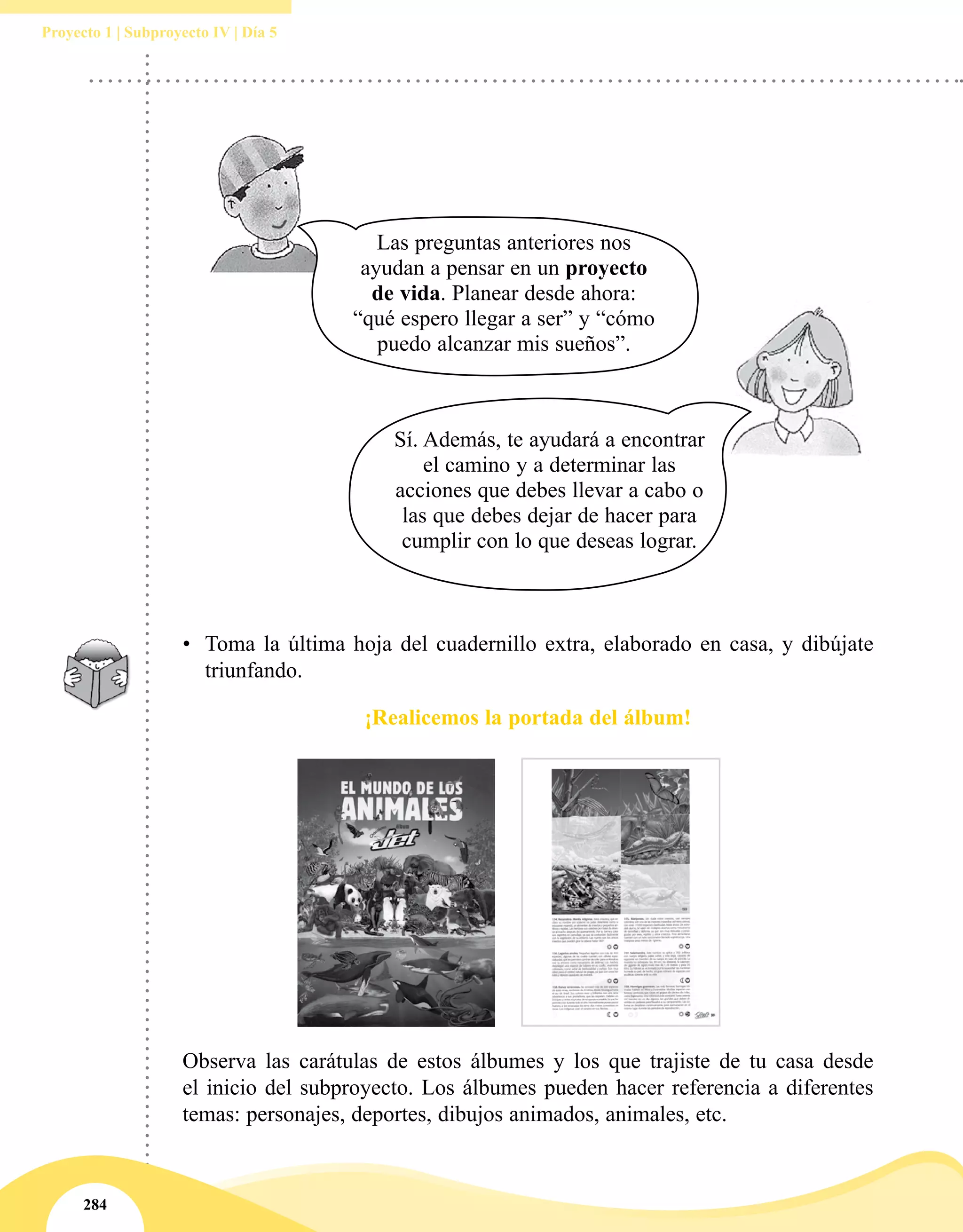 284
Proyecto 1 | Subproyecto IV | Día 5
•	 Toma la última hoja del cuadernillo extra, elaborado en casa, y dibújate
triunfando.
¡Realicemos la portada del álbum!
Observa las carátulas de estos álbumes y los que trajiste de tu casa desde
el inicio del subproyecto. Los álbumes pueden hacer referencia a diferentes
temas: personajes, deportes, dibujos animados, animales, etc.
Sí. Además, te ayudará a encontrar
el camino y a determinar las
acciones que debes llevar a cabo o
las que debes dejar de hacer para
cumplir con lo que deseas lograr.
Las preguntas anteriores nos
ayudan a pensar en un proyecto
de vida. Planear desde ahora:
“qué espero llegar a ser” y “cómo
puedo alcanzar mis sueños”.
 