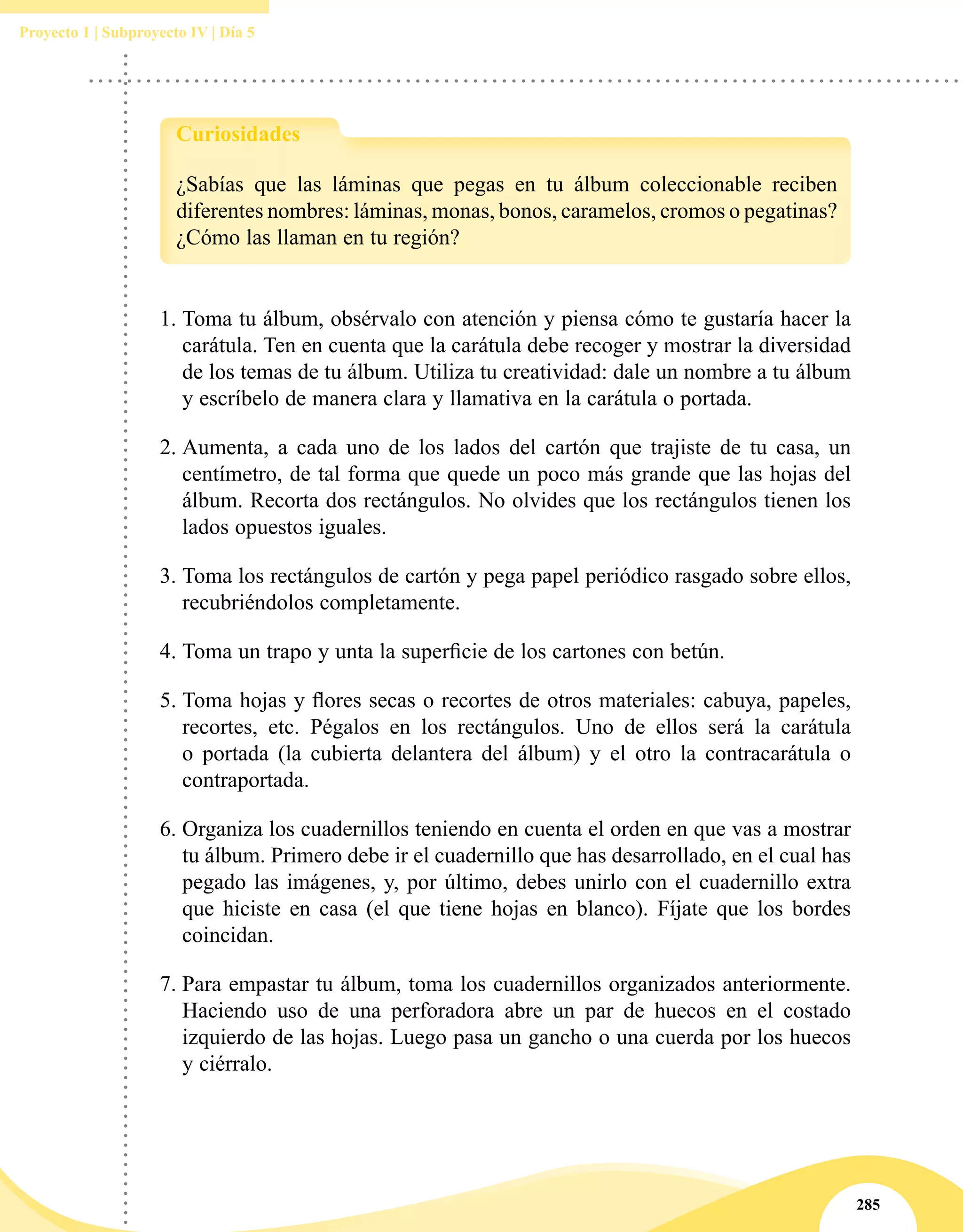 285
Proyecto 1 | Subproyecto IV | Día 5
1.	Toma tu álbum, obsérvalo con atención y piensa cómo te gustaría hacer la
carátula. Ten en cuenta que la carátula debe recoger y mostrar la diversidad
de los temas de tu álbum. Utiliza tu creatividad: dale un nombre a tu álbum
y escríbelo de manera clara y llamativa en la carátula o portada.
2.	Aumenta, a cada uno de los lados del cartón que trajiste de tu casa, un
centímetro, de tal forma que quede un poco más grande que las hojas del
álbum. Recorta dos rectángulos. No olvides que los rectángulos tienen los
lados opuestos iguales.
3.	Toma los rectángulos de cartón y pega papel periódico rasgado sobre ellos,
recubriéndolos completamente.
4.	Toma un trapo y unta la superficie de los cartones con betún.
5.	Toma hojas y flores secas o recortes de otros materiales: cabuya, papeles,
recortes, etc. Pégalos en los rectángulos. Uno de ellos será la carátula
o portada (la cubierta delantera del álbum) y el otro la contracarátula o
contraportada.
6.	Organiza los cuadernillos teniendo en cuenta el orden en que vas a mostrar
tu álbum. Primero debe ir el cuadernillo que has desarrollado, en el cual has
pegado las imágenes, y, por último, debes unirlo con el cuadernillo extra
que hiciste en casa (el que tiene hojas en blanco). Fíjate que los bordes
coincidan.
7.	Para empastar tu álbum, toma los cuadernillos organizados anteriormente.
Haciendo uso de una perforadora abre un par de huecos en el costado
izquierdo de las hojas. Luego pasa un gancho o una cuerda por los huecos
y ciérralo.
¿Sabías que las láminas que pegas en tu álbum coleccionable reciben
diferentes nombres: láminas, monas, bonos, caramelos, cromos o pegatinas?
¿Cómo las llaman en tu región?
Curiosidades
 