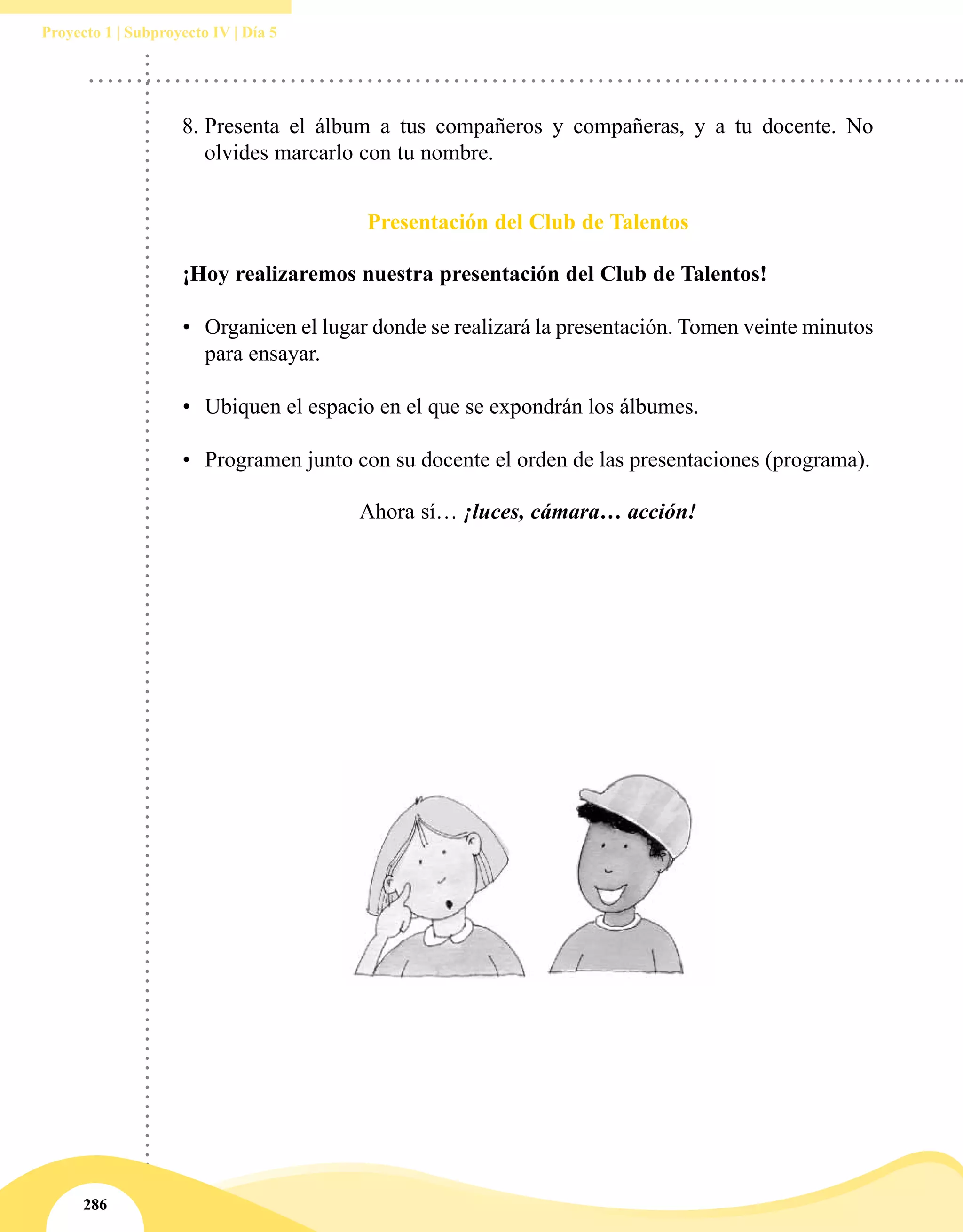 286
Proyecto 1 | Subproyecto IV | Día 5
Presentación del Club de Talentos
¡Hoy realizaremos nuestra presentación del Club de Talentos!
•	 Organicen el lugar donde se realizará la presentación. Tomen veinte minutos
para ensayar.
•	 Ubiquen el espacio en el que se expondrán los álbumes.
•	 Programen junto con su docente el orden de las presentaciones (programa).
Ahora sí… ¡luces, cámara… acción!
8.	Presenta el álbum a tus compañeros y compañeras, y a tu docente. No
olvides marcarlo con tu nombre.
 