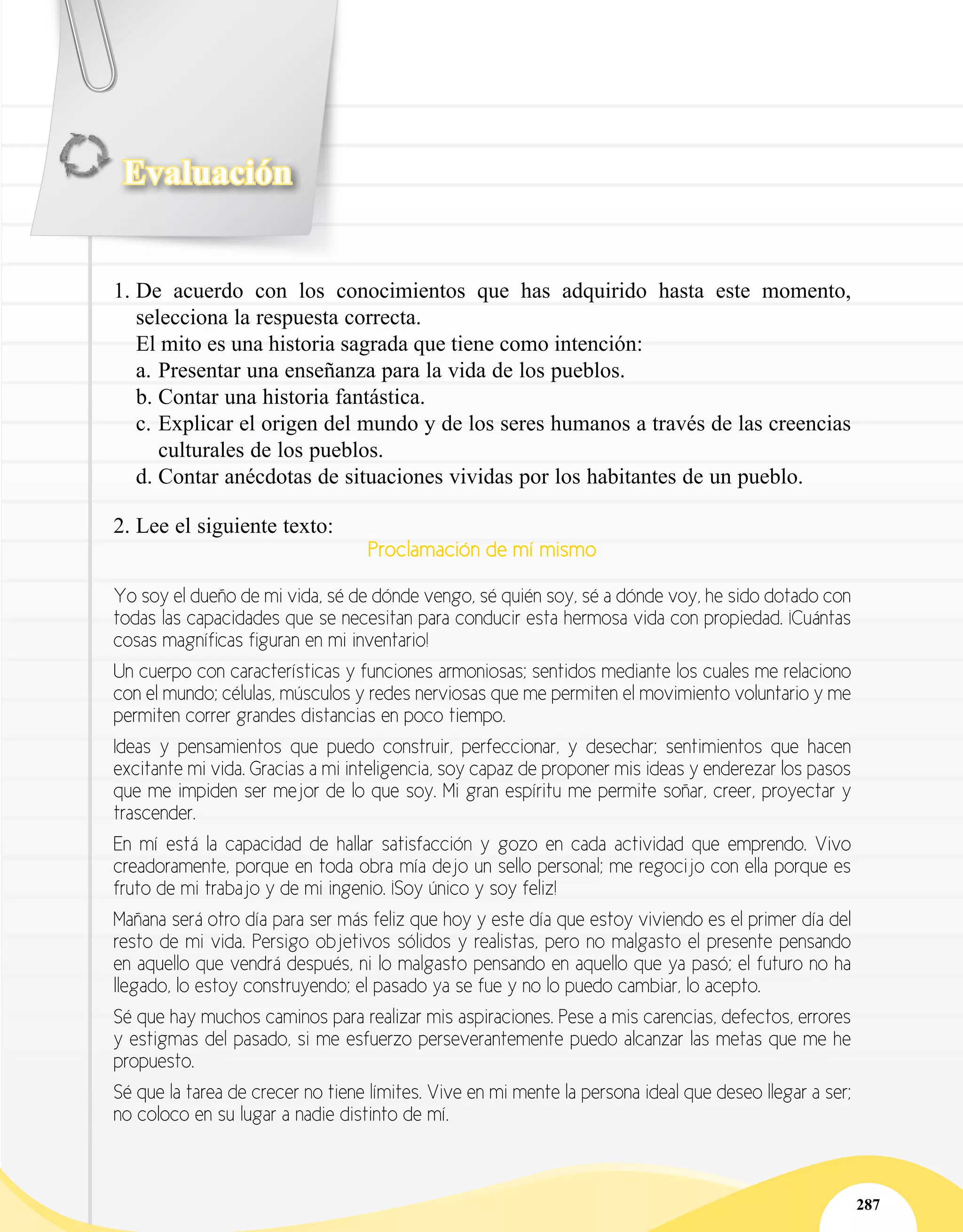 Evaluación
287
1.	De acuerdo con los conocimientos que has adquirido hasta este momento,
selecciona la respuesta correcta.
El mito es una historia sagrada que tiene como intención:
a.	Presentar una enseñanza para la vida de los pueblos.
b.	Contar una historia fantástica.
c.	Explicar el origen del mundo y de los seres humanos a través de las creencias
culturales de los pueblos.
d.	Contar anécdotas de situaciones vividas por los habitantes de un pueblo.
2.	Lee el siguiente texto:
Proclamación de mí mismo
Yo soy el dueño de mi vida, sé de dónde vengo, sé quién soy, sé a dónde voy, he sido dotado con
todas las capacidades que se necesitan para conducir esta hermosa vida con propiedad. ¡Cuántas
cosas magníficas figuran en mi inventario!
Un cuerpo con características y funciones armoniosas; sentidos mediante los cuales me relaciono
con el mundo; células, músculos y redes nerviosas que me permiten el movimiento voluntario y me
permiten correr grandes distancias en poco tiempo.
Ideas y pensamientos que puedo construir, perfeccionar, y desechar; sentimientos que hacen
excitante mi vida. Gracias a mi inteligencia, soy capaz de proponer mis ideas y enderezar los pasos
que me impiden ser mejor de lo que soy. Mi gran espíritu me permite soñar, creer, proyectar y
trascender.
En mí está la capacidad de hallar satisfacción y gozo en cada actividad que emprendo. Vivo
creadoramente, porque en toda obra mía dejo un sello personal; me regocijo con ella porque es
fruto de mi trabajo y de mi ingenio. ¡Soy único y soy feliz!
Mañana será otro día para ser más feliz que hoy y este día que estoy viviendo es el primer día del
resto de mi vida. Persigo objetivos sólidos y realistas, pero no malgasto el presente pensando
en aquello que vendrá después, ni lo malgasto pensando en aquello que ya pasó; el futuro no ha
llegado, lo estoy construyendo; el pasado ya se fue y no lo puedo cambiar, lo acepto.
Sé que hay muchos caminos para realizar mis aspiraciones. Pese a mis carencias, defectos, errores
y estigmas del pasado, si me esfuerzo perseverantemente puedo alcanzar las metas que me he
propuesto.
Sé que la tarea de crecer no tiene límites. Vive en mi mente la persona ideal que deseo llegar a ser;
no coloco en su lugar a nadie distinto de mí.
 