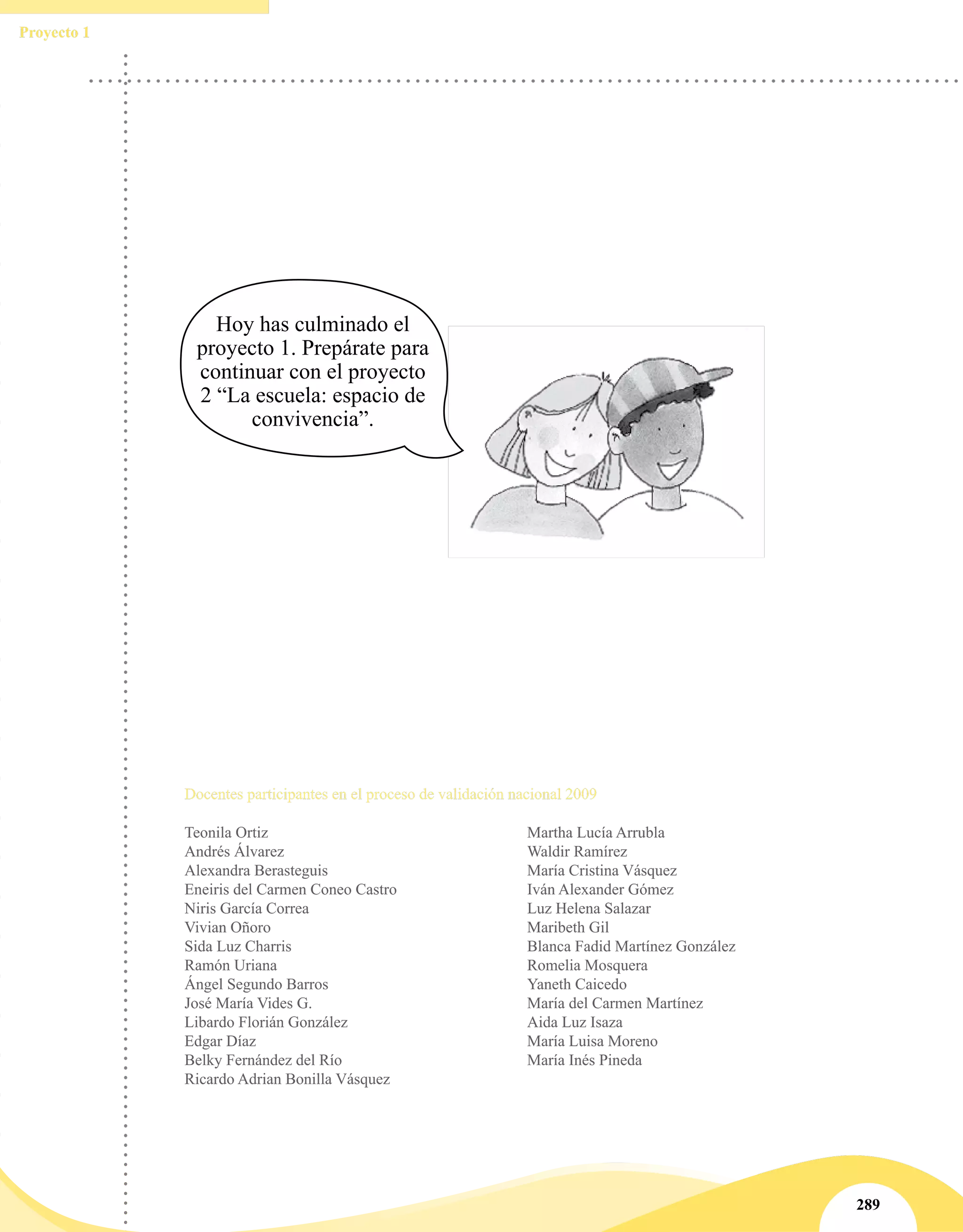 Proyecto 1
289
Hoy has culminado el
proyecto 1. Prepárate para
continuar con el proyecto
2 “La escuela: espacio de
convivencia”.
Docentes participantes en el proceso de validación nacional 2009
Teonila Ortiz
Andrés Álvarez
Alexandra Berasteguis
Eneiris del Carmen Coneo Castro
Niris García Correa
Vivian Oñoro
Sida Luz Charris
Ramón Uriana
Ángel Segundo Barros
José María Vides G.
Libardo Florián González
Edgar Díaz
Belky Fernández del Río
Ricardo Adrian Bonilla Vásquez
Martha Lucía Arrubla
Waldir Ramírez
María Cristina Vásquez
Iván Alexander Gómez
Luz Helena Salazar
Maribeth Gil
Blanca Fadid Martínez González
Romelia Mosquera
Yaneth Caicedo
María del Carmen Martínez
Aida Luz Isaza
María Luisa Moreno
María Inés Pineda
 
