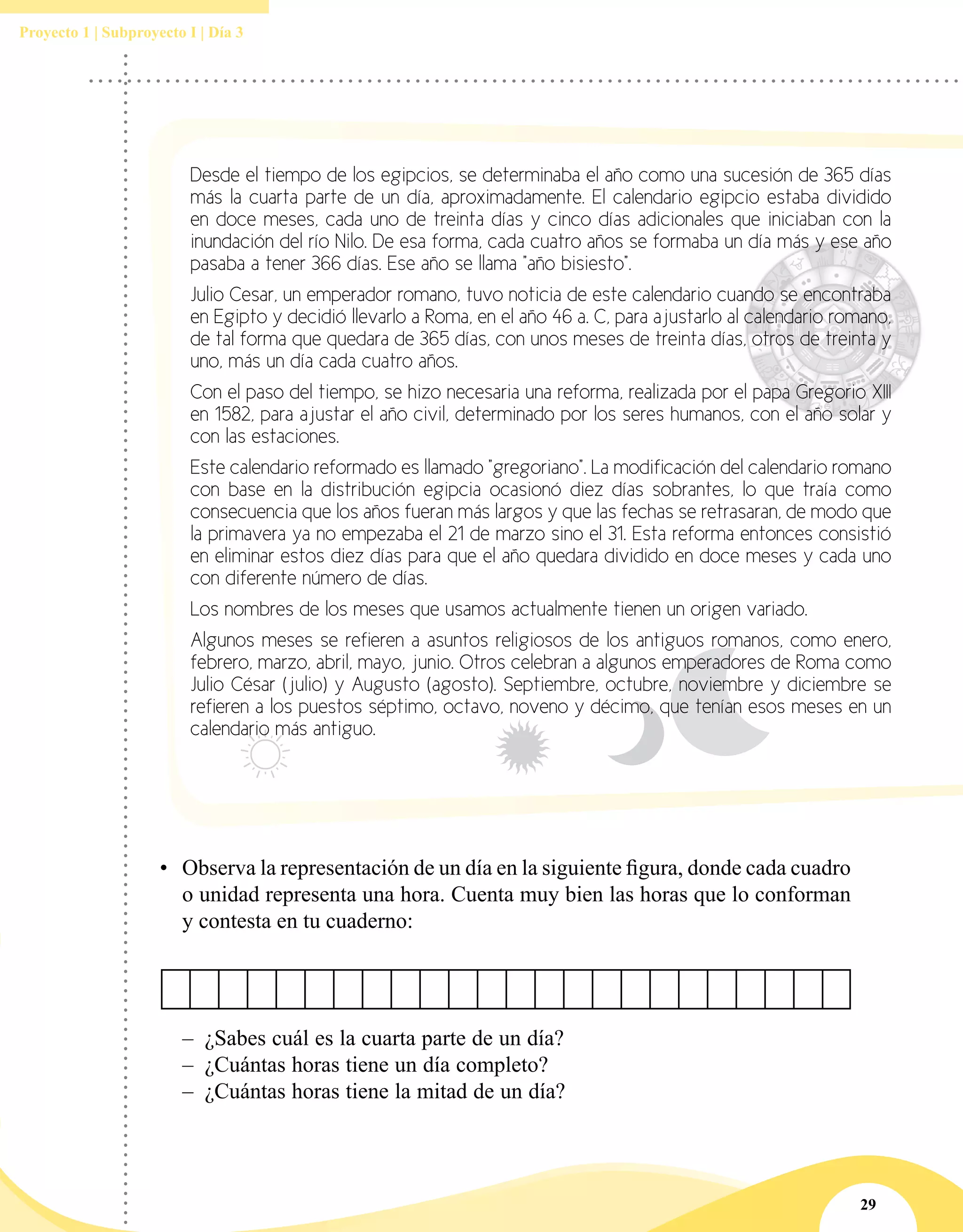 29
Proyecto 1 | Subproyecto I | Día 3
Desde el tiempo de los egipcios, se determinaba el año como una sucesión de 365 días
más la cuarta parte de un día, aproximadamente. El calendario egipcio estaba dividido
en doce meses, cada uno de treinta días y cinco días adicionales que iniciaban con la
inundación del río Nilo. De esa forma, cada cuatro años se formaba un día más y ese año
pasaba a tener 366 días. Ese año se llama "año bisiesto".
Julio Cesar, un emperador romano, tuvo noticia de este calendario cuando se encontraba
en Egipto y decidió llevarlo a Roma, en el año 46 a. C, para ajustarlo al calendario romano,
de tal forma que quedara de 365 días, con unos meses de treinta días, otros de treinta y
uno, más un día cada cuatro años.
Con el paso del tiempo, se hizo necesaria una reforma, realizada por el papa Gregorio XIII
en 1582, para ajustar el año civil, determinado por los seres humanos, con el año solar y
con las estaciones.
Este calendario reformado es llamado "gregoriano". La modificación del calendario romano
con base en la distribución egipcia ocasionó diez días sobrantes, lo que traía como
consecuencia que los años fueran más largos y que las fechas se retrasaran, de modo que
la primavera ya no empezaba el 21 de marzo sino el 31. Esta reforma entonces consistió
en eliminar estos diez días para que el año quedara dividido en doce meses y cada uno
con diferente número de días.
Los nombres de los meses que usamos actualmente tienen un origen variado.
Algunos meses se refieren a asuntos religiosos de los antiguos romanos, como enero,
febrero, marzo, abril, mayo, junio. Otros celebran a algunos emperadores de Roma como
Julio César (julio) y Augusto (agosto). Septiembre, octubre, noviembre y diciembre se
refieren a los puestos séptimo, octavo, noveno y décimo, que tenían esos meses en un
calendario más antiguo.
–– ¿Sabes cuál es la cuarta parte de un día?
–– ¿Cuántas horas tiene un día completo?
–– ¿Cuántas horas tiene la mitad de un día?
•	 Observa la representación de un día en la siguiente figura, donde cada cuadro
o unidad representa una hora. Cuenta muy bien las horas que lo conforman
y contesta en tu cuaderno:
 