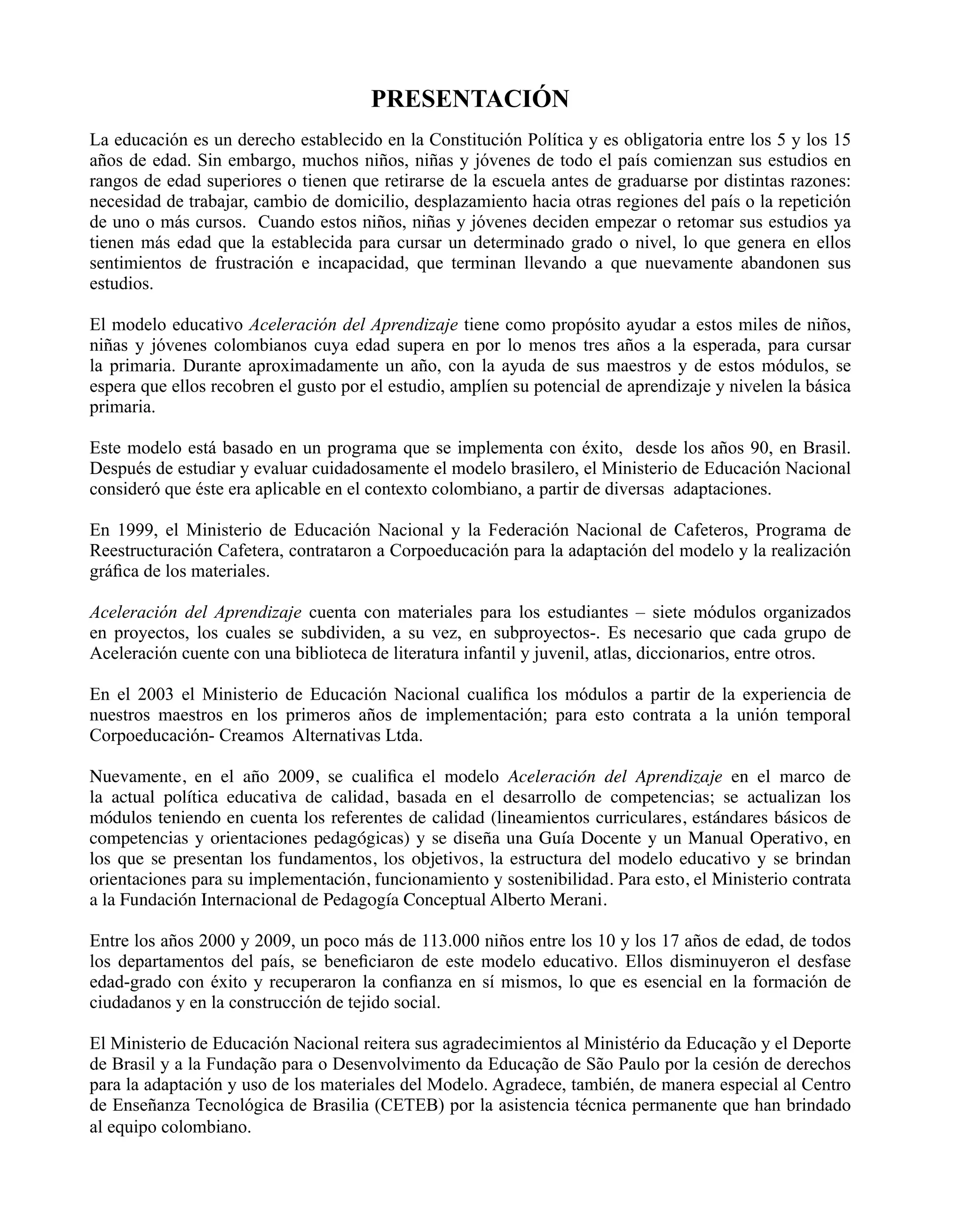 PRESENTACIÓN
La educación es un derecho establecido en la Constitución Política y es obligatoria entre los 5 y los 15
años de edad. Sin embargo, muchos niños, niñas y jóvenes de todo el país comienzan sus estudios en
rangos de edad superiores o tienen que retirarse de la escuela antes de graduarse por distintas razones:
necesidad de trabajar, cambio de domicilio, desplazamiento hacia otras regiones del país o la repetición
de uno o más cursos. Cuando estos niños, niñas y jóvenes deciden empezar o retomar sus estudios ya
tienen más edad que la establecida para cursar un determinado grado o nivel, lo que genera en ellos
sentimientos de frustración e incapacidad, que terminan llevando a que nuevamente abandonen sus
estudios.
El modelo educativo Aceleración del Aprendizaje tiene como propósito ayudar a estos miles de niños,
niñas y jóvenes colombianos cuya edad supera en por lo menos tres años a la esperada, para cursar
la primaria. Durante aproximadamente un año, con la ayuda de sus maestros y de estos módulos, se
espera que ellos recobren el gusto por el estudio, amplíen su potencial de aprendizaje y nivelen la básica
primaria.
Este modelo está basado en un programa que se implementa con éxito, desde los años 90, en Brasil.
Después de estudiar y evaluar cuidadosamente el modelo brasilero, el Ministerio de Educación Nacional
consideró que éste era aplicable en el contexto colombiano, a partir de diversas adaptaciones.
En 1999, el Ministerio de Educación Nacional y la Federación Nacional de Cafeteros, Programa de
Reestructuración Cafetera, contrataron a Corpoeducación para la adaptación del modelo y la realización
gráfica de los materiales.
Aceleración del Aprendizaje cuenta con materiales para los estudiantes – siete módulos organizados
en proyectos, los cuales se subdividen, a su vez, en subproyectos-. Es necesario que cada grupo de
Aceleración cuente con una biblioteca de literatura infantil y juvenil, atlas, diccionarios, entre otros.
En el 2003 el Ministerio de Educación Nacional cualifica los módulos a partir de la experiencia de
nuestros maestros en los primeros años de implementación; para esto contrata a la unión temporal
Corpoeducación- Creamos Alternativas Ltda.
Nuevamente, en el año 2009, se cualifica el modelo Aceleración del Aprendizaje en el marco de
la actual política educativa de calidad, basada en el desarrollo de competencias; se actualizan los
módulos teniendo en cuenta los referentes de calidad (lineamientos curriculares, estándares básicos de
competencias y orientaciones pedagógicas) y se diseña una Guía Docente y un Manual Operativo, en
los que se presentan los fundamentos, los objetivos, la estructura del modelo educativo y se brindan
orientaciones para su implementación, funcionamiento y sostenibilidad. Para esto, el Ministerio contrata
a la Fundación Internacional de Pedagogía Conceptual Alberto Merani.
Entre los años 2000 y 2009, un poco más de 113.000 niños entre los 10 y los 17 años de edad, de todos
los departamentos del país, se beneficiaron de este modelo educativo. Ellos disminuyeron el desfase
edad-grado con éxito y recuperaron la confianza en sí mismos, lo que es esencial en la formación de
ciudadanos y en la construcción de tejido social.
El Ministerio de Educación Nacional reitera sus agradecimientos al Ministério da Educação y el Deporte
de Brasil y a la Fundação para o Desenvolvimento da Educação de São Paulo por la cesión de derechos
para la adaptación y uso de los materiales del Modelo. Agradece, también, de manera especial al Centro
de Enseñanza Tecnológica de Brasilia (CETEB) por la asistencia técnica permanente que han brindado
al equipo colombiano.
 