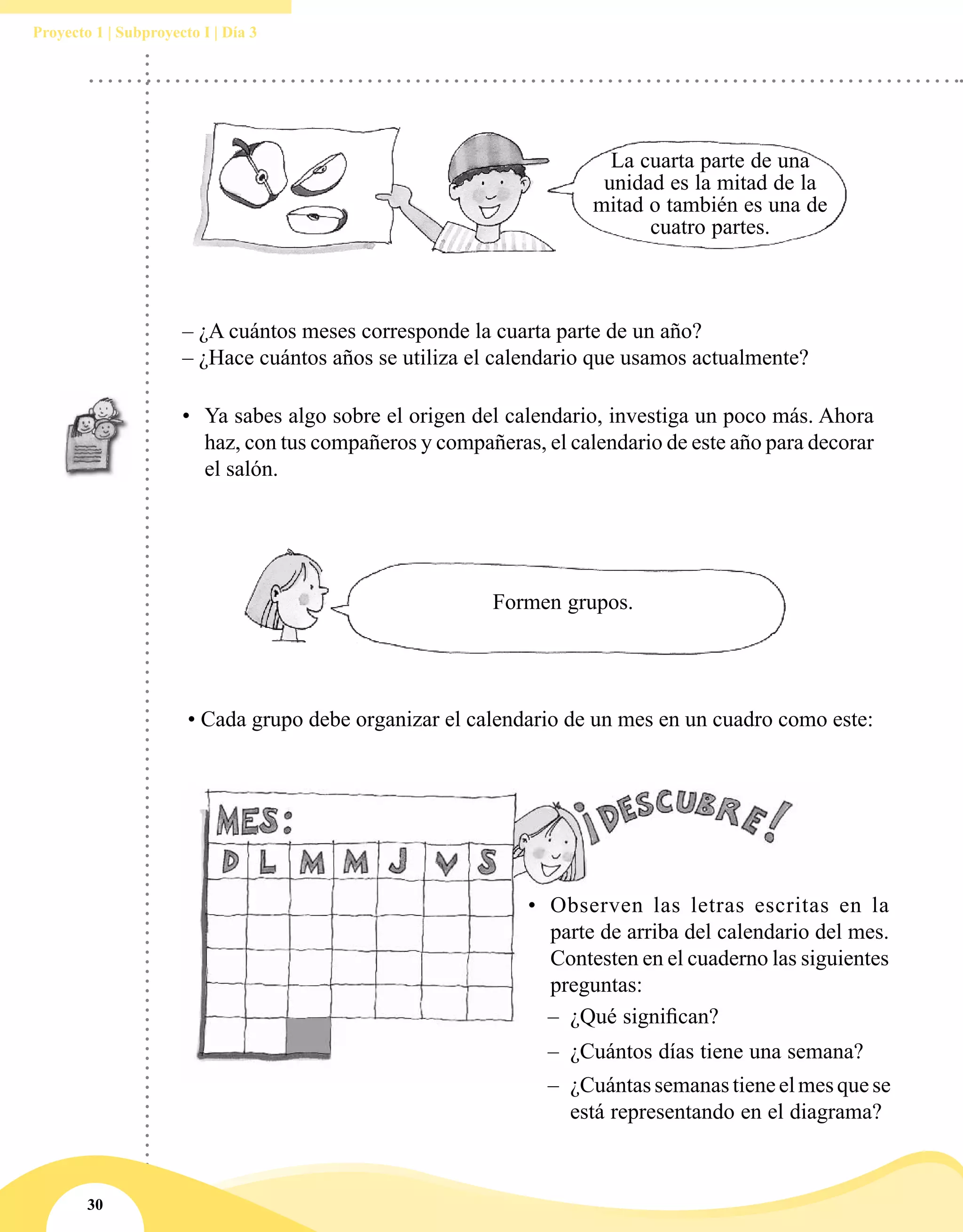 30
Proyecto 1 | Subproyecto I | Día 3
La cuarta parte de una
unidad es la mitad de la
mitad o también es una de
cuatro partes.
– ¿A cuántos meses corresponde la cuarta parte de un año?
– ¿Hace cuántos años se utiliza el calendario que usamos actualmente?
•	 Ya sabes algo sobre el origen del calendario, investiga un poco más. Ahora
haz, con tus compañeros y compañeras, el calendario de este año para decorar
el salón.
Formen grupos.
• Cada grupo debe organizar el calendario de un mes en un cuadro como este:
•	 Observen las letras escritas en la
parte de arriba del calendario del mes.
Contesten en el cuaderno las siguientes
preguntas:
–– ¿Qué significan?
–– ¿Cuántos días tiene una semana?
–– ¿Cuántassemanastieneelmesquese
está representando en el diagrama?
 