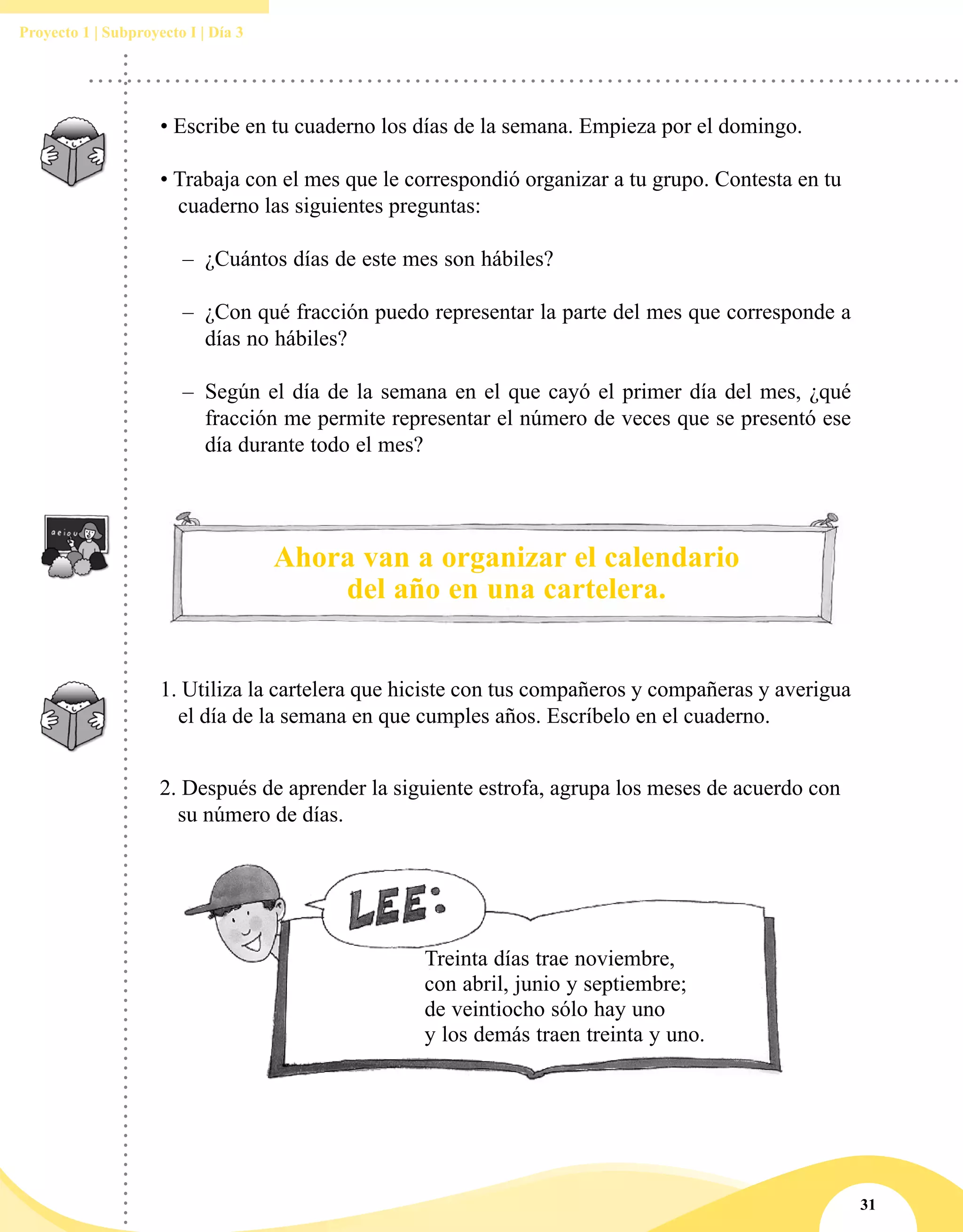 31
Proyecto 1 | Subproyecto I | Día 3
Treinta días trae noviembre,
con abril, junio y septiembre;
de veintiocho sólo hay uno
y los demás traen treinta y uno.
2. Después de aprender la siguiente estrofa, agrupa los meses de acuerdo con
su número de días.
• Escribe en tu cuaderno los días de la semana. Empieza por el domingo.
	
• Trabaja con el mes que le correspondió organizar a tu grupo. Contesta en tu
cuaderno las siguientes preguntas:
–– ¿Cuántos días de este mes son hábiles?
–– ¿Con qué fracción puedo representar la parte del mes que corresponde a
días no hábiles?
–– Según el día de la semana en el que cayó el primer día del mes, ¿qué
fracción me permite representar el número de veces que se presentó ese
día durante todo el mes?
Ahora van a organizar el calendario
del año en una cartelera.
1. Utiliza la cartelera que hiciste con tus compañeros y compañeras y averigua
el día de la semana en que cumples años. Escríbelo en el cuaderno.
 