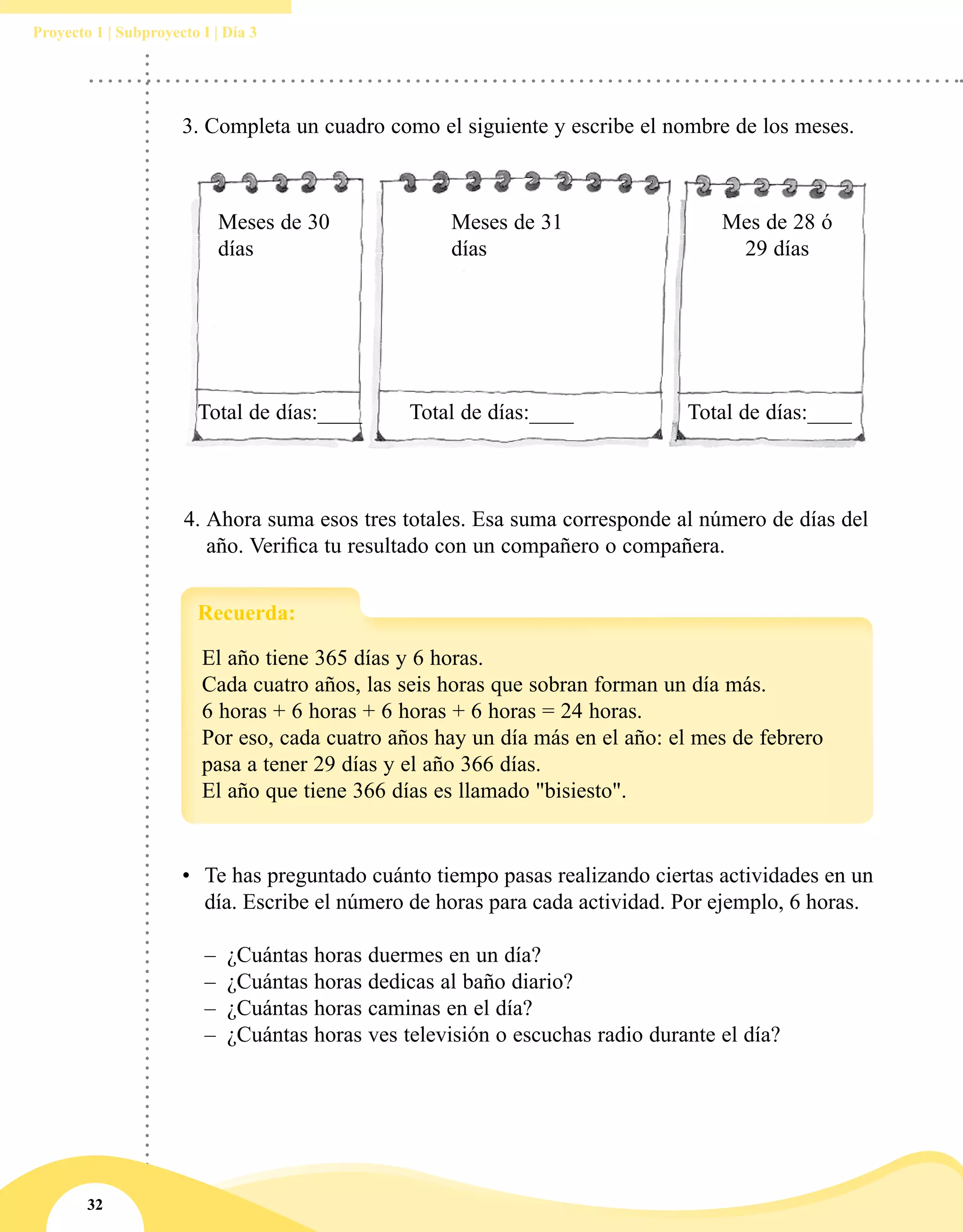 32
Proyecto 1 | Subproyecto I | Día 3
4.	Ahora suma esos tres totales. Esa suma corresponde al número de días del
año. Verifica tu resultado con un compañero o compañera.
Meses de 30
días
Meses de 31
días
Mes de 28 ó
29 días
Total de días:____ Total de días:____ Total de días:____
3.	Completa un cuadro como el siguiente y escribe el nombre de los meses.
El año tiene 365 días y 6 horas.
Cada cuatro años, las seis horas que sobran forman un día más.
6 horas + 6 horas + 6 horas + 6 horas = 24 horas.
Por eso, cada cuatro años hay un día más en el año: el mes de febrero
pasa a tener 29 días y el año 366 días.
El año que tiene 366 días es llamado "bisiesto".
Recuerda:
•	 Te has preguntado cuánto tiempo pasas realizando ciertas actividades en un
día. Escribe el número de horas para cada actividad. Por ejemplo, 6 horas.
–– ¿Cuántas horas duermes en un día?
–– ¿Cuántas horas dedicas al baño diario?
–– ¿Cuántas horas caminas en el día?
–– ¿Cuántas horas ves televisión o escuchas radio durante el día?
 