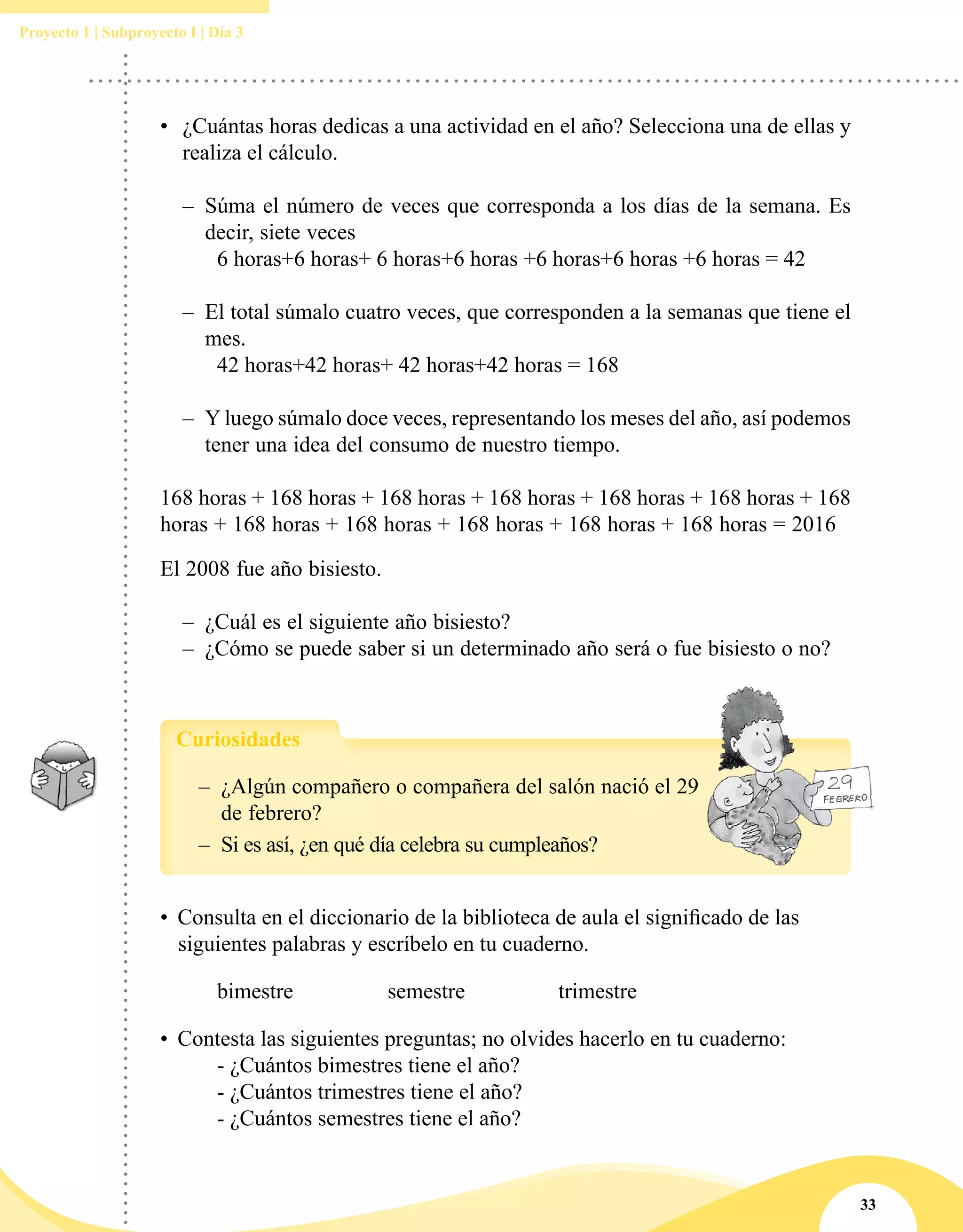 33
Proyecto 1 | Subproyecto I | Día 3
–– ¿Algún compañero o compañera del salón nació el 29
de febrero?
–– Si es así, ¿en qué día celebra su cumpleaños?
Curiosidades
• 	Consulta en el diccionario de la biblioteca de aula el significado de las
siguientes palabras y escríbelo en tu cuaderno.
	 bimestre		 semestre		 trimestre
• 	Contesta las siguientes preguntas; no olvides hacerlo en tu cuaderno:
	 - ¿Cuántos bimestres tiene el año?
	 - ¿Cuántos trimestres tiene el año?
	 - ¿Cuántos semestres tiene el año?
•	 ¿Cuántas horas dedicas a una actividad en el año? Selecciona una de ellas y
realiza el cálculo.
–– Súma el número de veces que corresponda a los días de la semana. Es
decir, siete veces
	 6 horas+6 horas+ 6 horas+6 horas +6 horas+6 horas +6 horas = 42
–– El total súmalo cuatro veces, que corresponden a la semanas que tiene el
mes.
	 42 horas+42 horas+ 42 horas+42 horas = 168
–– Y luego súmalo doce veces, representando los meses del año, así podemos
tener una idea del consumo de nuestro tiempo.
168 horas + 168 horas + 168 horas + 168 horas + 168 horas + 168 horas + 168
horas + 168 horas + 168 horas + 168 horas + 168 horas + 168 horas = 2016
El 2008 fue año bisiesto.
–– ¿Cuál es el siguiente año bisiesto?
–– ¿Cómo se puede saber si un determinado año será o fue bisiesto o no?
 