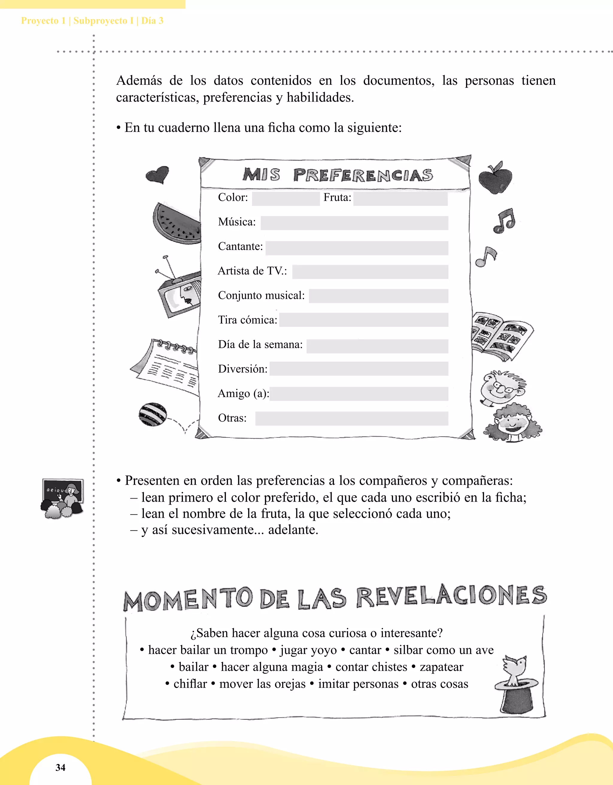 34
Proyecto 1 | Subproyecto I | Día 3
Además de los datos contenidos en los documentos, las personas tienen
características, preferencias y habilidades.
• En tu cuaderno llena una ficha como la siguiente:
• Presenten en orden las preferencias a los compañeros y compañeras:
	 – lean primero el color preferido, el que cada uno escribió en la ficha;
	 – lean el nombre de la fruta, la que seleccionó cada uno;
	 – y así sucesivamente... adelante.
¿Saben hacer alguna cosa curiosa o interesante?
• hacer bailar un trompo • jugar yoyo • cantar • silbar como un ave
• bailar • hacer alguna magia • contar chistes • zapatear
• chiflar • mover las orejas • imitar personas • otras cosas
Color:			 Fruta:
Música:
Cantante:
Artista de TV.:
Conjunto musical:
Tira cómica:
Día de la semana:
Diversión:
Amigo (a):
Otras:
 