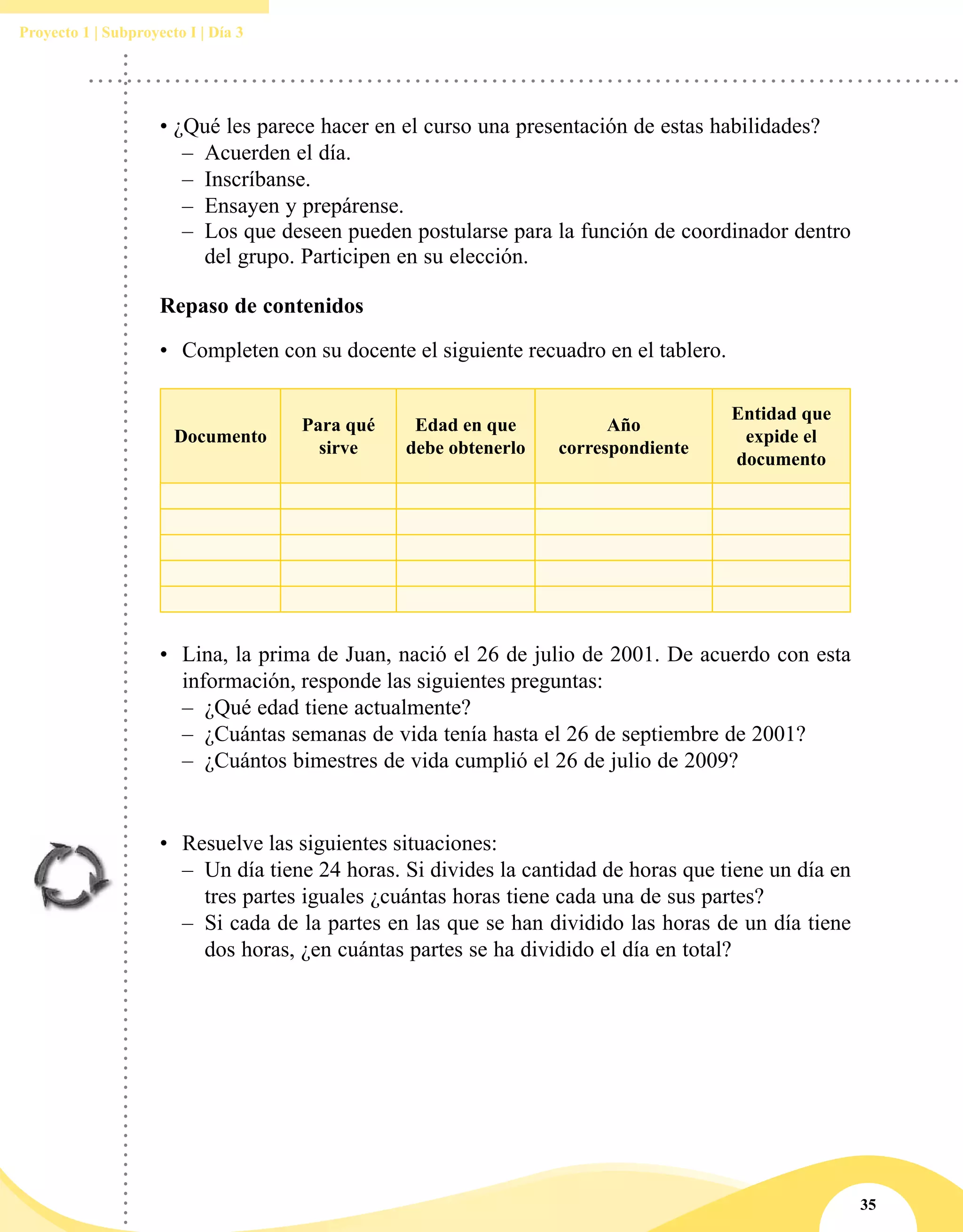 35
Proyecto 1 | Subproyecto I | Día 3
• ¿Qué les parece hacer en el curso una presentación de estas habilidades?
–– Acuerden el día.
–– Inscríbanse.
–– Ensayen y prepárense.
–– Los que deseen pueden postularse para la función de coordinador dentro
del grupo. Participen en su elección.
Repaso de contenidos
•	 Completen con su docente el siguiente recuadro en el tablero.
Documento
Para qué
sirve
Edad en que
debe obtenerlo
Año
correspondiente
Entidad que
expide el
documento
•	 Lina, la prima de Juan, nació el 26 de julio de 2001. De acuerdo con esta
información, responde las siguientes preguntas: 
–– ¿Qué edad tiene actualmente?
–– ¿Cuántas semanas de vida tenía hasta el 26 de septiembre de 2001?
–– ¿Cuántos bimestres de vida cumplió el 26 de julio de 2009?
•	 Resuelve las siguientes situaciones:
–– Un día tiene 24 horas. Si divides la cantidad de horas que tiene un día en
tres partes iguales ¿cuántas horas tiene cada una de sus partes?
–– Si cada de la partes en las que se han dividido las horas de un día tiene
dos horas, ¿en cuántas partes se ha dividido el día en total?
 