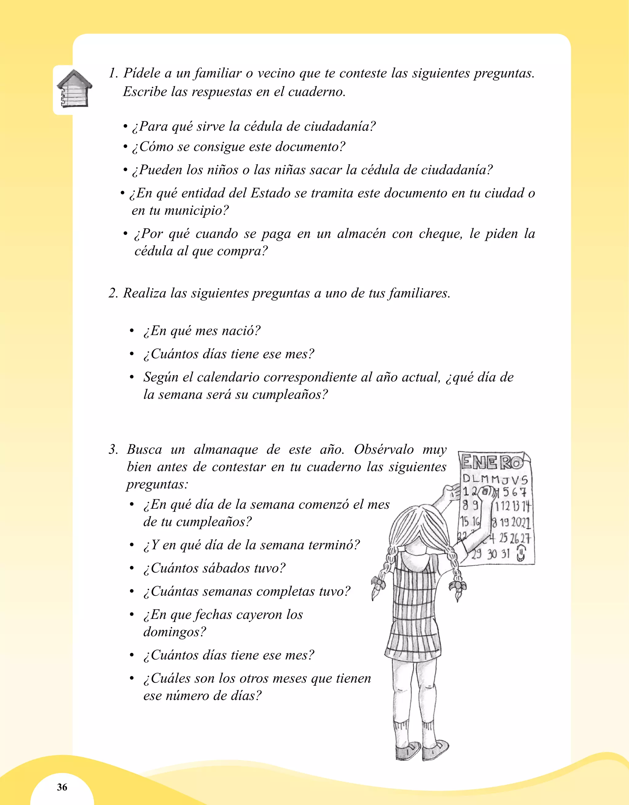 36
1. Pídele a un familiar o vecino que te conteste las siguientes preguntas.
Escribe las respuestas en el cuaderno.
	 • ¿Para qué sirve la cédula de ciudadanía?
	 • ¿Cómo se consigue este documento?
	 • ¿Pueden los niños o las niñas sacar la cédula de ciudadanía?
	 • ¿En qué entidad del Estado se tramita este documento en tu ciudad o
en tu municipio?
	• ¿Por qué cuando se paga en un almacén con cheque, le piden la
cédula al que compra?
2. Realiza las siguientes preguntas a uno de tus familiares.
•	 ¿En qué mes nació?
•	 ¿Cuántos días tiene ese mes?
•	 Según el calendario correspondiente al año actual, ¿qué día de
la semana será su cumpleaños?
3.	 Busca un almanaque de este año. Obsérvalo muy
bien antes de contestar en tu cuaderno las siguientes
preguntas:
•	 ¿En qué día de la semana comenzó el mes
de tu cumpleaños?
•	 ¿Y en qué día de la semana terminó?
•	 ¿Cuántos sábados tuvo?
•	 ¿Cuántas semanas completas tuvo?
•	 ¿En que fechas cayeron los
domingos?
•	 ¿Cuántos días tiene ese mes?
•	 ¿Cuáles son los otros meses que tienen
ese número de días?
 