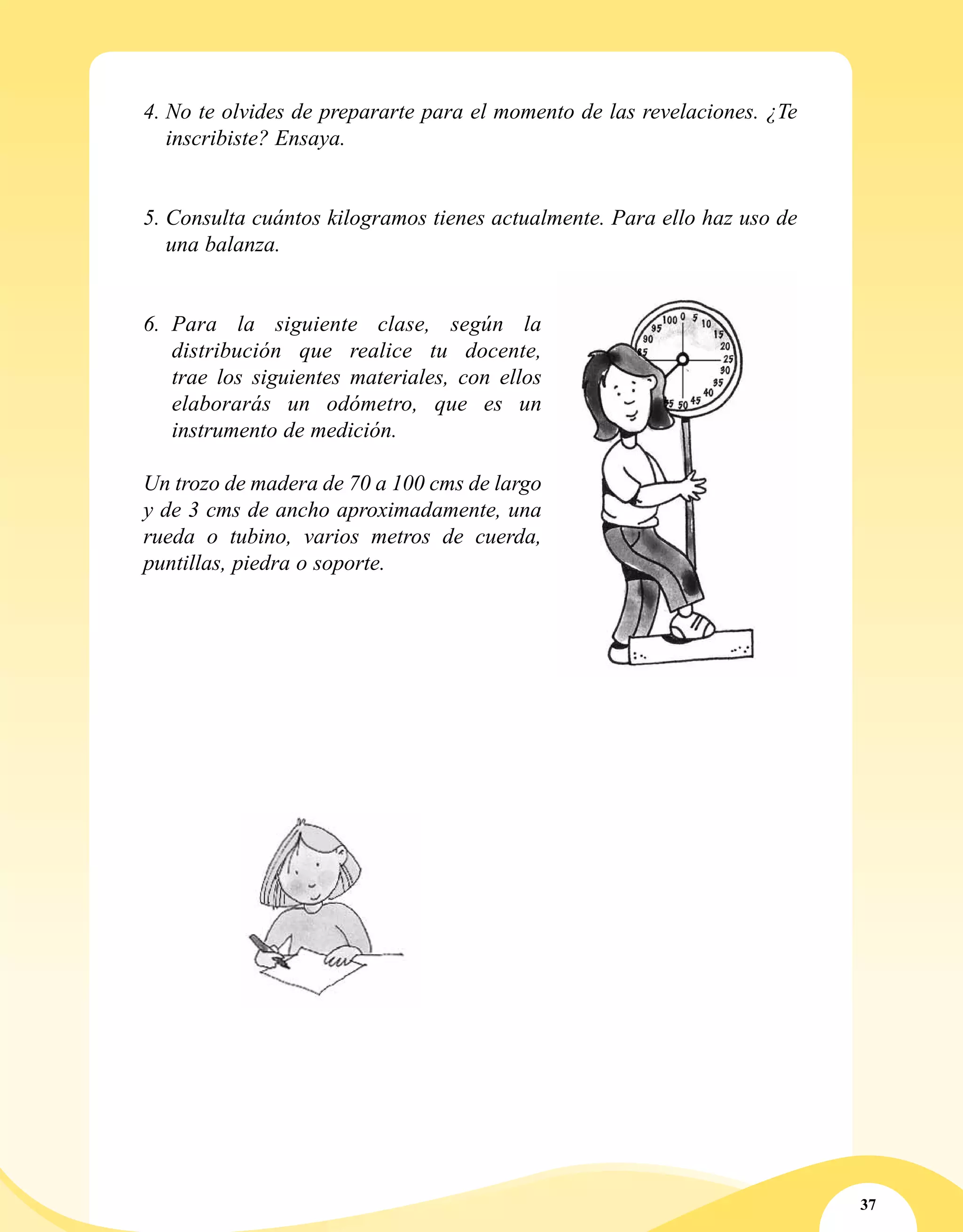 37
4.	No te olvides de prepararte para el momento de las revelaciones. ¿Te
inscribiste? Ensaya.
5.	Consulta cuántos kilogramos tienes actualmente. Para ello haz uso de
una balanza.
6.	 Para la siguiente clase, según la
distribución que realice tu docente,
trae los siguientes materiales, con ellos
elaborarás un odómetro, que es un
instrumento de medición.
Un trozo de madera de 70 a 100 cms de largo
y de 3 cms de ancho aproximadamente, una
rueda o tubino, varios metros de cuerda,
puntillas, piedra o soporte.
 