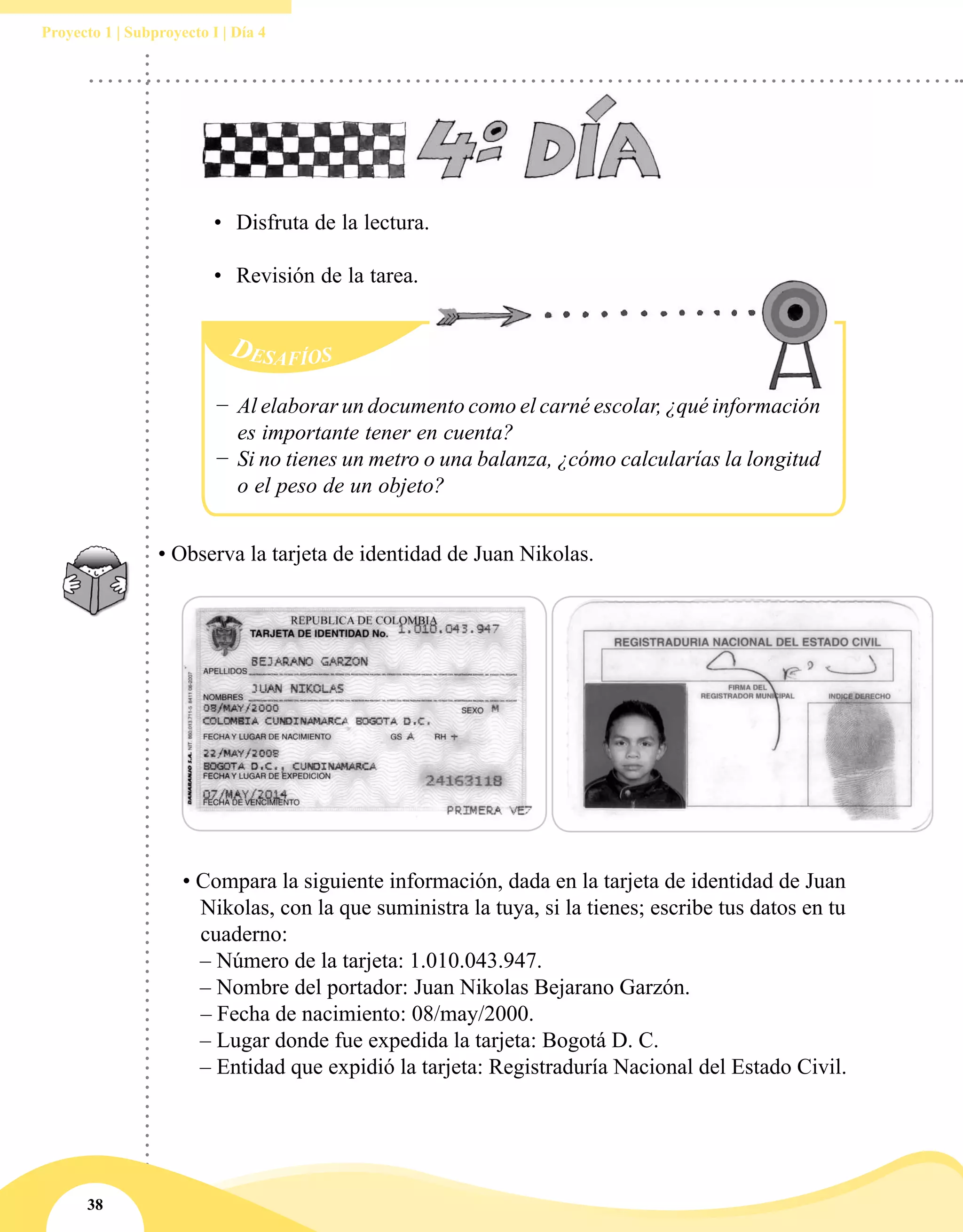 38
Proyecto 1 | Subproyecto I | Día 4
• Observa la tarjeta de identidad de Juan Nikolas.
• Compara la siguiente información, dada en la tarjeta de identidad de Juan
Nikolas, con la que suministra la tuya, si la tienes; escribe tus datos en tu
cuaderno:
	 – Número de la tarjeta: 1.010.043.947.
	 – Nombre del portador: Juan Nikolas Bejarano Garzón.
		– Fecha de nacimiento: 08/may/2000.
	 – Lugar donde fue expedida la tarjeta: Bogotá D. C.
	 – Entidad que expidió la tarjeta: Registraduría Nacional del Estado Civil.
•	 Disfruta de la lectura.
•	 Revisión de la tarea.
Desafíos
−− Al elaborar un documento como el carné escolar, ¿qué información
es importante tener en cuenta?
−− Si no tienes un metro o una balanza, ¿cómo calcularías la longitud
o el peso de un objeto?
 