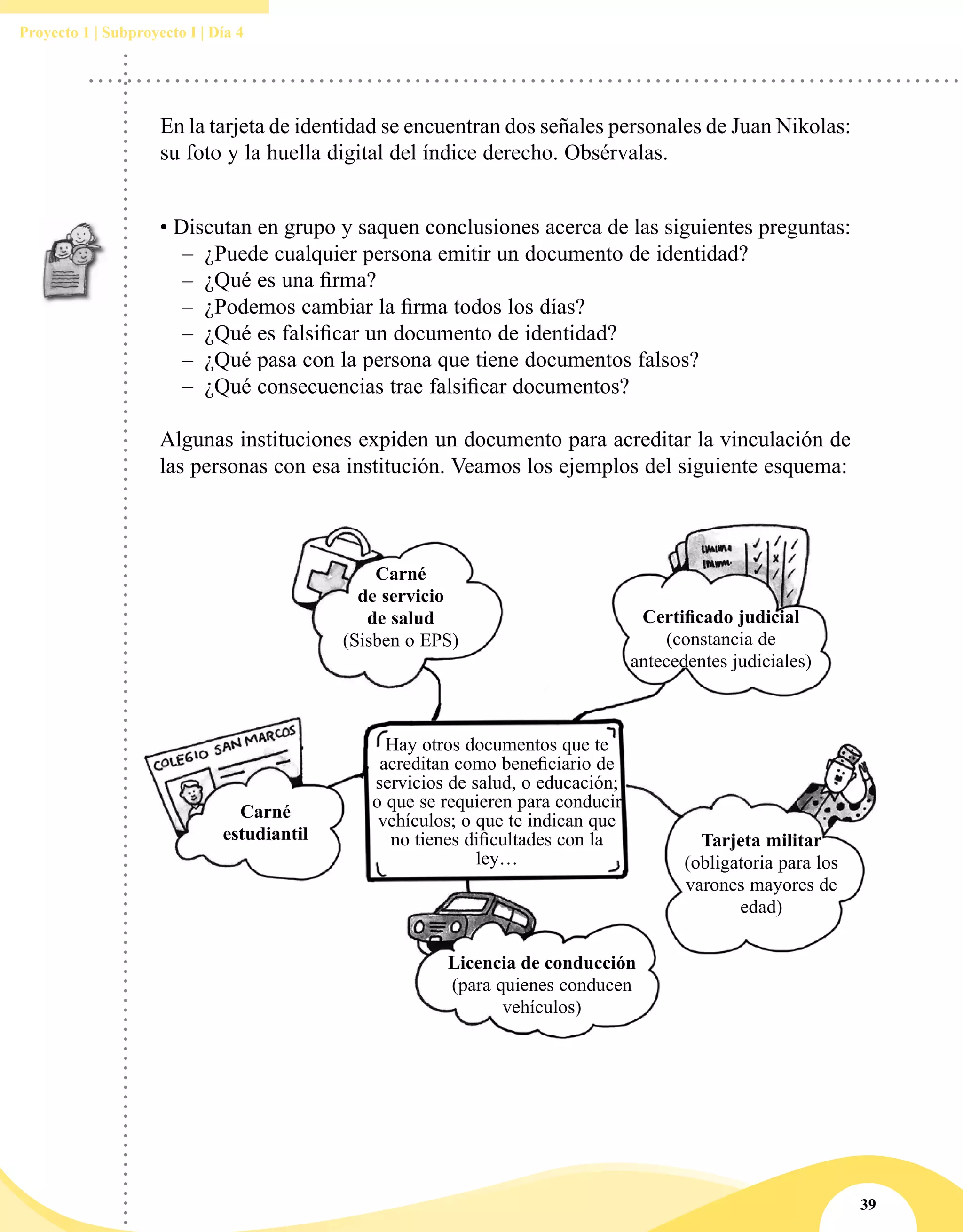 39
Proyecto 1 | Subproyecto I | Día 4
Hay otros documentos que te
acreditan como beneficiario de
servicios de salud, o educación;
o que se requieren para conducir
vehículos; o que te indican que
no tienes dificultades con la
ley…
Carné
de servicio
de salud
(Sisben o EPS)
Certificado judicial
(constancia de
antecedentes judiciales)
Tarjeta militar
(obligatoria para los
varones mayores de
edad)
Licencia de conducción
(para quienes conducen
vehículos)
Carné
estudiantil
• Discutan en grupo y saquen conclusiones acerca de las siguientes preguntas:
–– ¿Puede cualquier persona emitir un documento de identidad?
–– ¿Qué es una firma?
–– ¿Podemos cambiar la firma todos los días?
–– ¿Qué es falsificar un documento de identidad?
–– ¿Qué pasa con la persona que tiene documentos falsos?
–– ¿Qué consecuencias trae falsificar documentos?
Algunas instituciones expiden un documento para acreditar la vinculación de
las personas con esa institución. Veamos los ejemplos del siguiente esquema:
En la tarjeta de identidad se encuentran dos señales personales de Juan Nikolas:
su foto y la huella digital del índice derecho. Obsérvalas.
 