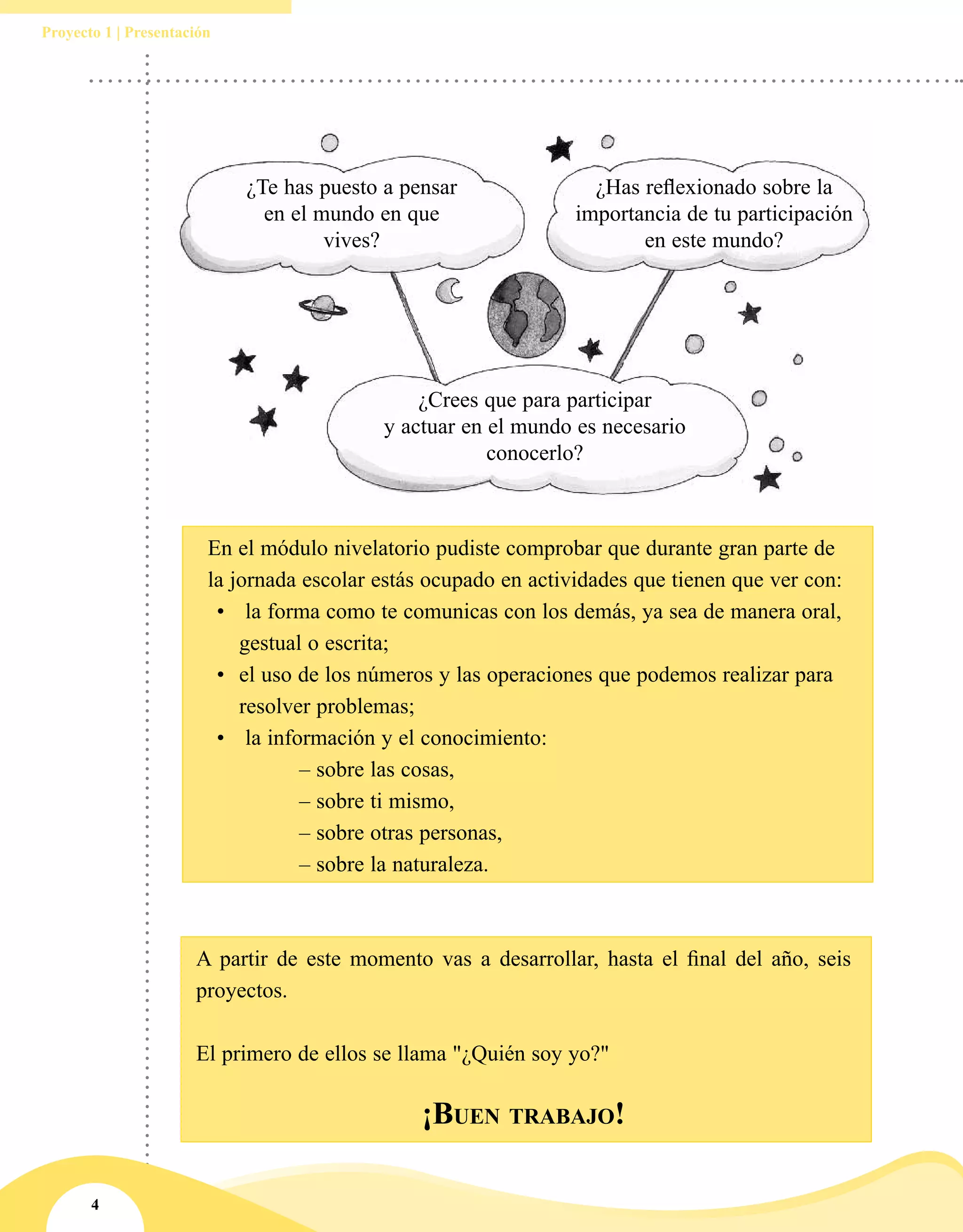 4
Proyecto 1 | Presentación
¿Te has puesto a pensar
en el mundo en que
vives?
¿Has reflexionado sobre la
importancia de tu participación
en este mundo?
¿Crees que para participar
y actuar en el mundo es necesario
conocerlo?
En el módulo nivelatorio pudiste comprobar que durante gran parte de
la jornada escolar estás ocupado en actividades que tienen que ver con:
•	 la forma como te comunicas con los demás, ya sea de manera oral,
gestual o escrita;
•	 el uso de los números y las operaciones que podemos realizar para
resolver problemas;
•	 la información y el conocimiento:
		 – sobre las cosas,
		 – sobre ti mismo,
		 – sobre otras personas,
		 – sobre la naturaleza.
A partir de este momento vas a desarrollar, hasta el final del año, seis
proyectos.
El primero de ellos se llama "¿Quién soy yo?"
						
¡Buen trabajo!
 