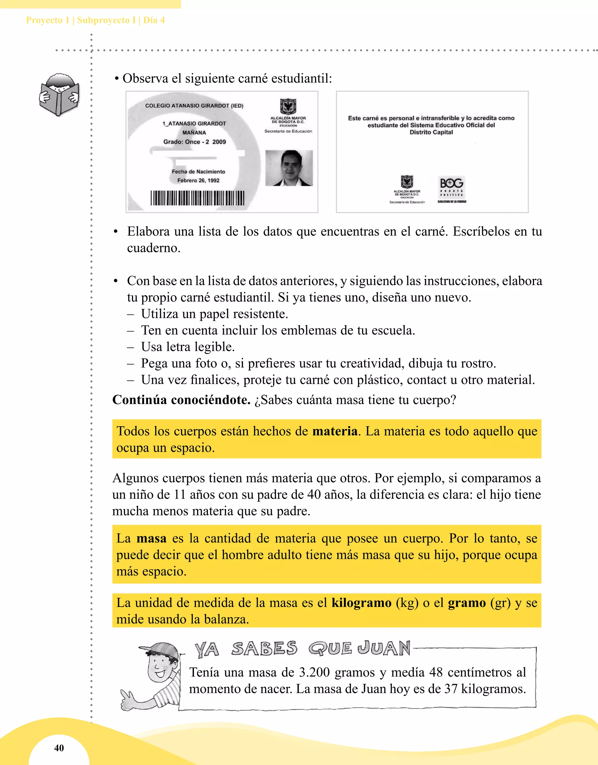 40
Proyecto 1 | Subproyecto I | Día 4
Continúa conociéndote. ¿Sabes cuánta masa tiene tu cuerpo?
Todos los cuerpos están hechos de materia. La materia es todo aquello que
ocupa un espacio.
Algunos cuerpos tienen más materia que otros. Por ejemplo, si comparamos a
un niño de 11 años con su padre de 40 años, la diferencia es clara: el hijo tiene
mucha menos materia que su padre.
La masa es la cantidad de materia que posee un cuerpo. Por lo tanto, se
puede decir que el hombre adulto tiene más masa que su hijo, porque ocupa
más espacio.
La unidad de medida de la masa es el kilogramo (kg) o el gramo (gr) y se
mide usando la balanza.
•	 Elabora una lista de los datos que encuentras en el carné. Escríbelos en tu
cuaderno.
•	 Con base en la lista de datos anteriores, y siguiendo las instrucciones, elabora
tu propio carné estudiantil. Si ya tienes uno, diseña uno nuevo.
–– Utiliza un papel resistente.
–– Ten en cuenta incluir los emblemas de tu escuela.
–– Usa letra legible.
–– Pega una foto o, si prefieres usar tu creatividad, dibuja tu rostro.
–– Una vez finalices, proteje tu carné con plástico, contact u otro material.
Tenía una masa de 3.200 gramos y medía 48 centímetros al
momento de nacer. La masa de Juan hoy es de 37 kilogramos.
• Observa el siguiente carné estudiantil:
 