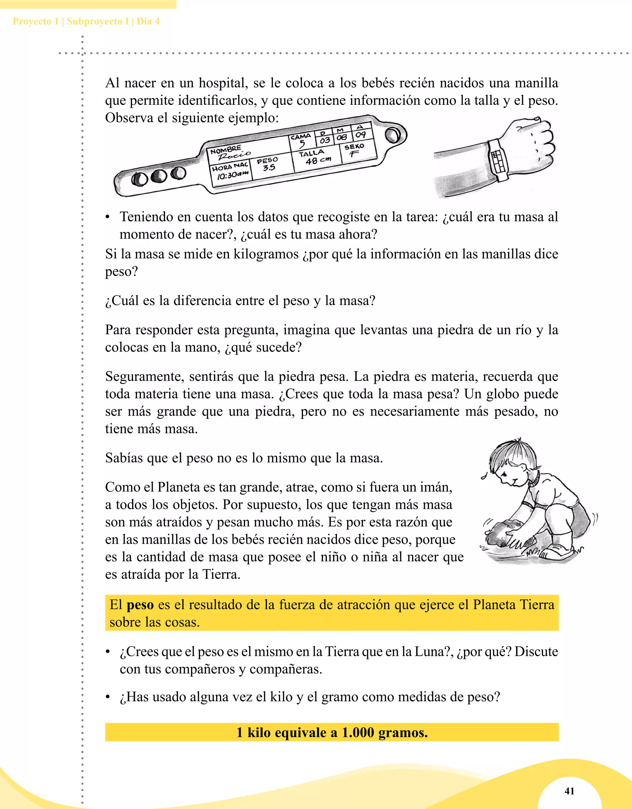 41
Proyecto 1 | Subproyecto I | Día 4
Si la masa se mide en kilogramos ¿por qué la información en las manillas dice
peso?
¿Cuál es la diferencia entre el peso y la masa?
Para responder esta pregunta, imagina que levantas una piedra de un río y la
colocas en la mano, ¿qué sucede?
Seguramente, sentirás que la piedra pesa. La piedra es materia, recuerda que
toda materia tiene una masa. ¿Crees que toda la masa pesa? Un globo puede
ser más grande que una piedra, pero no es necesariamente más pesado, no
tiene más masa.
Sabías que el peso no es lo mismo que la masa.
Como el Planeta es tan grande, atrae, como si fuera un imán,
a todos los objetos. Por supuesto, los que tengan más masa
son más atraídos y pesan mucho más. Es por esta razón que
en las manillas de los bebés recién nacidos dice peso, porque
es la cantidad de masa que posee el niño o niña al nacer que
es atraída por la Tierra.
El peso es el resultado de la fuerza de atracción que ejerce el Planeta Tierra
sobre las cosas.
•	 ¿Crees que el peso es el mismo en la Tierra que en la Luna?, ¿por qué? Discute
con tus compañeros y compañeras.
•	 ¿Has usado alguna vez el kilo y el gramo como medidas de peso?
1 kilo equivale a 1.000 gramos.
Al nacer en un hospital, se le coloca a los bebés recién nacidos una manilla
que permite identificarlos, y que contiene información como la talla y el peso.
Observa el siguiente ejemplo:
•	 Teniendo en cuenta los datos que recogiste en la tarea: ¿cuál era tu masa al
momento de nacer?, ¿cuál es tu masa ahora?
 