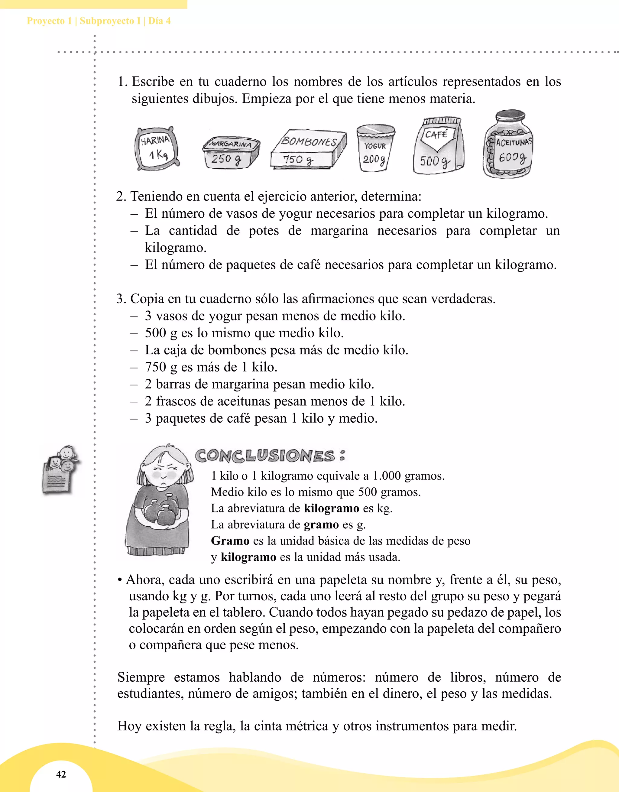 42
Proyecto 1 | Subproyecto I | Día 4
2. Teniendo en cuenta el ejercicio anterior, determina:
–– El número de vasos de yogur necesarios para completar un kilogramo.
–– La cantidad de potes de margarina necesarios para completar un
kilogramo.
–– El número de paquetes de café necesarios para completar un kilogramo.
3. Copia en tu cuaderno sólo las afirmaciones que sean verdaderas.
–– 	3 vasos de yogur pesan menos de medio kilo.
–– 	500 g es lo mismo que medio kilo.
–– 	La caja de bombones pesa más de medio kilo.
–– 	750 g es más de 1 kilo.
–– 	2 barras de margarina pesan medio kilo.
–– 	2 frascos de aceitunas pesan menos de 1 kilo.
–– 	3 paquetes de café pesan 1 kilo y medio.
1 kilo o 1 kilogramo equivale a 1.000 gramos.
Medio kilo es lo mismo que 500 gramos.
La abreviatura de kilogramo es kg.
La abreviatura de gramo es g.
Gramo es la unidad básica de las medidas de peso
y kilogramo es la unidad más usada.
• Ahora, cada uno escribirá en una papeleta su nombre y, frente a él, su peso,
usando kg y g. Por turnos, cada uno leerá al resto del grupo su peso y pegará
la papeleta en el tablero. Cuando todos hayan pegado su pedazo de papel, los
colocarán en orden según el peso, empezando con la papeleta del compañero
o compañera que pese menos.
Siempre estamos hablando de números: número de libros, número de
estudiantes, número de amigos; también en el dinero, el peso y las medidas.
Hoy existen la regla, la cinta métrica y otros instrumentos para medir.
1.	Escribe en tu cuaderno los nombres de los artículos representados en los
siguientes dibujos. Empieza por el que tiene menos materia.
 
