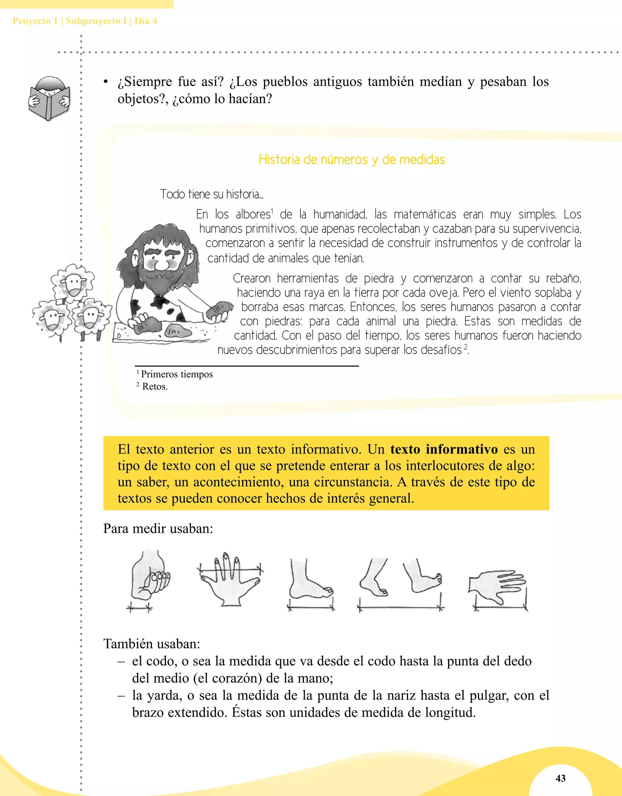 43
Proyecto 1 | Subproyecto I | Día 4
•	 ¿Siempre fue así? ¿Los pueblos antiguos también medían y pesaban los
objetos?, ¿cómo lo hacían?
Para medir usaban:
También usaban:
–– el codo, o sea la medida que va desde el codo hasta la punta del dedo 	
del medio (el corazón) de la mano;
–– la yarda, o sea la medida de la punta de la nariz hasta el pulgar, con el
brazo extendido. Éstas son unidades de medida de longitud.
Historia de números y de medidas
	 Todo tiene su historia...
	 	 En los albores1
de la humanidad, las matemáticas eran muy simples. Los
humanos primitivos, que apenas recolectaban y cazaban para su supervivencia,
comenzaron a sentir la necesidad de construir instrumentos y de controlar la
cantidad de animales que tenían.
	 Crearon herramientas de piedra y comenzaron a contar su rebaño,
haciendo una raya en la tierra por cada oveja. Pero el viento soplaba y
borraba esas marcas. Entonces, los seres humanos pasaron a contar
con piedras: para cada animal una piedra. Estas son medidas de
cantidad. Con el paso del tiempo, los seres humanos fueron haciendo
nuevos descubrimientos para superar los desafíos 2
.
1
Primeros tiempos
2
Retos.
El texto anterior es un texto informativo. Un texto informativo es un
tipo de texto con el que se pretende enterar a los interlocutores de algo:
un saber, un acontecimiento, una circunstancia. A través de este tipo de
textos se pueden conocer hechos de interés general.
 