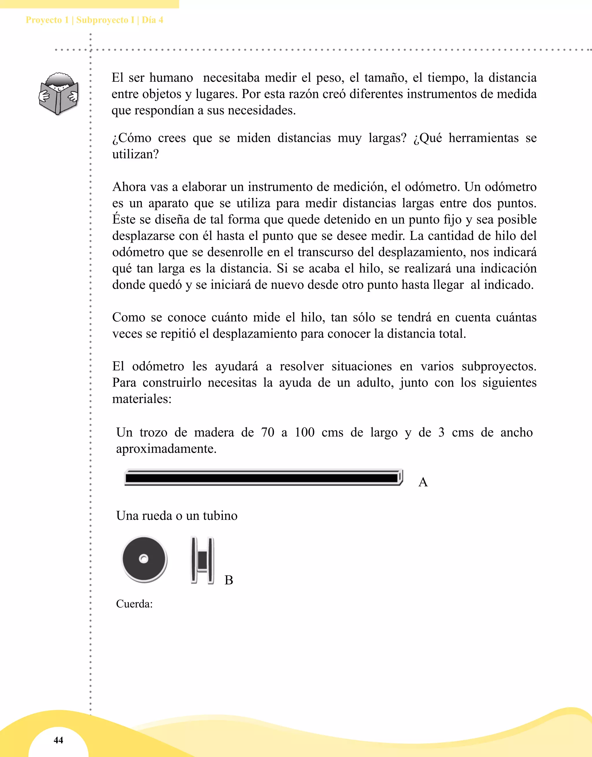 44
Proyecto 1 | Subproyecto I | Día 4
¿Cómo crees que se miden distancias muy largas? ¿Qué herramientas se
utilizan?
Ahora vas a elaborar un instrumento de medición, el odómetro. Un odómetro
es un aparato que se utiliza para medir distancias largas entre dos puntos.
Éste se diseña de tal forma que quede detenido en un punto fijo y sea posible
desplazarse con él hasta el punto que se desee medir. La cantidad de hilo del
odómetro que se desenrolle en el transcurso del desplazamiento, nos indicará
qué tan larga es la distancia. Si se acaba el hilo, se realizará una indicación
donde quedó y se iniciará de nuevo desde otro punto hasta llegar al indicado.
Como se conoce cuánto mide el hilo, tan sólo se tendrá en cuenta cuántas
veces se repitió el desplazamiento para conocer la distancia total.
El odómetro les ayudará a resolver situaciones en varios subproyectos.
Para construirlo necesitas la ayuda de un adulto, junto con los siguientes
materiales:
Un trozo de madera de 70 a 100 cms de largo y de 3 cms de ancho
aproximadamente.
A
Una rueda o un tubino
B
Cuerda:
El ser humano necesitaba medir el peso, el tamaño, el tiempo, la distancia
entre objetos y lugares. Por esta razón creó diferentes instrumentos de medida
que respondían a sus necesidades.
 