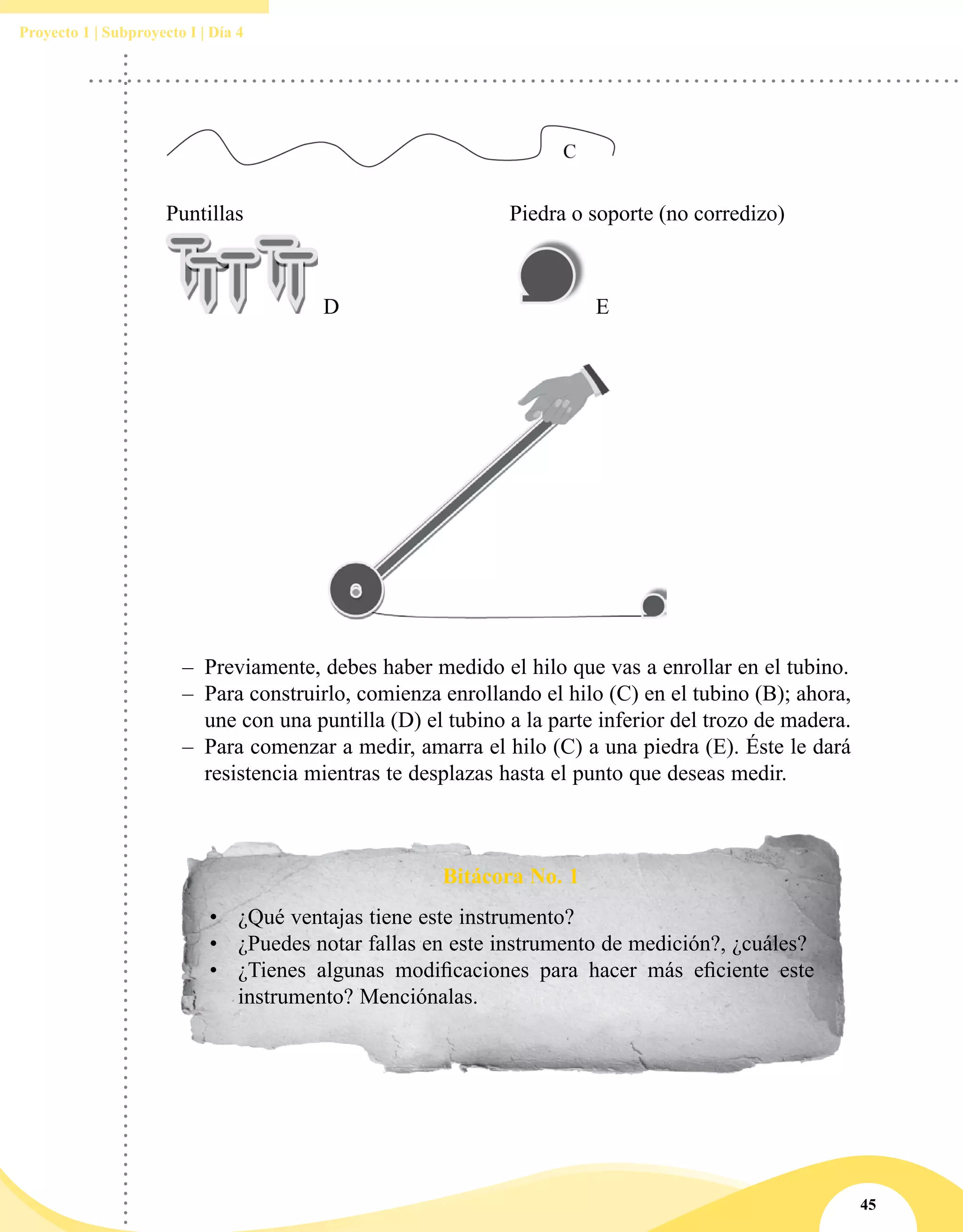 45
Proyecto 1 | Subproyecto I | Día 4
Puntillas Piedra o soporte (no corredizo)
D E
–– Previamente, debes haber medido el hilo que vas a enrollar en el tubino.
–– Para construirlo, comienza enrollando el hilo (C) en el tubino (B); ahora,
une con una puntilla (D) el tubino a la parte inferior del trozo de madera.
–– Para comenzar a medir, amarra el hilo (C) a una piedra (E). Éste le dará
resistencia mientras te desplazas hasta el punto que deseas medir.
Bitácora No. 1
•	 ¿Qué ventajas tiene este instrumento?
•	 ¿Puedes notar fallas en este instrumento de medición?, ¿cuáles?
•	 ¿Tienes algunas modificaciones para hacer más eficiente este
instrumento? Menciónalas.
 