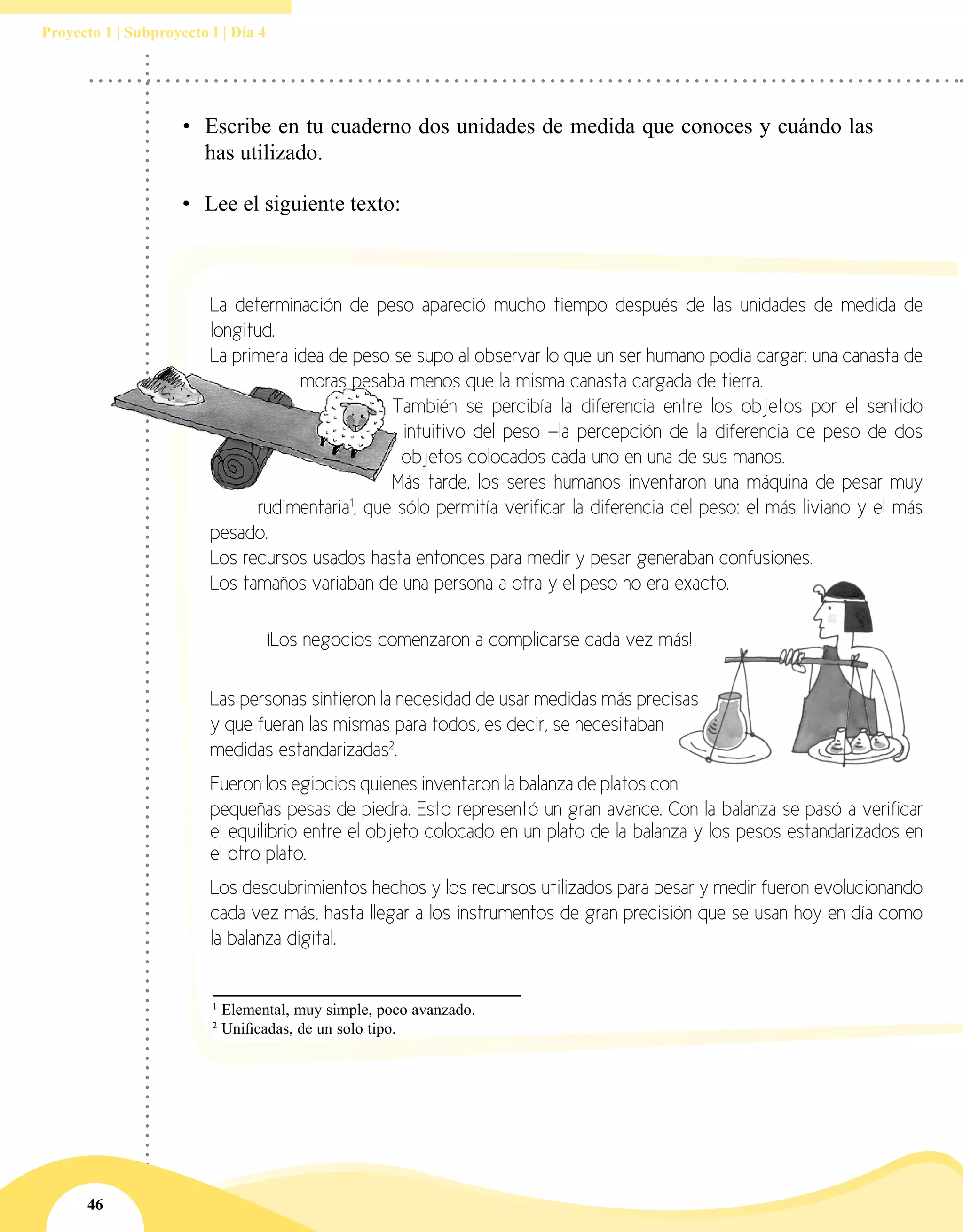 46
Proyecto 1 | Subproyecto I | Día 4
•	 Escribe en tu cuaderno dos unidades de medida que conoces y cuándo las
has utilizado.
•	 Lee el siguiente texto:
1
Elemental, muy simple, poco avanzado.
2
Unificadas, de un solo tipo.
La determinación de peso apareció mucho tiempo después de las unidades de medida de
longitud.
La primera idea de peso se supo al observar lo que un ser humano podía cargar: una canasta de
moras pesaba menos que la misma canasta cargada de tierra.
También se percibía la diferencia entre los objetos por el sentido
intuitivo del peso —la percepción de la diferencia de peso de dos
objetos colocados cada uno en una de sus manos.
Más tarde, los seres humanos inventaron una máquina de pesar muy
rudimentaria1
, que sólo permitía verificar la diferencia del peso: el más liviano y el más
pesado.
Los recursos usados hasta entonces para medir y pesar generaban confusiones.
Los tamaños variaban de una persona a otra y el peso no era exacto.
	 ¡Los negocios comenzaron a complicarse cada vez más!
Las personas sintieron la necesidad de usar medidas más precisas
y que fueran las mismas para todos, es decir, se necesitaban
medidas estandarizadas2
.
Fueron los egipcios quienes inventaron la balanza de platos con
pequeñas pesas de piedra. Esto representó un gran avance. Con la balanza se pasó a verificar
el equilibrio entre el objeto colocado en un plato de la balanza y los pesos estandarizados en
el otro plato.
Los descubrimientos hechos y los recursos utilizados para pesar y medir fueron evolucionando
cada vez más, hasta llegar a los instrumentos de gran precisión que se usan hoy en día como
la balanza digital.
 