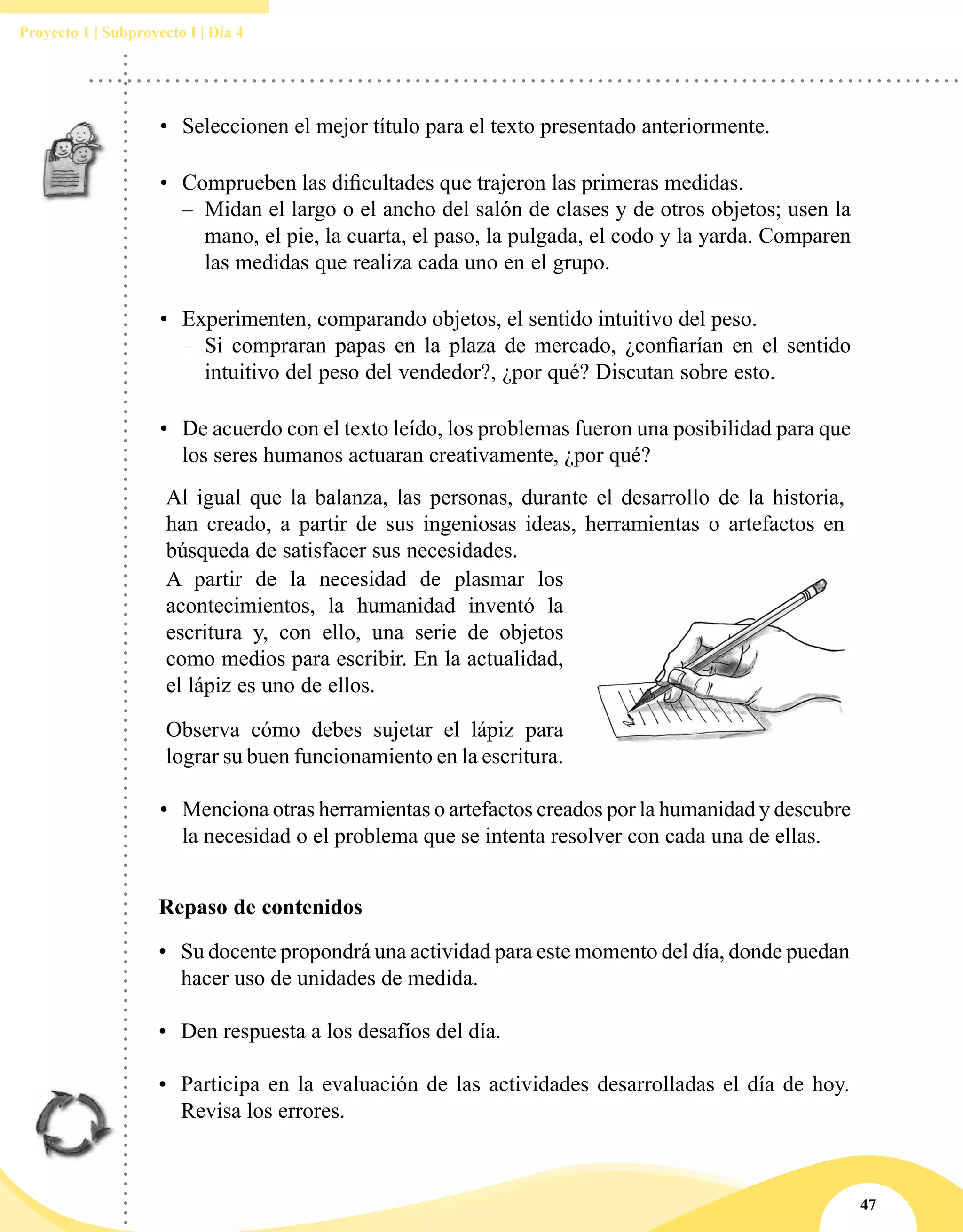 47
Proyecto 1 | Subproyecto I | Día 4
•	 Seleccionen el mejor título para el texto presentado anteriormente.
•	 Comprueben las dificultades que trajeron las primeras medidas.
–– Midan el largo o el ancho del salón de clases y de otros objetos; usen la
mano, el pie, la cuarta, el paso, la pulgada, el codo y la yarda. Comparen
las medidas que realiza cada uno en el grupo.
•	 Experimenten, comparando objetos, el sentido intuitivo del peso.
–– Si compraran papas en la plaza de mercado, ¿confiarían en el sentido
intuitivo del peso del vendedor?, ¿por qué? Discutan sobre esto.
•	 De acuerdo con el texto leído, los problemas fueron una posibilidad para que
los seres humanos actuaran creativamente, ¿por qué?
Al igual que la balanza, las personas, durante el desarrollo de la historia,
han creado, a partir de sus ingeniosas ideas, herramientas o artefactos en
búsqueda de satisfacer sus necesidades.
A partir de la necesidad de plasmar los
acontecimientos, la humanidad inventó la
escritura y, con ello, una serie de objetos
como medios para escribir. En la actualidad,
el lápiz es uno de ellos.
Observa cómo debes sujetar el lápiz para
lograr su buen funcionamiento en la escritura.
•	 Menciona otras herramientas o artefactos creados por la humanidad y descubre
la necesidad o el problema que se intenta resolver con cada una de ellas.
Repaso de contenidos
•	 Su docente propondrá una actividad para este momento del día, donde puedan
hacer uso de unidades de medida.
•	 Den respuesta a los desafíos del día.
•	 Participa en la evaluación de las actividades desarrolladas el día de hoy.
Revisa los errores.
 